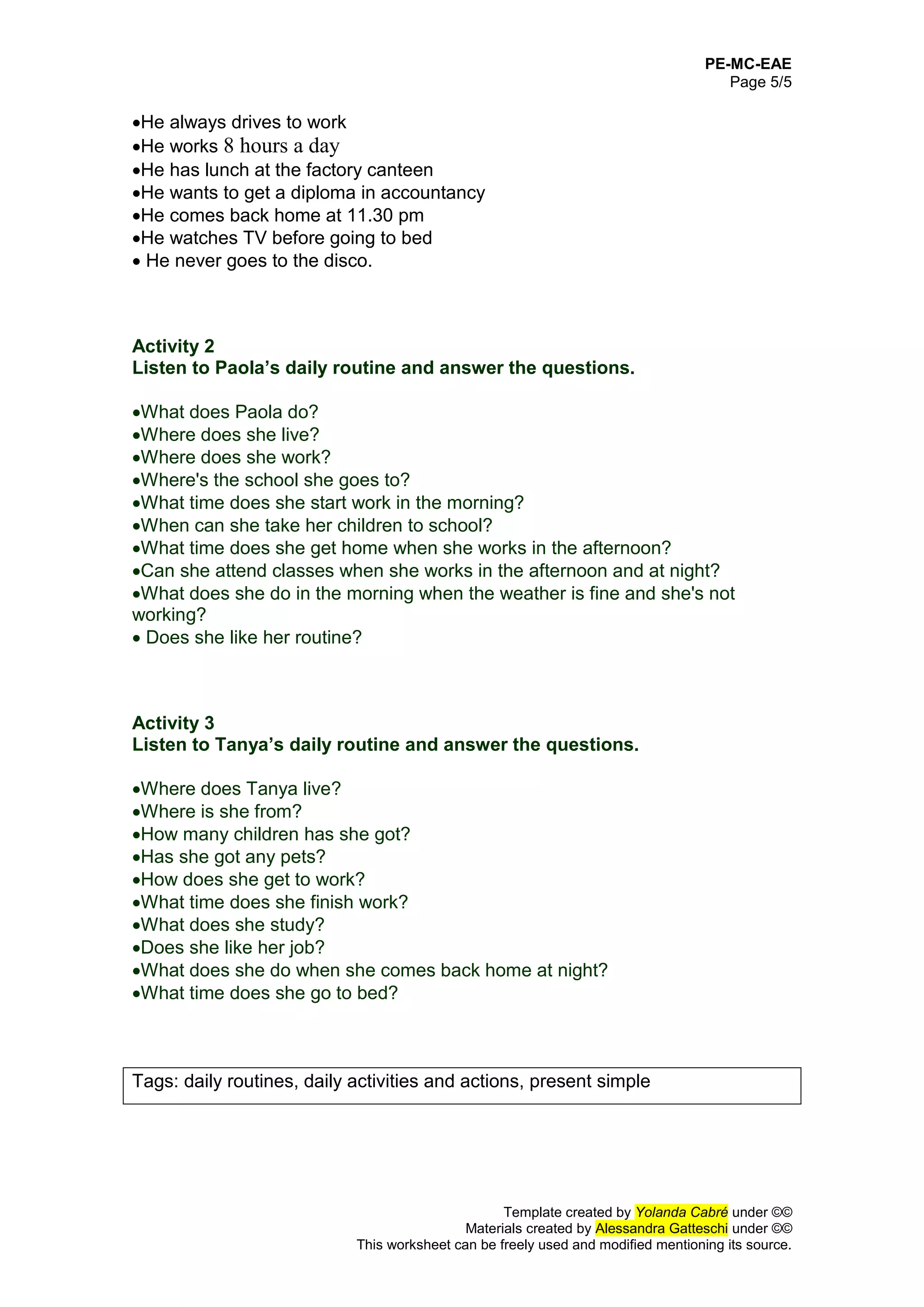 PE-MC-EAE
Page 5/5
Template created by Yolanda Cabré under ©©
Materials created by Alessandra Gatteschi under ©©
This worksheet can be freely used and modified mentioning its source.
He always drives to work
He works 8 hours a day
He has lunch at the factory canteen
He wants to get a diploma in accountancy
He comes back home at 11.30 pm
He watches TV before going to bed
 He never goes to the disco.
Activity 2
Listen to Paola’s daily routine and answer the questions.
What does Paola do?
Where does she live?
Where does she work?
Where's the school she goes to?
What time does she start work in the morning?
When can she take her children to school?
What time does she get home when she works in the afternoon?
Can she attend classes when she works in the afternoon and at night?
What does she do in the morning when the weather is fine and she's not
working?
 Does she like her routine?
Activity 3
Listen to Tanya’s daily routine and answer the questions.
Where does Tanya live?
Where is she from?
How many children has she got?
Has she got any pets?
How does she get to work?
What time does she finish work?
What does she study?
Does she like her job?
What does she do when she comes back home at night?
What time does she go to bed?
Tags: daily routines, daily activities and actions, present simple
 