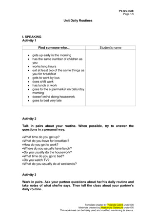 PE-MC-EAE
Page 1/5
Template created by Yolanda Cabré under ©©
Materials created by Alessandra Gatteschi under ©©
This worksheet can be freely used and modified mentioning its source.
Unit Daily Routines
I. SPEAKING
Activity 1
Find someone who... Student's name
 gets up early in the morning
 has the same number of children as
you
 works long hours
 eat at least two of the same things as
you for breakfast
 gets to work by bus
 does shift work
 has lunch at work
 goes to the supermarket on Saturday
morning
 doesn't mind doing housework
 goes to bed very late
Activity 2
Talk in pairs about your routine. When possible, try to answer the
questions in a personal way.
What time do you get up?
What do you have for breakfast?
How do you get to work?
Where do you usually have lunch?
Do you usually do the housework?
What time do you go to bed?
Do you watch TV?
What do you usually do at weekends?
Activity 3
Work in pairs. Ask your partner questions about her/his daily routine and
take notes of what she/he says. Then tell the class about your partner’s
daily routine.
 
