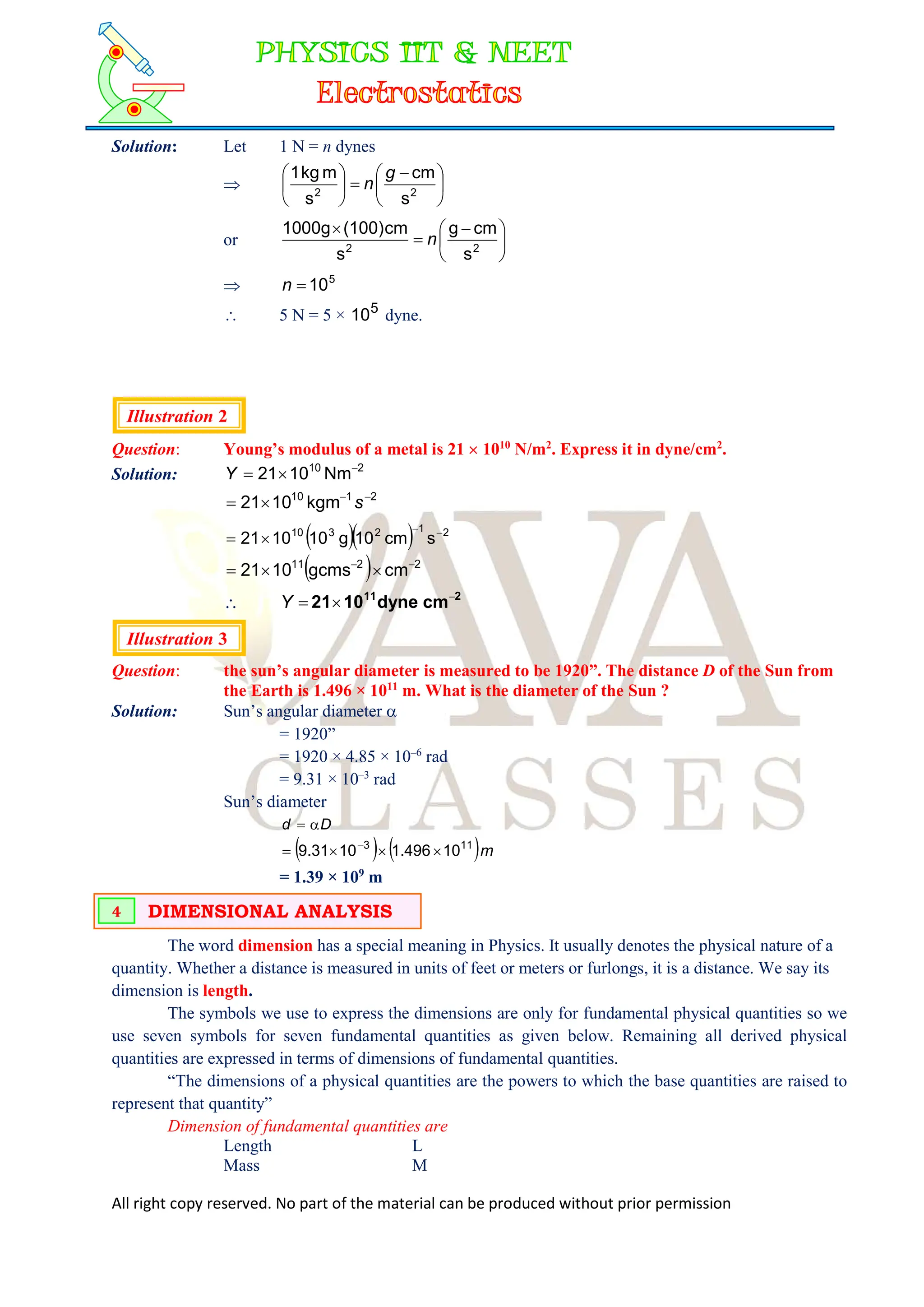 All right copy reserved. No part of the material can be produced without prior permission
Solution: Let 1 N = n dynes
 




 







2
2
s
cm
s
m
kg
1 g
n
or 




 


2
2
s
cm
g
s
cm
(100)
1000g
n
 5
10

n
 5 N = 5 × 5
10 dyne.
Illustration 2
Question: Young’s modulus of a metal is 21  1010
N/m2
. Express it in dyne/cm2
.
Solution: 2
10
Nm
10
21 


Y
2
1
10
kgm
10
21 


 s
   2
1
2
3
10
s
cm
10
g
10
10
21 



  2
2
11
cm
gcms
10
21 




 2
11
cm
dyne
10
21 


Y
Illustration 3
Question: the sun’s angular diameter is measured to be 1920”. The distance D of the Sun from
the Earth is 1.496 × 1011
m. What is the diameter of the Sun ?
Solution: Sun’s angular diameter 
= 1920”
= 1920 × 4.85 × 10–6
rad
= 9.31 × 10–3
rad
Sun’s diameter
D
d 

   m
10
496
.
1
10
31
.
9 11
3



 
= 1.39 × 109
m
The word dimension has a special meaning in Physics. It usually denotes the physical nature of a
quantity. Whether a distance is measured in units of feet or meters or furlongs, it is a distance. We say its
dimension is length.
The symbols we use to express the dimensions are only for fundamental physical quantities so we
use seven symbols for seven fundamental quantities as given below. Remaining all derived physical
quantities are expressed in terms of dimensions of fundamental quantities.
“The dimensions of a physical quantities are the powers to which the base quantities are raised to
represent that quantity”
Dimension of fundamental quantities are
Length L
Mass M
DIMENSIONAL ANALYSIS
4
 