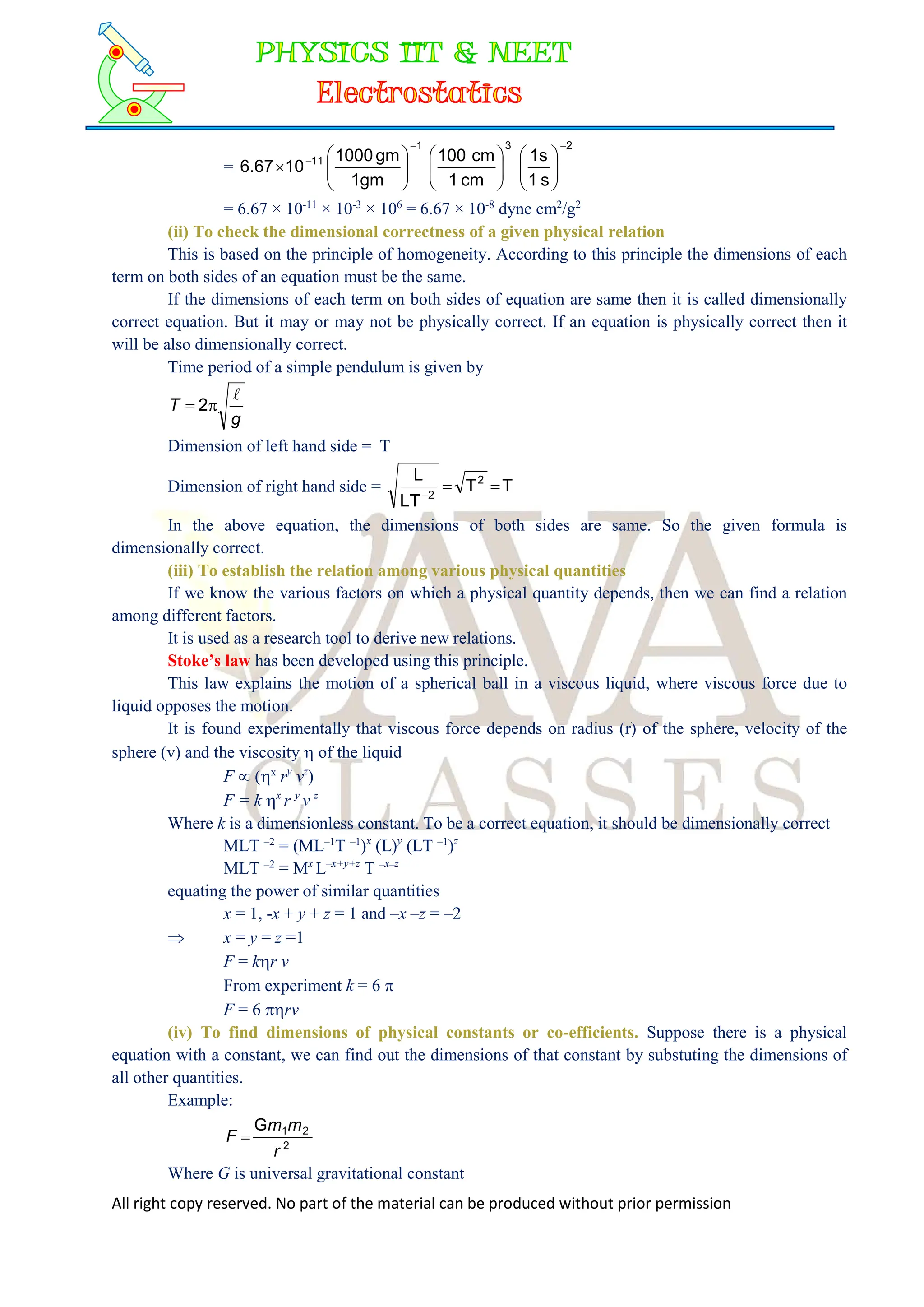 All right copy reserved. No part of the material can be produced without prior permission
=
2
3
1
11
s
1
s
1
cm
1
cm
100
gm
1
gm
1000
10
6.67




























= 6.67 × 10-11
× 10-3
× 106
= 6.67 × 10-8
dyne cm2
/g2
(ii) To check the dimensional correctness of a given physical relation
This is based on the principle of homogeneity. According to this principle the dimensions of each
term on both sides of an equation must be the same.
If the dimensions of each term on both sides of equation are same then it is called dimensionally
correct equation. But it may or may not be physically correct. If an equation is physically correct then it
will be also dimensionally correct.
Time period of a simple pendulum is given by
g
T


 2
Dimension of left hand side = T
Dimension of right hand side = T
T
LT
L 2
2



In the above equation, the dimensions of both sides are same. So the given formula is
dimensionally correct.
(iii) To establish the relation among various physical quantities
If we know the various factors on which a physical quantity depends, then we can find a relation
among different factors.
It is used as a research tool to derive new relations.
Stoke’s law has been developed using this principle.
This law explains the motion of a spherical ball in a viscous liquid, where viscous force due to
liquid opposes the motion.
It is found experimentally that viscous force depends on radius (r) of the sphere, velocity of the
sphere (v) and the viscosity  of the liquid
F  (x
ry
vz
)
F = k x
r y
v z
Where k is a dimensionless constant. To be a correct equation, it should be dimensionally correct
MLT –2
= (ML–1
T –1
)x
(L)y
(LT –1
)z
MLT –2
= Mx
L–x+y+z
T –x–z
equating the power of similar quantities
x = 1, -x + y + z = 1 and –x –z = –2
 x = y = z =1
F = kr v
From experiment k = 6 
F = 6 rv
(iv) To find dimensions of physical constants or co-efficients. Suppose there is a physical
equation with a constant, we can find out the dimensions of that constant by substuting the dimensions of
all other quantities.
Example:
2
2
1
G
r
m
m
F 
Where G is universal gravitational constant
 