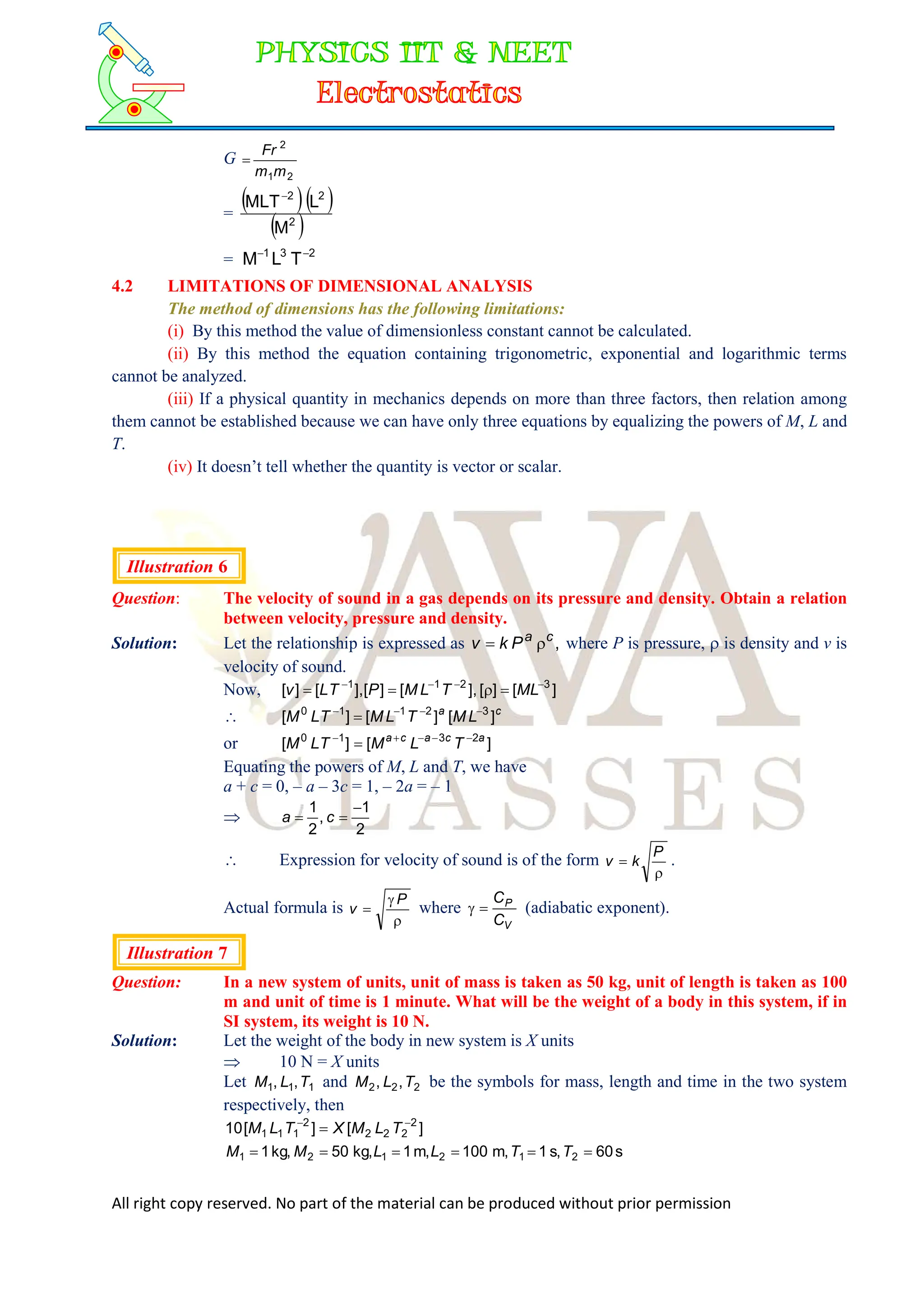 All right copy reserved. No part of the material can be produced without prior permission
G
2
1
2
m
m
Fr

=
  
 
2
2
2
M
L
MLT
= 2
3
1
T
L
M 

4.2 LIMITATIONS OF DIMENSIONAL ANALYSIS
The method of dimensions has the following limitations:
(i) By this method the value of dimensionless constant cannot be calculated.
(ii) By this method the equation containing trigonometric, exponential and logarithmic terms
cannot be analyzed.
(iii) If a physical quantity in mechanics depends on more than three factors, then relation among
them cannot be established because we can have only three equations by equalizing the powers of M, L and
T.
(iv) It doesn’t tell whether the quantity is vector or scalar.
Illustration 6
Question: The velocity of sound in a gas depends on its pressure and density. Obtain a relation
between velocity, pressure and density.
Solution: Let the relationship is expressed as ,
c
a
P
k
v 
 where P is pressure,  is density and v is
velocity of sound.
Now, ]
[
]
[
],
[
]
[
],
[
]
[ 3
2
1
1 






 ML
T
L
M
P
T
L
v
 c
a
L
M
T
L
M
T
L
M ]
[
]
[
]
[ 3
2
1
1
0 




or ]
[
]
[ 2
3
1
0 a
c
a
c
a
T
L
M
T
L
M 





Equating the powers of M, L and T, we have
a + c = 0, – a – 3c = 1, – 2a = – 1

2
1
,
2
1 

 c
a
 Expression for velocity of sound is of the form


P
k
v .
Actual formula is



P
v where
V
P
C
C

 (adiabatic exponent).
Illustration 7
Question: In a new system of units, unit of mass is taken as 50 kg, unit of length is taken as 100
m and unit of time is 1 minute. What will be the weight of a body in this system, if in
SI system, its weight is 10 N.
Solution: Let the weight of the body in new system is X units
 10 N = X units
Let 1
1
1 ,
, T
L
M and 2
2
2 ,
, T
L
M be the symbols for mass, length and time in the two system
respectively, then
]
[
]
[
10 2
2
2
2
2
1
1
1


 T
L
M
X
T
L
M
s
60
,
s
1
,
m
100
,
m
1
,
kg
50
,
kg
1 2
1
2
1
2
1 




 T
T
L
L
M
M
 
