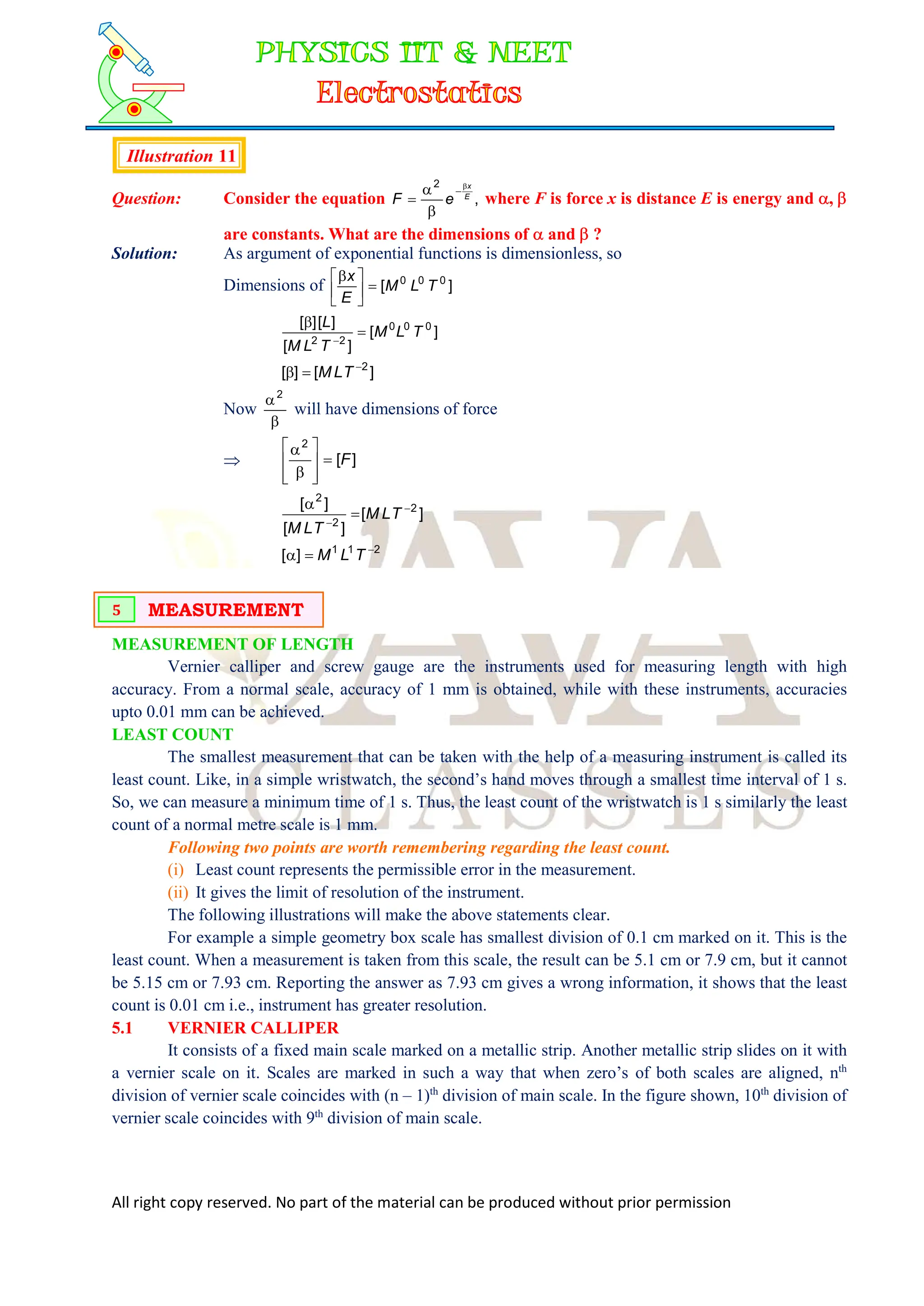 All right copy reserved. No part of the material can be produced without prior permission
Illustration 11
Question: Consider the equation ,
2
E
x
e
F




 where F is force x is distance E is energy and , 
are constants. What are the dimensions of  and  ?
Solution: As argument of exponential functions is dimensionless, so
Dimensions of ]
[ 0
0
0
T
L
M
E
x







]
[
]
[
]
[
]
[ 0
0
0
2
2
T
L
M
T
L
M
L



]
[
]
[ 2


 T
L
M
Now

2
will have dimensions of force
 ]
[
2
F











]
[
]
[
]
[ 2
2
2




T
L
M
T
L
M
2
1
1
]
[ 

 T
L
M
MEASUREMENT OF LENGTH
Vernier calliper and screw gauge are the instruments used for measuring length with high
accuracy. From a normal scale, accuracy of 1 mm is obtained, while with these instruments, accuracies
upto 0.01 mm can be achieved.
LEAST COUNT
The smallest measurement that can be taken with the help of a measuring instrument is called its
least count. Like, in a simple wristwatch, the second’s hand moves through a smallest time interval of 1 s.
So, we can measure a minimum time of 1 s. Thus, the least count of the wristwatch is 1 s similarly the least
count of a normal metre scale is 1 mm.
Following two points are worth remembering regarding the least count.
(i) Least count represents the permissible error in the measurement.
(ii) It gives the limit of resolution of the instrument.
The following illustrations will make the above statements clear.
For example a simple geometry box scale has smallest division of 0.1 cm marked on it. This is the
least count. When a measurement is taken from this scale, the result can be 5.1 cm or 7.9 cm, but it cannot
be 5.15 cm or 7.93 cm. Reporting the answer as 7.93 cm gives a wrong information, it shows that the least
count is 0.01 cm i.e., instrument has greater resolution.
5.1 VERNIER CALLIPER
It consists of a fixed main scale marked on a metallic strip. Another metallic strip slides on it with
a vernier scale on it. Scales are marked in such a way that when zero’s of both scales are aligned, nth
division of vernier scale coincides with (n – 1)th
division of main scale. In the figure shown, 10th
division of
vernier scale coincides with 9th
division of main scale.
MEASUREMENT
5
 