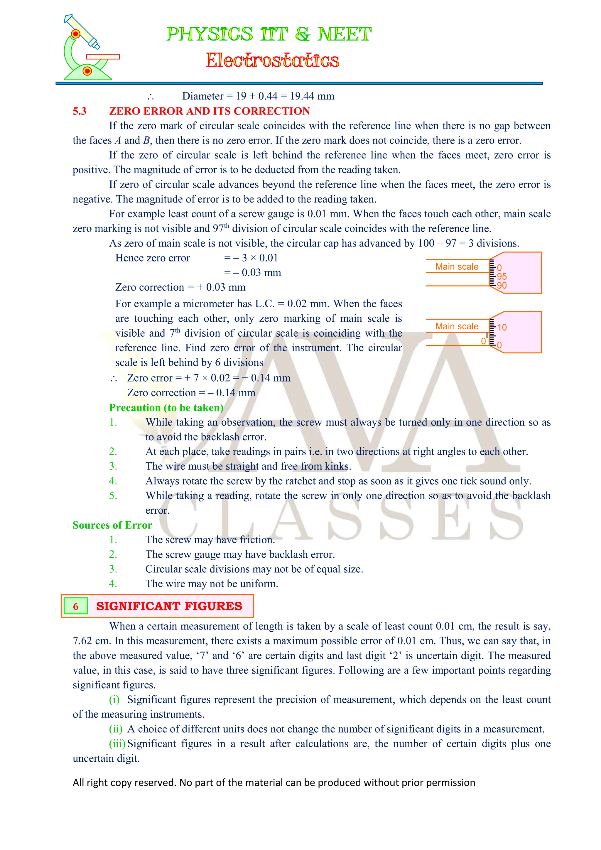 All right copy reserved. No part of the material can be produced without prior permission
 Diameter = 19 + 0.44 = 19.44 mm
5.3 ZERO ERROR AND ITS CORRECTION
If the zero mark of circular scale coincides with the reference line when there is no gap between
the faces A and B, then there is no zero error. If the zero mark does not coincide, there is a zero error.
If the zero of circular scale is left behind the reference line when the faces meet, zero error is
positive. The magnitude of error is to be deducted from the reading taken.
If zero of circular scale advances beyond the reference line when the faces meet, the zero error is
negative. The magnitude of error is to be added to the reading taken.
For example least count of a screw gauge is 0.01 mm. When the faces touch each other, main scale
zero marking is not visible and 97th
division of circular scale coincides with the reference line.
As zero of main scale is not visible, the circular cap has advanced by 100 – 97 = 3 divisions.
Hence zero error = – 3 × 0.01
= – 0.03 mm
Zero correction = + 0.03 mm
Main scale 0
95
90
For example a micrometer has L.C. = 0.02 mm. When the faces
are touching each other, only zero marking of main scale is
visible and 7th
division of circular scale is coinciding with the
reference line. Find zero error of the instrument. The circular
scale is left behind by 6 divisions
0
Main scale 10
0
 Zero error = + 7 × 0.02 = + 0.14 mm
Zero correction = – 0.14 mm
Precaution (to be taken)
1. While taking an observation, the screw must always be turned only in one direction so as
to avoid the backlash error.
2. At each place, take readings in pairs i.e. in two directions at right angles to each other.
3. The wire must be straight and free from kinks.
4. Always rotate the screw by the ratchet and stop as soon as it gives one tick sound only.
5. While taking a reading, rotate the screw in only one direction so as to avoid the backlash
error.
Sources of Error
1. The screw may have friction.
2. The screw gauge may have backlash error.
3. Circular scale divisions may not be of equal size.
4. The wire may not be uniform.
When a certain measurement of length is taken by a scale of least count 0.01 cm, the result is say,
7.62 cm. In this measurement, there exists a maximum possible error of 0.01 cm. Thus, we can say that, in
the above measured value, ‘7’ and ‘6’ are certain digits and last digit ‘2’ is uncertain digit. The measured
value, in this case, is said to have three significant figures. Following are a few important points regarding
significant figures.
(i) Significant figures represent the precision of measurement, which depends on the least count
of the measuring instruments.
(ii) A choice of different units does not change the number of significant digits in a measurement.
(iii)Significant figures in a result after calculations are, the number of certain digits plus one
uncertain digit.
SIGNIFICANT FIGURES
6
 