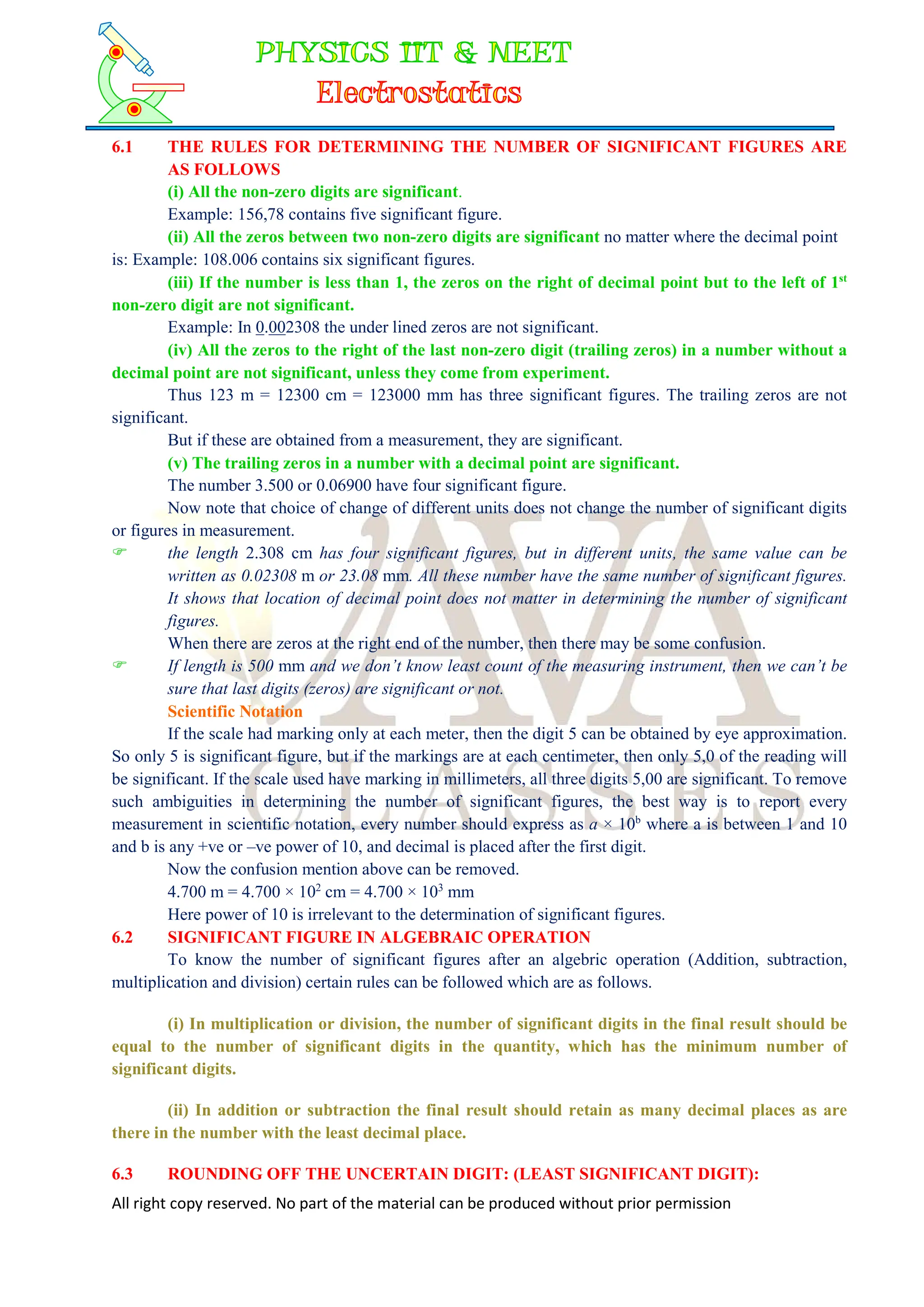 All right copy reserved. No part of the material can be produced without prior permission
6.1 THE RULES FOR DETERMINING THE NUMBER OF SIGNIFICANT FIGURES ARE
AS FOLLOWS
(i) All the non-zero digits are significant.
Example: 156,78 contains five significant figure.
(ii) All the zeros between two non-zero digits are significant no matter where the decimal point
is: Example: 108.006 contains six significant figures.
(iii) If the number is less than 1, the zeros on the right of decimal point but to the left of 1st
non-zero digit are not significant.
Example: In 0.002308 the under lined zeros are not significant.
(iv) All the zeros to the right of the last non-zero digit (trailing zeros) in a number without a
decimal point are not significant, unless they come from experiment.
Thus 123 m = 12300 cm = 123000 mm has three significant figures. The trailing zeros are not
significant.
But if these are obtained from a measurement, they are significant.
(v) The trailing zeros in a number with a decimal point are significant.
The number 3.500 or 0.06900 have four significant figure.
Now note that choice of change of different units does not change the number of significant digits
or figures in measurement.
 the length 2.308 cm has four significant figures, but in different units, the same value can be
written as 0.02308 m or 23.08 mm. All these number have the same number of significant figures.
It shows that location of decimal point does not matter in determining the number of significant
figures.
When there are zeros at the right end of the number, then there may be some confusion.
 If length is 500 mm and we don’t know least count of the measuring instrument, then we can’t be
sure that last digits (zeros) are significant or not.
Scientific Notation
If the scale had marking only at each meter, then the digit 5 can be obtained by eye approximation.
So only 5 is significant figure, but if the markings are at each centimeter, then only 5,0 of the reading will
be significant. If the scale used have marking in millimeters, all three digits 5,00 are significant. To remove
such ambiguities in determining the number of significant figures, the best way is to report every
measurement in scientific notation, every number should express as a × 10b
where a is between 1 and 10
and b is any +ve or –ve power of 10, and decimal is placed after the first digit.
Now the confusion mention above can be removed.
4.700 m = 4.700 × 102
cm = 4.700 × 103
mm
Here power of 10 is irrelevant to the determination of significant figures.
6.2 SIGNIFICANT FIGURE IN ALGEBRAIC OPERATION
To know the number of significant figures after an algebric operation (Addition, subtraction,
multiplication and division) certain rules can be followed which are as follows.
(i) In multiplication or division, the number of significant digits in the final result should be
equal to the number of significant digits in the quantity, which has the minimum number of
significant digits.
(ii) In addition or subtraction the final result should retain as many decimal places as are
there in the number with the least decimal place.
6.3 ROUNDING OFF THE UNCERTAIN DIGIT: (LEAST SIGNIFICANT DIGIT):
 