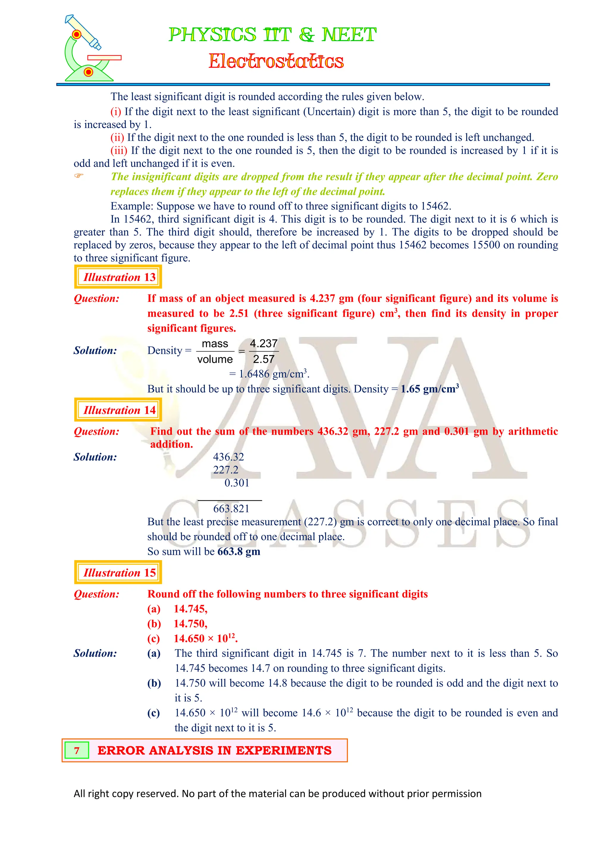 All right copy reserved. No part of the material can be produced without prior permission
The least significant digit is rounded according the rules given below.
(i) If the digit next to the least significant (Uncertain) digit is more than 5, the digit to be rounded
is increased by 1.
(ii) If the digit next to the one rounded is less than 5, the digit to be rounded is left unchanged.
(iii) If the digit next to the one rounded is 5, then the digit to be rounded is increased by 1 if it is
odd and left unchanged if it is even.
 The insignificant digits are dropped from the result if they appear after the decimal point. Zero
replaces them if they appear to the left of the decimal point.
Example: Suppose we have to round off to three significant digits to 15462.
In 15462, third significant digit is 4. This digit is to be rounded. The digit next to it is 6 which is
greater than 5. The third digit should, therefore be increased by 1. The digits to be dropped should be
replaced by zeros, because they appear to the left of decimal point thus 15462 becomes 15500 on rounding
to three significant figure.
Illustration 13
Question: If mass of an object measured is 4.237 gm (four significant figure) and its volume is
measured to be 2.51 (three significant figure) cm3
, then find its density in proper
significant figures.
Solution: Density =
57
.
2
237
.
4
volume
mass

= 1.6486 gm/cm3
.
But it should be up to three significant digits. Density = 1.65 gm/cm3
Illustration 14
Question: Find out the sum of the numbers 436.32 gm, 227.2 gm and 0.301 gm by arithmetic
addition.
Solution: 436.32
227.2
0.301
663.821
But the least precise measurement (227.2) gm is correct to only one decimal place. So final
should be rounded off to one decimal place.
So sum will be 663.8 gm
Illustration 15
Question: Round off the following numbers to three significant digits
(a) 14.745,
(b) 14.750,
(c) 14.650 × 1012
.
Solution: (a) The third significant digit in 14.745 is 7. The number next to it is less than 5. So
14.745 becomes 14.7 on rounding to three significant digits.
(b) 14.750 will become 14.8 because the digit to be rounded is odd and the digit next to
it is 5.
(c) 14.650 × 1012
will become 14.6 × 1012
because the digit to be rounded is even and
the digit next to it is 5.
ERROR ANALYSIS IN EXPERIMENTS
7
 