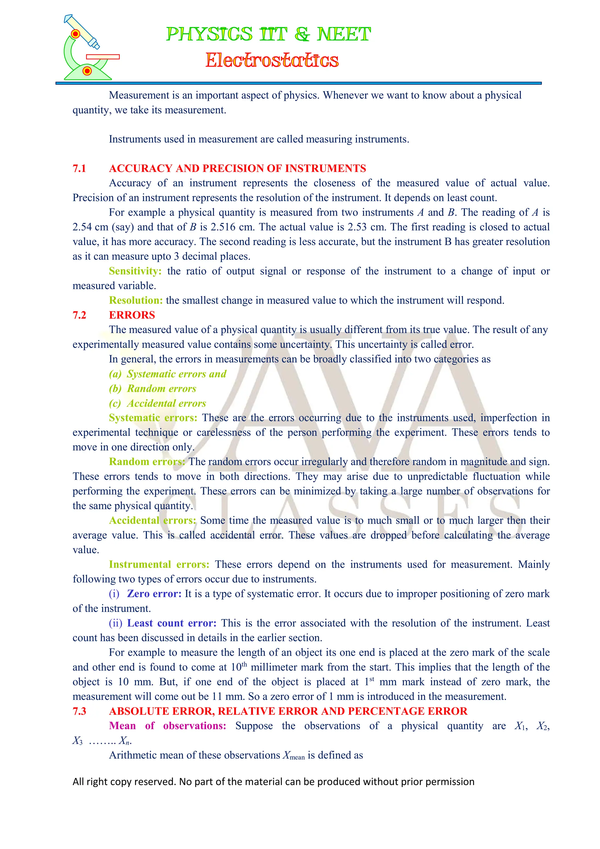 All right copy reserved. No part of the material can be produced without prior permission
Measurement is an important aspect of physics. Whenever we want to know about a physical
quantity, we take its measurement.
Instruments used in measurement are called measuring instruments.
7.1 ACCURACY AND PRECISION OF INSTRUMENTS
Accuracy of an instrument represents the closeness of the measured value of actual value.
Precision of an instrument represents the resolution of the instrument. It depends on least count.
For example a physical quantity is measured from two instruments A and B. The reading of A is
2.54 cm (say) and that of B is 2.516 cm. The actual value is 2.53 cm. The first reading is closed to actual
value, it has more accuracy. The second reading is less accurate, but the instrument B has greater resolution
as it can measure upto 3 decimal places.
Sensitivity: the ratio of output signal or response of the instrument to a change of input or
measured variable.
Resolution: the smallest change in measured value to which the instrument will respond.
7.2 ERRORS
The measured value of a physical quantity is usually different from its true value. The result of any
experimentally measured value contains some uncertainty. This uncertainty is called error.
In general, the errors in measurements can be broadly classified into two categories as
(a) Systematic errors and
(b) Random errors
(c) Accidental errors
Systematic errors: These are the errors occurring due to the instruments used, imperfection in
experimental technique or carelessness of the person performing the experiment. These errors tends to
move in one direction only.
Random errors: The random errors occur irregularly and therefore random in magnitude and sign.
These errors tends to move in both directions. They may arise due to unpredictable fluctuation while
performing the experiment. These errors can be minimized by taking a large number of observations for
the same physical quantity.
Accidental errors: Some time the measured value is to much small or to much larger then their
average value. This is called accidental error. These values are dropped before calculating the average
value.
Instrumental errors: These errors depend on the instruments used for measurement. Mainly
following two types of errors occur due to instruments.
(i) Zero error: It is a type of systematic error. It occurs due to improper positioning of zero mark
of the instrument.
(ii) Least count error: This is the error associated with the resolution of the instrument. Least
count has been discussed in details in the earlier section.
For example to measure the length of an object its one end is placed at the zero mark of the scale
and other end is found to come at 10th
millimeter mark from the start. This implies that the length of the
object is 10 mm. But, if one end of the object is placed at 1st
mm mark instead of zero mark, the
measurement will come out be 11 mm. So a zero error of 1 mm is introduced in the measurement.
7.3 ABSOLUTE ERROR, RELATIVE ERROR AND PERCENTAGE ERROR
Mean of observations: Suppose the observations of a physical quantity are X1, X2,
X3 …….. Xn.
Arithmetic mean of these observations Xmean is defined as
 