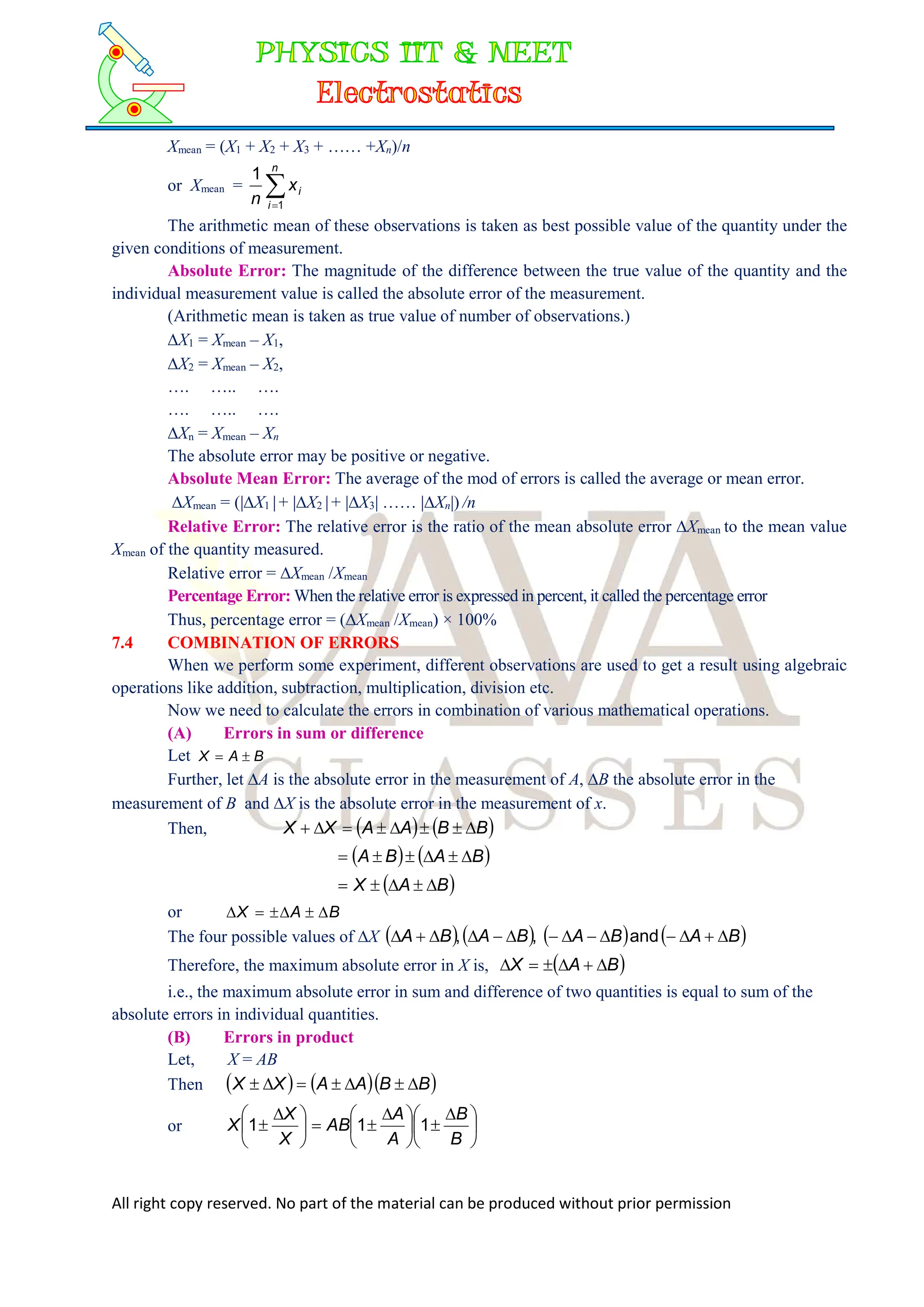 All right copy reserved. No part of the material can be produced without prior permission
Xmean = (X1 + X2 + X3 + …… +Xn)/n
or Xmean = 

n
i
i
x
n 1
1
The arithmetic mean of these observations is taken as best possible value of the quantity under the
given conditions of measurement.
Absolute Error: The magnitude of the difference between the true value of the quantity and the
individual measurement value is called the absolute error of the measurement.
(Arithmetic mean is taken as true value of number of observations.)
X1 = Xmean – X1,
X2 = Xmean – X2,
…. ….. ….
…. ….. ….
Xn = Xmean – Xn
The absolute error may be positive or negative.
Absolute Mean Error: The average of the mod of errors is called the average or mean error.
Xmean = (|X1 |+ |X2 |+ |X3| …… |Xn|) /n
Relative Error: The relative error is the ratio of the mean absolute error Xmean to the mean value
Xmean of the quantity measured.
Relative error = Xmean /Xmean
Percentage Error: When the relative error is expressed in percent, it called the percentage error
Thus, percentage error = (Xmean /Xmean) × 100%
7.4 COMBINATION OF ERRORS
When we perform some experiment, different observations are used to get a result using algebraic
operations like addition, subtraction, multiplication, division etc.
Now we need to calculate the errors in combination of various mathematical operations.
(A) Errors in sum or difference
Let B
A
X 

Further, let A is the absolute error in the measurement of A, B the absolute error in the
measurement of B and X is the absolute error in the measurement of x.
Then,    
B
B
A
A
X
X 







   
B
A
B
A 





 
B
A
X 




or B
A
X 





The four possible values of X        
B
A
B
A
B
A
B
A 












 and
,
,
Therefore, the maximum absolute error in X is,  
B
A
X 





i.e., the maximum absolute error in sum and difference of two quantities is equal to sum of the
absolute errors in individual quantities.
(B) Errors in product
Let, X = AB
Then     
B
B
A
A
X
X 






or 




 






 







 

B
B
A
A
AB
X
X
X 1
1
1
 