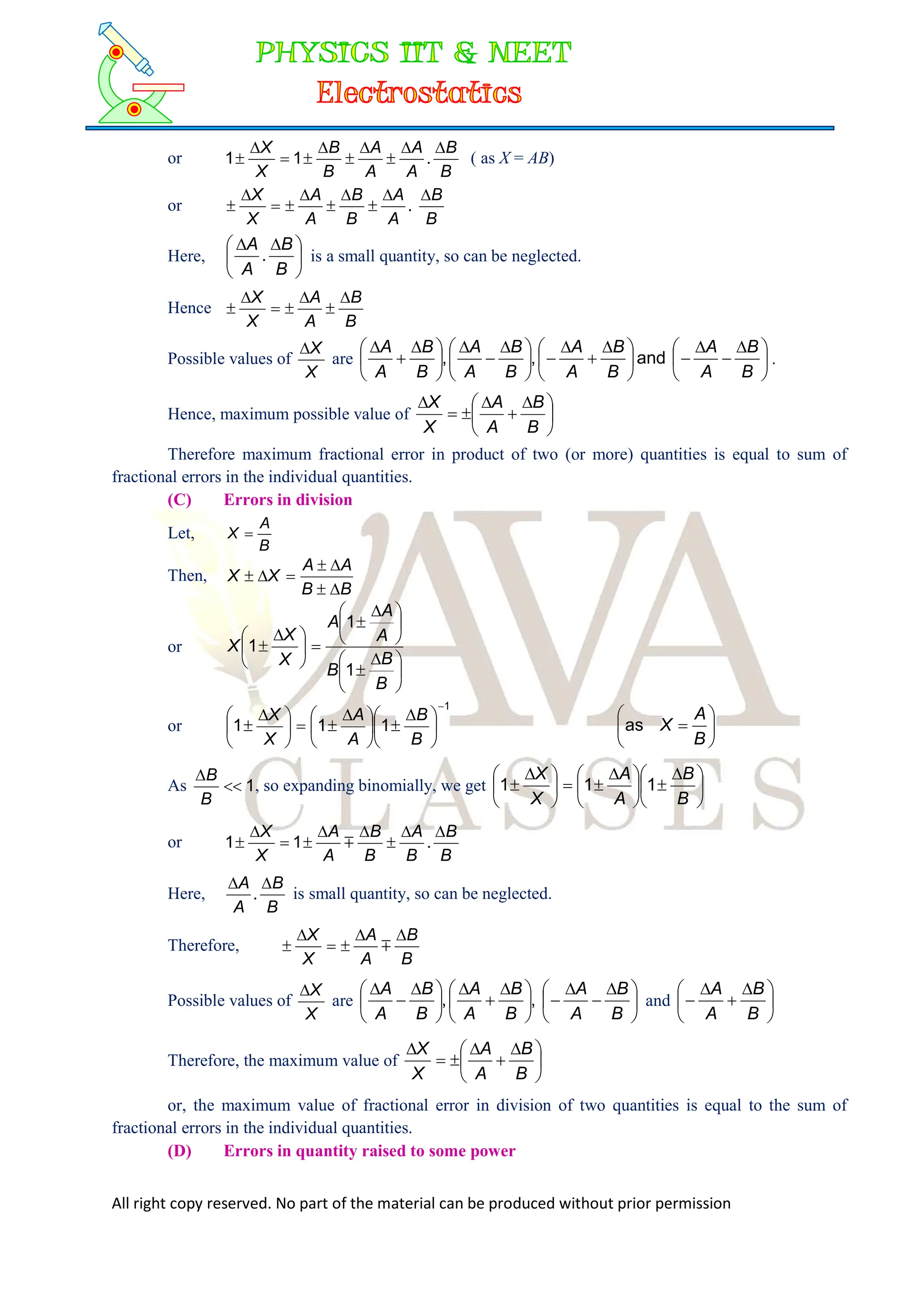 All right copy reserved. No part of the material can be produced without prior permission
or
B
B
A
A
A
A
B
B
X
X 








 .
1
1 ( as X = AB)
or
B
B
A
A
B
B
A
A
X
X 








 .
Here, 




 

B
B
A
A
. is a small quantity, so can be neglected.
Hence
B
B
A
A
X
X 






Possible values of
X
X

are 




 








 








 







 


B
B
A
A
B
B
A
A
B
B
A
A
B
B
A
A
and
,
, .
Hence, maximum possible value of 




 





B
B
A
A
X
X
Therefore maximum fractional error in product of two (or more) quantities is equal to sum of
fractional errors in the individual quantities.
(C) Errors in division
Let,
B
A
X 
Then,
B
B
A
A
X
X







or





 






 







 

B
B
B
A
A
A
X
X
X
1
1
1
or
1
1
1
1






 






 







 

B
B
A
A
X
X







B
A
X
as
As 1


B
B
, so expanding binomially, we get 




 






 







 

B
B
A
A
X
X
1
1
1
or
B
B
B
A
B
B
A
A
X
X 







 .
1
1 
Here,
B
B
A
A 

. is small quantity, so can be neglected.
Therefore,
B
B
A
A
X
X 




 
Possible values of
X
X

are 




 








 







 


B
B
A
A
B
B
A
A
B
B
A
A
,
, and 




 



B
B
A
A
Therefore, the maximum value of 




 





B
B
A
A
X
X
or, the maximum value of fractional error in division of two quantities is equal to the sum of
fractional errors in the individual quantities.
(D) Errors in quantity raised to some power
 