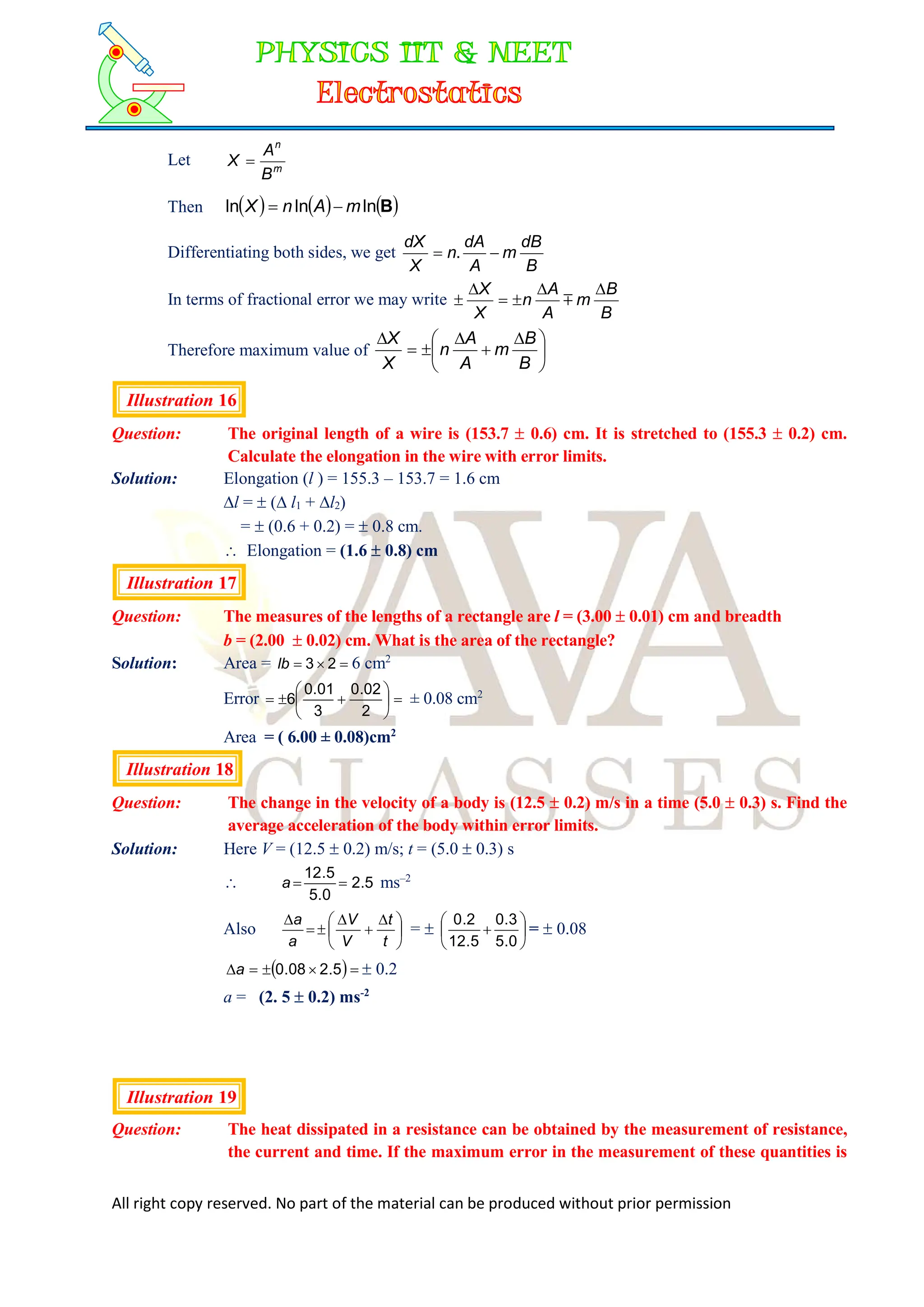 All right copy reserved. No part of the material can be produced without prior permission
Let m
n
B
A
X 
Then      
B
ln
ln
ln m
A
n
X 

Differentiating both sides, we get
B
dB
m
A
dA
n
X
dX

 .
In terms of fractional error we may write
B
B
m
A
A
n
X
X 




 
Therefore maximum value of 




 





B
B
m
A
A
n
X
X
Illustration 16
Question: The original length of a wire is (153.7  0.6) cm. It is stretched to (155.3  0.2) cm.
Calculate the elongation in the wire with error limits.
Solution: Elongation (l ) = 155.3 – 153.7 = 1.6 cm
l =  ( l1 + l2)
=  (0.6 + 0.2) =  0.8 cm.
 Elongation = (1.6  0.8) cm
Illustration 17
Question: The measures of the lengths of a rectangle are l = (3.00  0.01) cm and breadth
b = (2.00  0.02) cm. What is the area of the rectangle?
Solution: Area = 

 2
3
lb 6 cm2
Error 









2
02
.
0
3
01
.
0
6 ± 0.08 cm2
Area = ( 6.00 ± 0.08)cm2
Illustration 18
Question: The change in the velocity of a body is (12.5  0.2) m/s in a time (5.0  0.3) s. Find the
average acceleration of the body within error limits.
Solution: Here V = (12.5  0.2) m/s; t = (5.0  0.3) s
 5
.
2
0
.
5
5
.
12


a ms–2
Also 




 





t
t
V
V
a
a
=  






0
.
5
3
.
0
5
.
12
2
.
0
=  0.08
 



 5
.
2
08
.
0
a  0.2
a = (2. 5  0.2) ms-2
Illustration 19
Question: The heat dissipated in a resistance can be obtained by the measurement of resistance,
the current and time. If the maximum error in the measurement of these quantities is
 