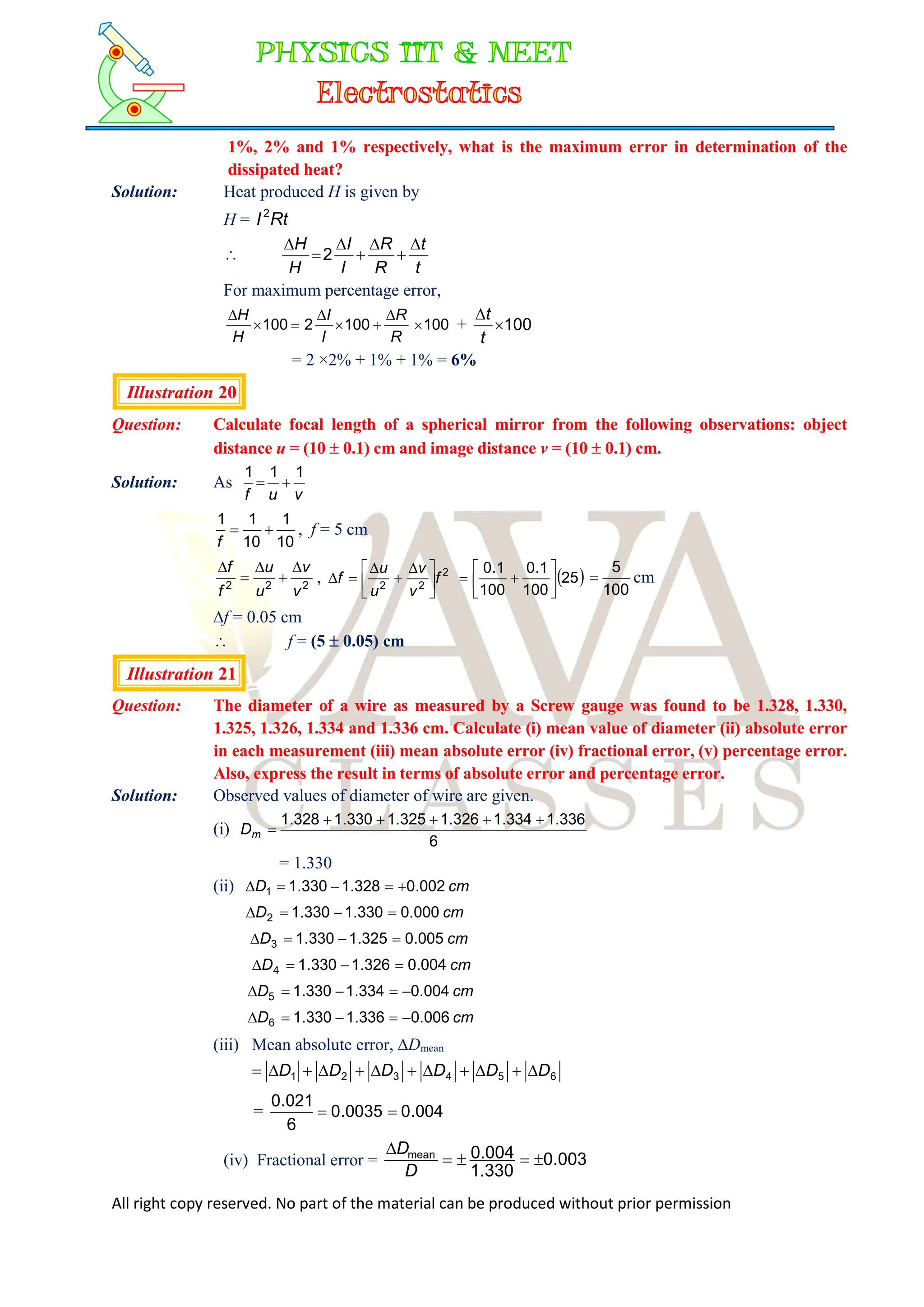 All right copy reserved. No part of the material can be produced without prior permission
1%, 2% and 1% respectively, what is the maximum error in determination of the
dissipated heat?
Solution: Heat produced H is given by
H = Rt
I2

t
t
R
R
I
I
H
H 






2
For maximum percentage error,
100
100
2
100 







R
R
I
I
H
H
+ 100


t
t
= 2 ×2% + 1% + 1% = 6%
Illustration 20
Question: Calculate focal length of a spherical mirror from the following observations: object
distance u = (10  0.1) cm and image distance v = (10  0.1) cm.
Solution: As
v
u
f
1
1
1


10
1
10
1
1


f
, f = 5 cm
2
2
2
v
v
u
u
f
f 




, 2
2
2
f
v
v
u
u
f 




 



  
25
100
1
.
0
100
1
.
0








100
5
 cm
f = 0.05 cm
 f = (5  0.05) cm
Illustration 21
Question: The diameter of a wire as measured by a Screw gauge was found to be 1.328, 1.330,
1.325, 1.326, 1.334 and 1.336 cm. Calculate (i) mean value of diameter (ii) absolute error
in each measurement (iii) mean absolute error (iv) fractional error, (v) percentage error.
Also, express the result in terms of absolute error and percentage error.
Solution: Observed values of diameter of wire are given.
(i)
6
336
.
1
334
.
1
326
.
1
325
.
1
330
.
1
328
.
1 





m
D
= 1.330
(ii) cm
D 002
.
0
328
.
1
330
.
1
1 




cm
D 000
.
0
330
.
1
330
.
1
2 



cm
D 005
.
0
325
.
1
330
.
1
3 



cm
D 004
.
0
326
.
1
330
.
1
4 



cm
D 004
.
0
334
.
1
330
.
1
5 




cm
D 006
.
0
336
.
1
330
.
1
6 




(iii) Mean absolute error, Dmean
6
5
4
3
2
1 D
D
D
D
D
D 











= 004
.
0
0035
.
0
6
021
.
0


(iv) Fractional error = 003
.
0
330
.
1
004
.
0
mean





D
D
 