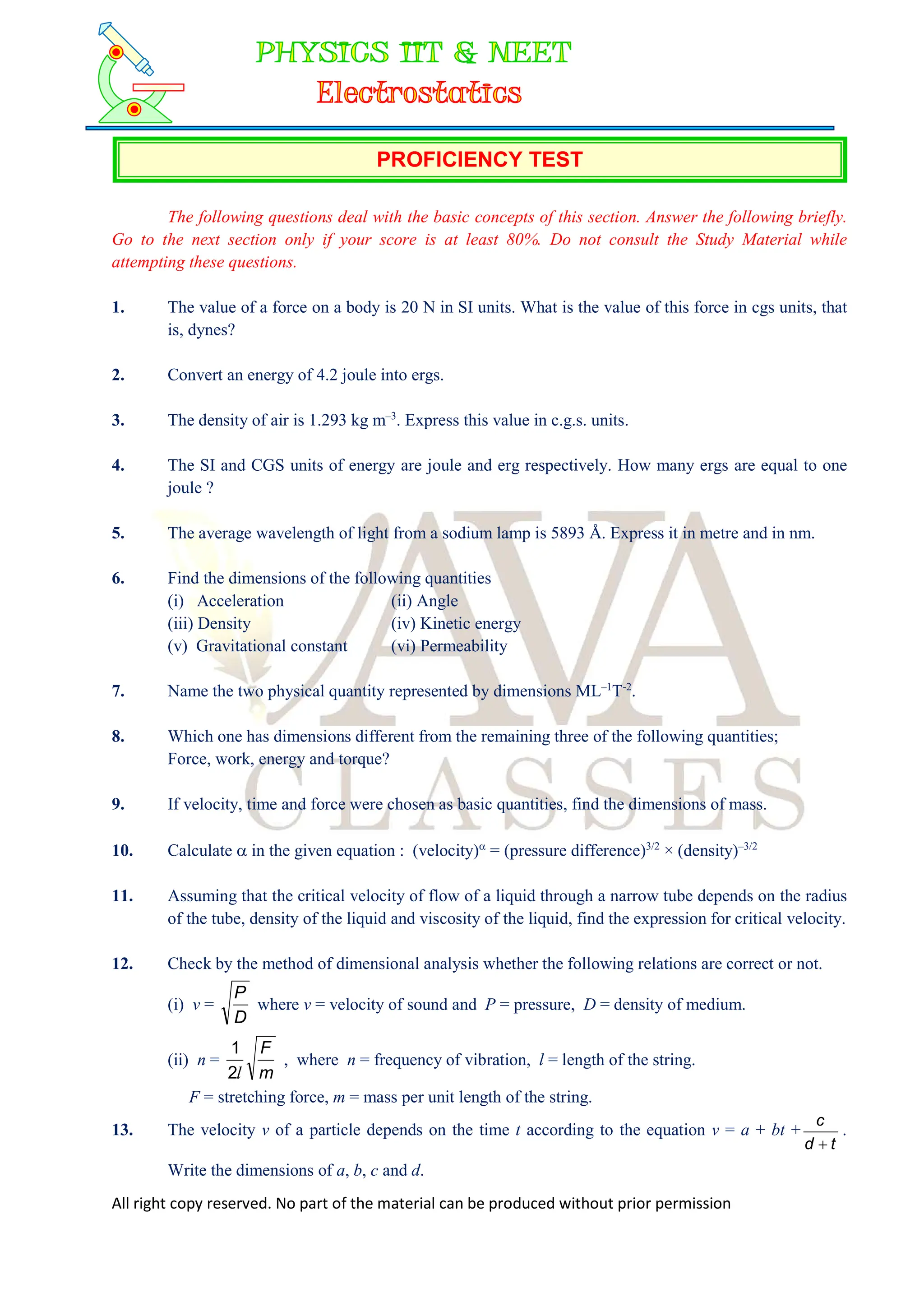 All right copy reserved. No part of the material can be produced without prior permission
PROFICIENCY TEST
The following questions deal with the basic concepts of this section. Answer the following briefly.
Go to the next section only if your score is at least 80%. Do not consult the Study Material while
attempting these questions.
1. The value of a force on a body is 20 N in SI units. What is the value of this force in cgs units, that
is, dynes?
2. Convert an energy of 4.2 joule into ergs.
3. The density of air is 1.293 kg m–3
. Express this value in c.g.s. units.
4. The SI and CGS units of energy are joule and erg respectively. How many ergs are equal to one
joule ?
5. The average wavelength of light from a sodium lamp is 5893 Å. Express it in metre and in nm.
6. Find the dimensions of the following quantities
(i) Acceleration (ii) Angle
(iii) Density (iv) Kinetic energy
(v) Gravitational constant (vi) Permeability
7. Name the two physical quantity represented by dimensions ML–1
T-2
.
8. Which one has dimensions different from the remaining three of the following quantities;
Force, work, energy and torque?
9. If velocity, time and force were chosen as basic quantities, find the dimensions of mass.
10. Calculate  in the given equation : (velocity)
= (pressure difference)3/2
× (density)–3/2
11. Assuming that the critical velocity of flow of a liquid through a narrow tube depends on the radius
of the tube, density of the liquid and viscosity of the liquid, find the expression for critical velocity.
12. Check by the method of dimensional analysis whether the following relations are correct or not.
(i) v =
D
P
where v = velocity of sound and P = pressure, D = density of medium.
(ii) n =
m
F
l
2
1
, where n = frequency of vibration, l = length of the string.
F = stretching force, m = mass per unit length of the string.
13. The velocity v of a particle depends on the time t according to the equation v = a + bt +
t
d
c

.
Write the dimensions of a, b, c and d.
 