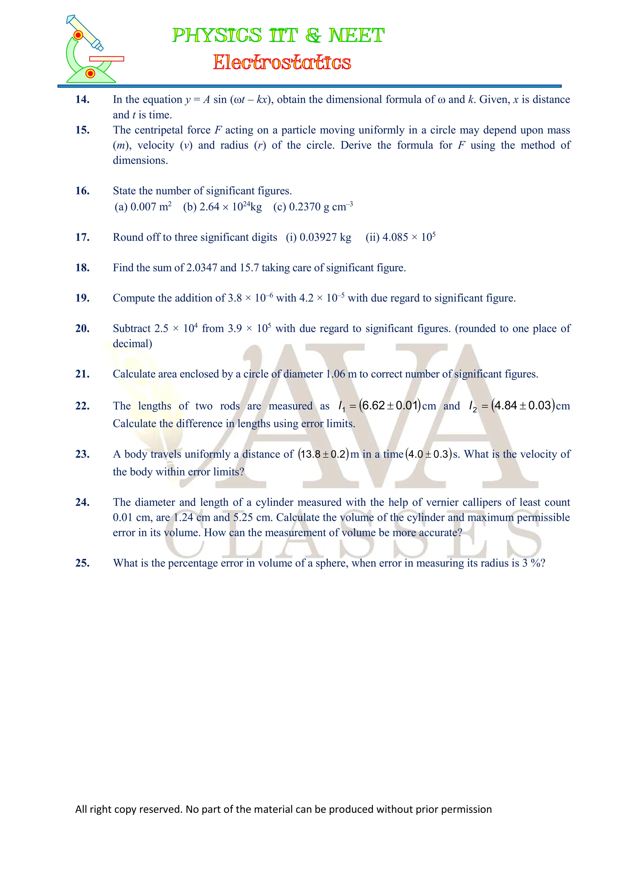 All right copy reserved. No part of the material can be produced without prior permission
14. In the equation y = A sin (t – kx), obtain the dimensional formula of  and k. Given, x is distance
and t is time.
15. The centripetal force F acting on a particle moving uniformly in a circle may depend upon mass
(m), velocity (v) and radius (r) of the circle. Derive the formula for F using the method of
dimensions.
16. State the number of significant figures.
(a) 0.007 m2
(b) 2.64  1024
kg (c) 0.2370 g cm–3
17. Round off to three significant digits (i) 0.03927 kg (ii) 4.085 × 105
18. Find the sum of 2.0347 and 15.7 taking care of significant figure.
19. Compute the addition of 3.8 × 10–6
with 4.2 × 10–5
with due regard to significant figure.
20. Subtract 2.5 × 104
from 3.9 × 105
with due regard to significant figures. (rounded to one place of
decimal)
21. Calculate area enclosed by a circle of diameter 1.06 m to correct number of significant figures.
22. The lengths of two rods are measured as  
01
.
0
62
.
6
1 

l cm and  
03
.
0
84
.
4
2 

l cm
Calculate the difference in lengths using error limits.
23. A body travels uniformly a distance of  
2
.
0
8
.
13  m in a time  
3
.
0
0
.
4  s. What is the velocity of
the body within error limits?
24. The diameter and length of a cylinder measured with the help of vernier callipers of least count
0.01 cm, are 1.24 cm and 5.25 cm. Calculate the volume of the cylinder and maximum permissible
error in its volume. How can the measurement of volume be more accurate?
25. What is the percentage error in volume of a sphere, when error in measuring its radius is 3 %?
 