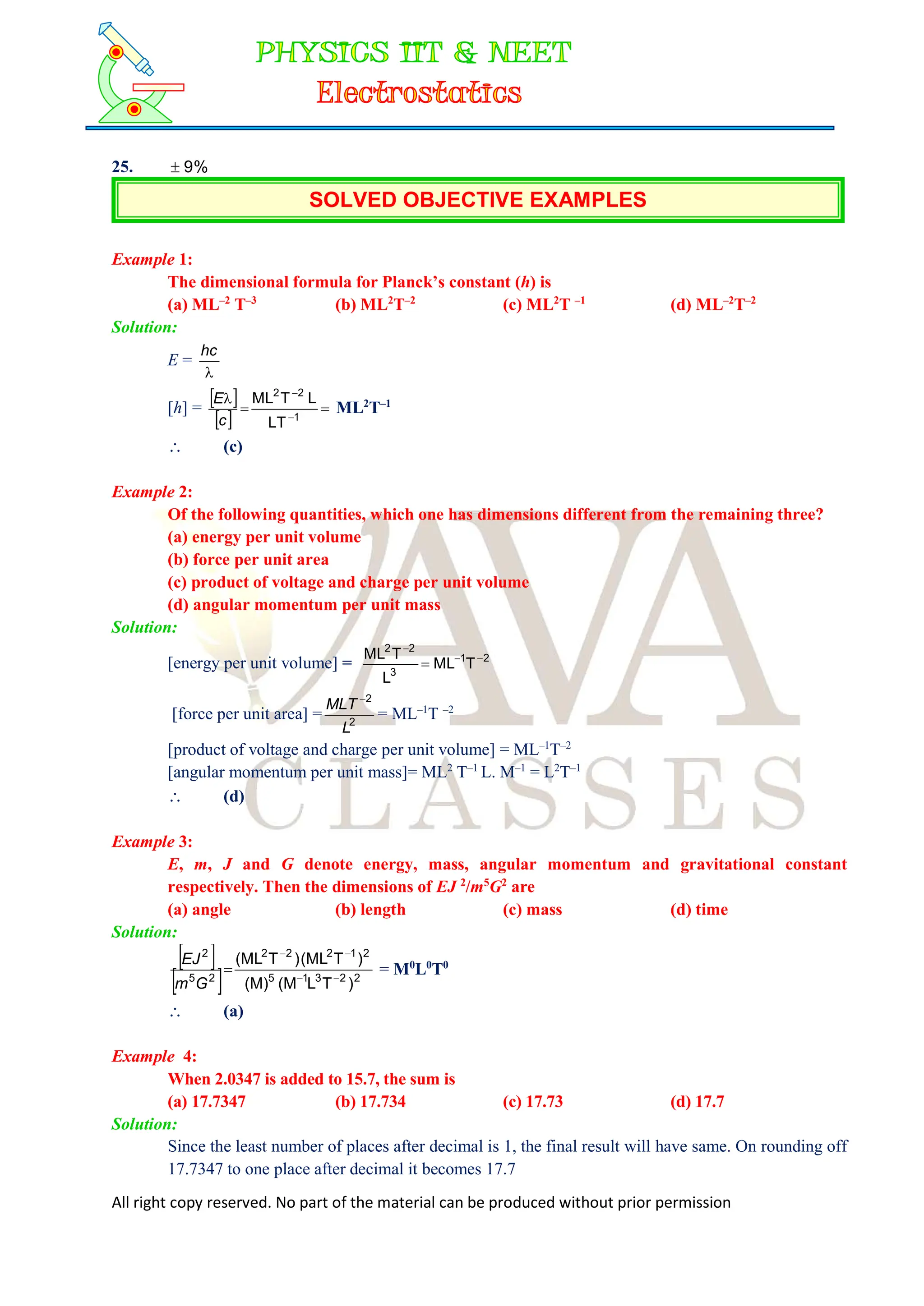 All right copy reserved. No part of the material can be produced without prior permission
25. %
9

SOLVED OBJECTIVE EXAMPLES
Example 1:
The dimensional formula for Planck’s constant (h) is
(a) ML–2
T–3
(b) ML2
T–2
(c) ML2
T –1
(d) ML–2
T–2
Solution:
E =

hc
[h] =
 
 





1
2
2
LT
L
T
ML
c
E
ML2
T–1
 (c)
Example 2:
Of the following quantities, which one has dimensions different from the remaining three?
(a) energy per unit volume
(b) force per unit area
(c) product of voltage and charge per unit volume
(d) angular momentum per unit mass
Solution:
[energy per unit volume] = 2
1
3
2
2
T
ML
L
T
ML 



[force per unit area] = 2
2
L
MLT 
= ML–1
T –2
[product of voltage and charge per unit volume] = ML–1
T–2
[angular momentum per unit mass]= ML2
T–1
L. M–1
= L2
T–1
 (d)
Example 3:
E, m, J and G denote energy, mass, angular momentum and gravitational constant
respectively. Then the dimensions of EJ 2
/m5
G2
are
(a) angle (b) length (c) mass (d) time
Solution:
 
  2
2
3
1
5
2
1
2
2
2
2
5
2
)
T
L
(M
(M)
)
T
(ML
)
T
(ML





G
m
EJ
= M0
L0
T0
 (a)
Example 4:
When 2.0347 is added to 15.7, the sum is
(a) 17.7347 (b) 17.734 (c) 17.73 (d) 17.7
Solution:
Since the least number of places after decimal is 1, the final result will have same. On rounding off
17.7347 to one place after decimal it becomes 17.7
 