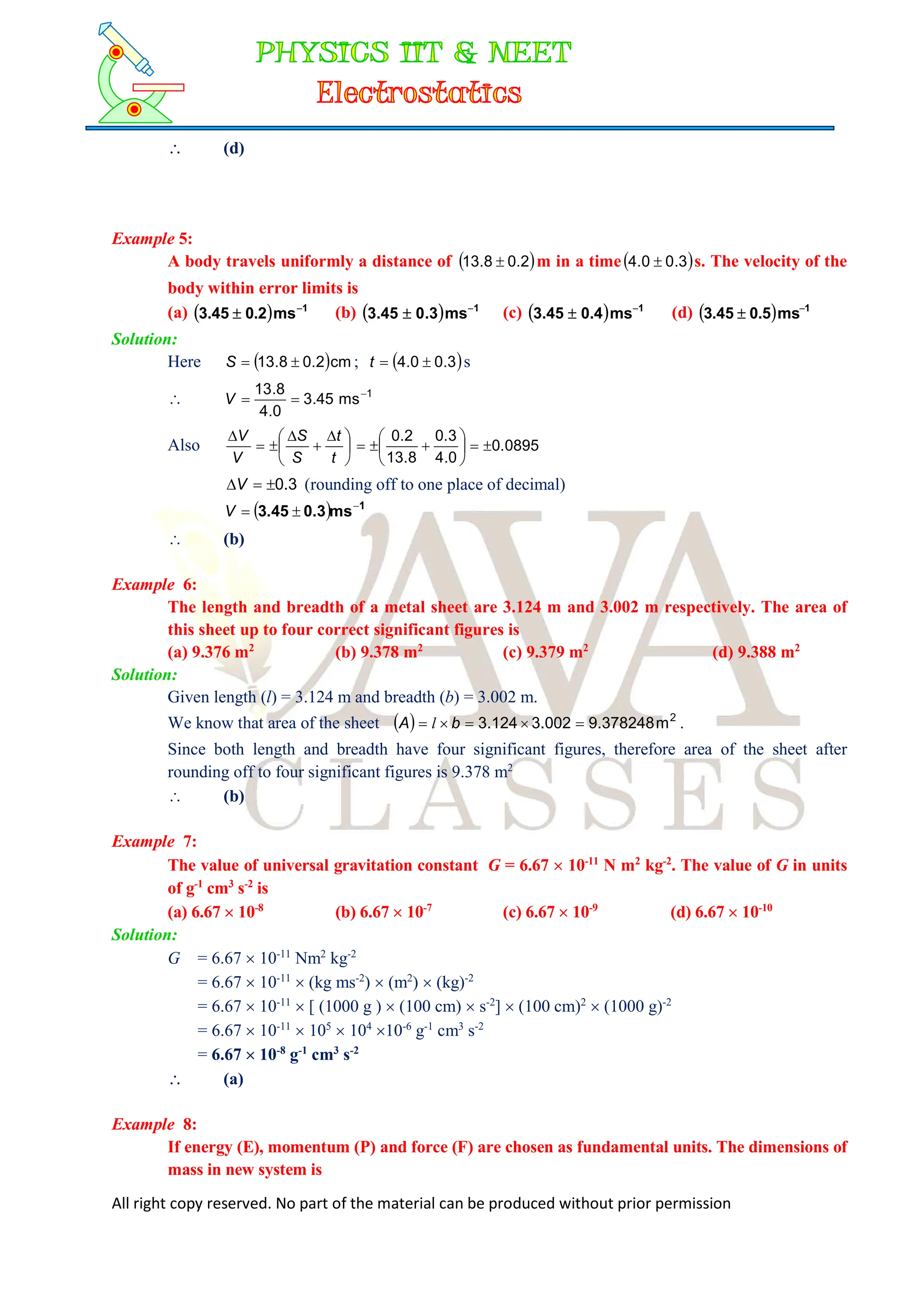 All right copy reserved. No part of the material can be produced without prior permission
 (d)
Example 5:
A body travels uniformly a distance of  
2
.
0
8
.
13  m in a time 
3
.
0
0
.
4  s. The velocity of the
body within error limits is
(a)   1
ms
2
.
0
45
.
3 
 (b)   1
ms
3
.
0
45
.
3 
 (c)   1
ms
4
.
0
45
.
3 
 (d)   1
ms
5
.
0
45
.
3 

Solution:
Here  cm
2
.
0
8
.
13 

S ;  
3
.
0
0
.
4 

t s
 1
ms
45
.
3
0
.
4
8
.
13 


V
Also 




 





t
t
S
S
V
V
0895
.
0
0
.
4
3
.
0
8
.
13
2
.
0











3
.
0


V (rounding off to one place of decimal)
  1
ms
0.3
3.45 


V
 (b)
Example 6:
The length and breadth of a metal sheet are 3.124 m and 3.002 m respectively. The area of
this sheet up to four correct significant figures is
(a) 9.376 m2
(b) 9.378 m2
(c) 9.379 m2
(d) 9.388 m2
Solution:
Given length (l) = 3.124 m and breadth (b) = 3.002 m.
We know that area of the sheet   2
m
378248
.
9
002
.
3
124
.
3 



 b
A l .
Since both length and breadth have four significant figures, therefore area of the sheet after
rounding off to four significant figures is 9.378 m2
 (b)
Example 7:
The value of universal gravitation constant G = 6.67  10-11
N m2
kg-2
. The value of G in units
of g-1
cm3
s-2
is
(a) 6.67  10-8
(b) 6.67  10-7
(c) 6.67  10-9
(d) 6.67  10-10
Solution:
G = 6.67  10-11
Nm2
kg-2
= 6.67  10-11
 (kg ms-2
)  (m2
)  (kg)-2
= 6.67  10-11
 [ (1000 g )  (100 cm)  s-2
]  (100 cm)2
 (1000 g)-2
= 6.67  10-11
 105
 104
10-6
g-1
cm3
s-2
= 6.67  10-8
g-1
cm3
s-2
 (a)
Example 8:
If energy (E), momentum (P) and force (F) are chosen as fundamental units. The dimensions of
mass in new system is
 
