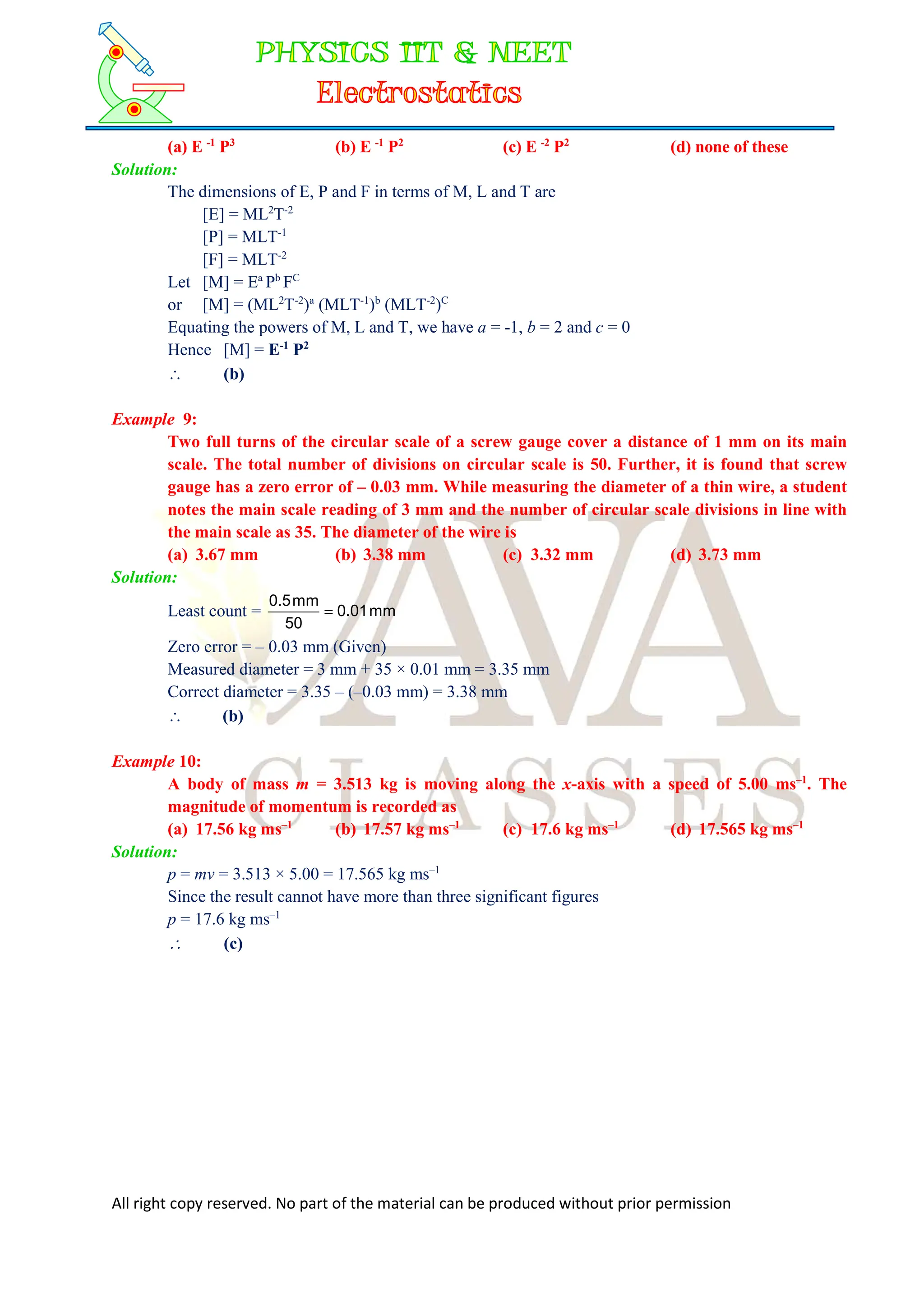 All right copy reserved. No part of the material can be produced without prior permission
(a) E -1
P3
(b) E -1
P2
(c) E -2
P2
(d) none of these
Solution:
The dimensions of E, P and F in terms of M, L and T are
[E] = ML2
T-2
[P] = MLT-1
[F] = MLT-2
Let [M] = Ea
Pb
FC
or [M] = (ML2
T-2
)a
(MLT-1
)b
(MLT-2
)C
Equating the powers of M, L and T, we have a = -1, b = 2 and c = 0
Hence [M] = E-1
P2
 (b)
Example 9:
Two full turns of the circular scale of a screw gauge cover a distance of 1 mm on its main
scale. The total number of divisions on circular scale is 50. Further, it is found that screw
gauge has a zero error of – 0.03 mm. While measuring the diameter of a thin wire, a student
notes the main scale reading of 3 mm and the number of circular scale divisions in line with
the main scale as 35. The diameter of the wire is
(a) 3.67 mm (b) 3.38 mm (c) 3.32 mm (d) 3.73 mm
Solution:
Least count = mm
01
.
0
50
mm
5
.
0

Zero error = – 0.03 mm (Given)
Measured diameter = 3 mm + 35 × 0.01 mm = 3.35 mm
Correct diameter = 3.35 – (–0.03 mm) = 3.38 mm
 (b)
Example 10:
A body of mass m = 3.513 kg is moving along the x-axis with a speed of 5.00 ms–1
. The
magnitude of momentum is recorded as
(a) 17.56 kg ms–1
(b) 17.57 kg ms–1
(c) 17.6 kg ms–1
(d) 17.565 kg ms–1
Solution:
p = mv = 3.513 × 5.00 = 17.565 kg ms–1
Since the result cannot have more than three significant figures
p = 17.6 kg ms–1
 (c)
 