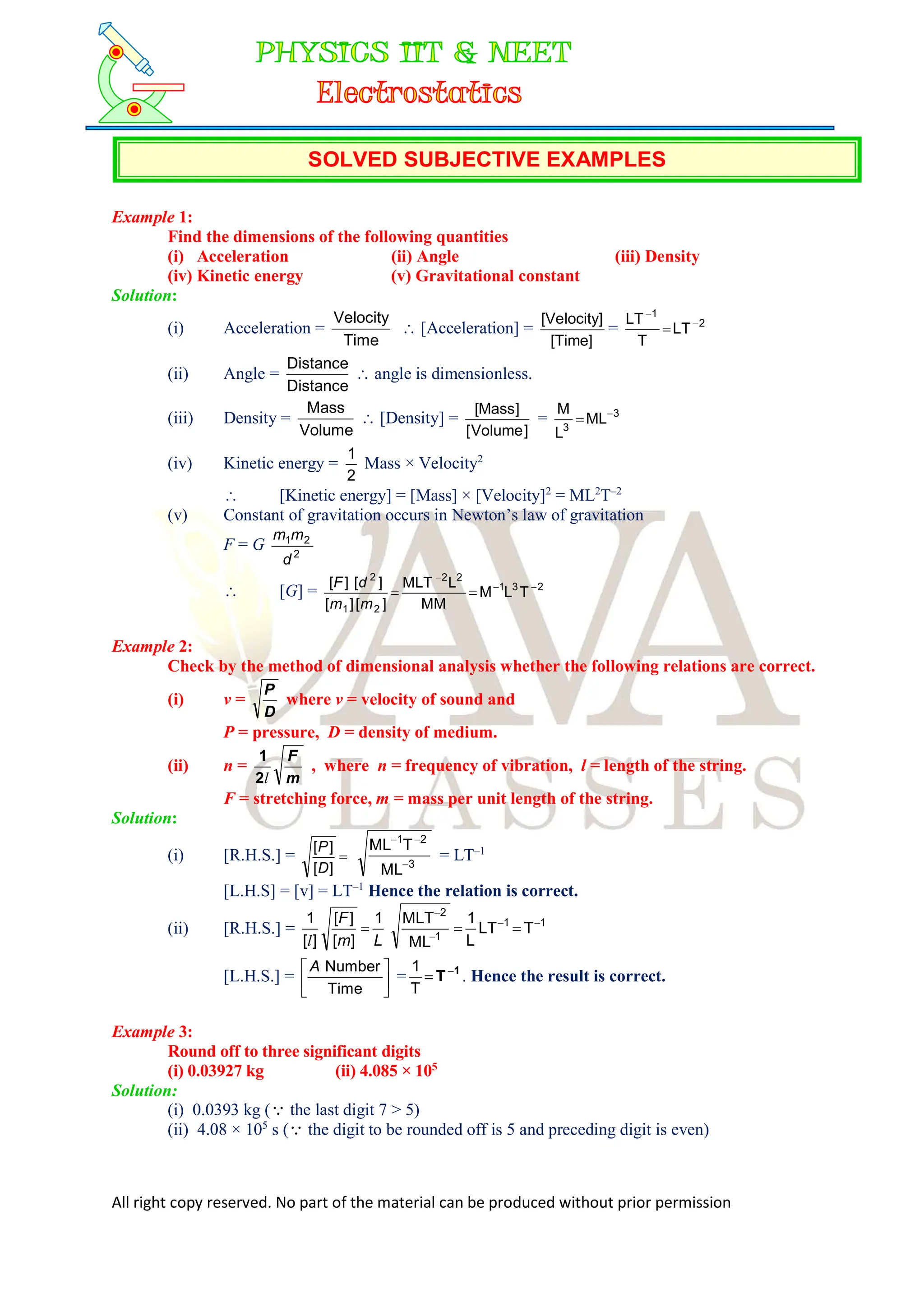 All right copy reserved. No part of the material can be produced without prior permission
SOLVED SUBJECTIVE EXAMPLES
Example 1:
Find the dimensions of the following quantities
(i) Acceleration (ii) Angle (iii) Density
(iv) Kinetic energy (v) Gravitational constant
Solution:
(i) Acceleration =
Time
Velocity
 [Acceleration] =
[Time]
[Velocity]
= 2
1
LT
T
LT 


(ii) Angle =
Distance
Distance
 angle is dimensionless.
(iii) Density =
Volume
Mass
 [Density] =
]
Volume
[
]
Mass
[
= 3
3
ML
L
M 

(iv) Kinetic energy =
2
1
Mass × Velocity2
 [Kinetic energy] = [Mass] × [Velocity]2
= ML2
T–2
(v) Constant of gravitation occurs in Newton’s law of gravitation
F = G 2
2
1
d
m
m
 [G] = 2
3
1
2
2
2
1
2
T
L
M
MM
L
MLT
]
[
]
[
]
[
]
[ 




m
m
d
F
Example 2:
Check by the method of dimensional analysis whether the following relations are correct.
(i) v =
D
P
where v = velocity of sound and
P = pressure, D = density of medium.
(ii) n =
m
F
l
2
1
, where n = frequency of vibration, l = length of the string.
F = stretching force, m = mass per unit length of the string.
Solution:
(i) [R.H.S.] = 
]
[
]
[
D
P
3
2
1
ML
T
ML



= LT–1
[L.H.S] = [v] = LT–1
Hence the relation is correct.
(ii) [R.H.S.] = 1
1
1
2
T
LT
L
1
ML
MLT
1
]
[
]
[
]
[
1 






L
m
F
l
[L.H.S.] = 





Time
Number
A
= 1
T

T
1
. Hence the result is correct.
Example 3:
Round off to three significant digits
(i) 0.03927 kg (ii) 4.085 × 105
Solution:
(i) 0.0393 kg ( the last digit 7 > 5)
(ii) 4.08 × 105
s ( the digit to be rounded off is 5 and preceding digit is even)
 