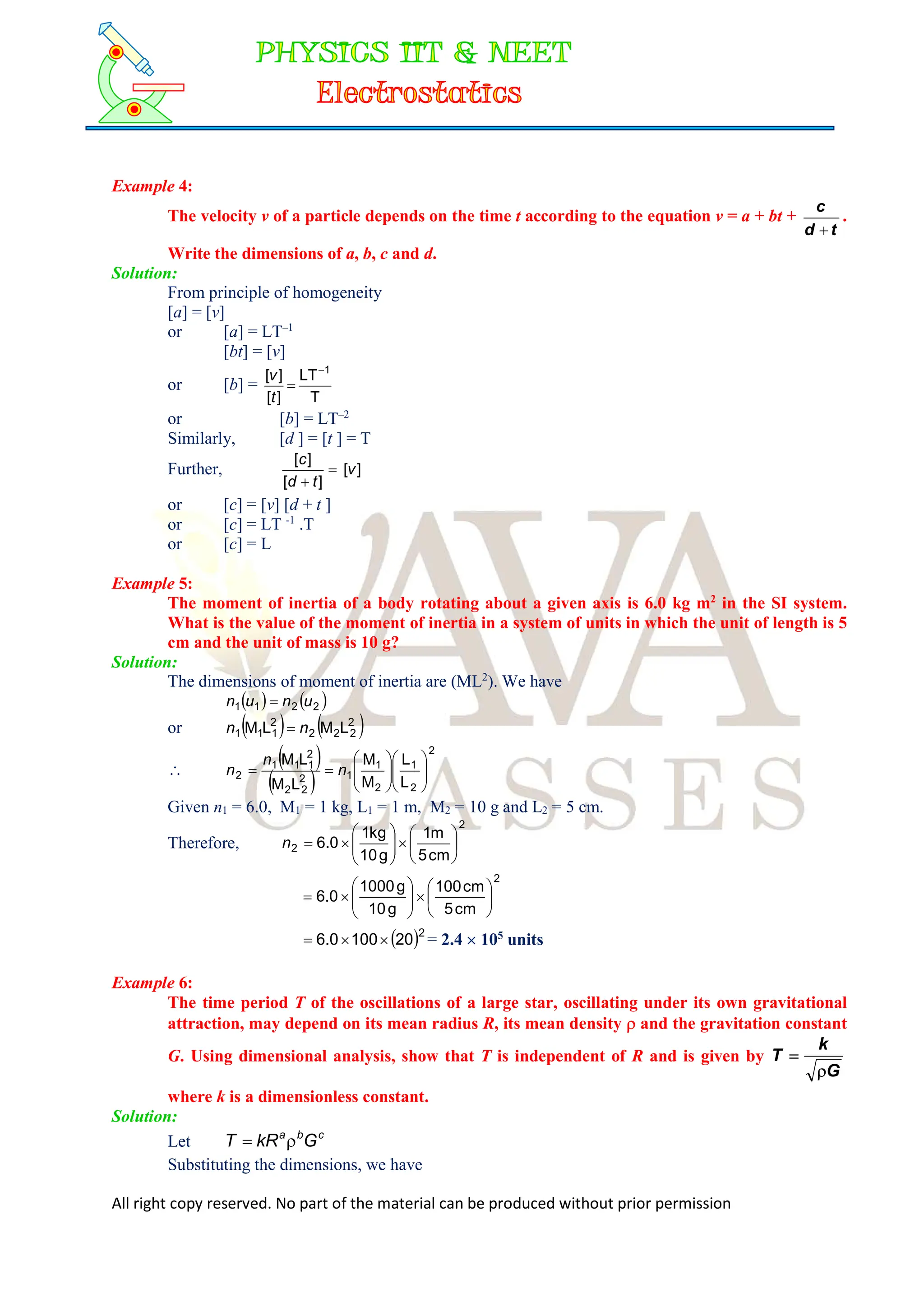 All right copy reserved. No part of the material can be produced without prior permission
Example 4:
The velocity v of a particle depends on the time t according to the equation v = a + bt +
t
d
c

.
Write the dimensions of a, b, c and d.
Solution:
From principle of homogeneity
[a] = [v]
or [a] = LT–1
[bt] = [v]
or [b] =
T
LT
]
[
]
[ 1


t
v
or [b] = LT–2
Similarly, [d ] = [t ] = T
Further, ]
[
]
[
]
[
v
t
d
c


or [c] = [v] [d + t ]
or [c] = LT -1
.T
or [c] = L
Example 5:
The moment of inertia of a body rotating about a given axis is 6.0 kg m2
in the SI system.
What is the value of the moment of inertia in a system of units in which the unit of length is 5
cm and the unit of mass is 10 g?
Solution:
The dimensions of moment of inertia are (ML2
). We have
   
2
2
1
1 u
n
u
n 
or    
2
2
2
2
2
1
1
1 L
M
L
M n
n 

 
 
2
2
1
2
1
1
2
2
2
2
1
1
1
2
L
L
M
M
L
M
L
M

















 n
n
n
Given n1 = 6.0, M1 = 1 kg, L1 = 1 m, M2 = 10 g and L2 = 5 cm.
Therefore,
2
2
cm
5
m
1
g
10
kg
1
0
.
6 
















n
2
cm
5
cm
100
g
10
g
1000
0
.
6 
















 2
20
100
0
.
6 

 = 2.4  105
units
Example 6:
The time period T of the oscillations of a large star, oscillating under its own gravitational
attraction, may depend on its mean radius R, its mean density  and the gravitation constant
G. Using dimensional analysis, show that T is independent of R and is given by
G
k
T


where k is a dimensionless constant.
Solution:
Let c
b
a
G
kR
T 

Substituting the dimensions, we have
 