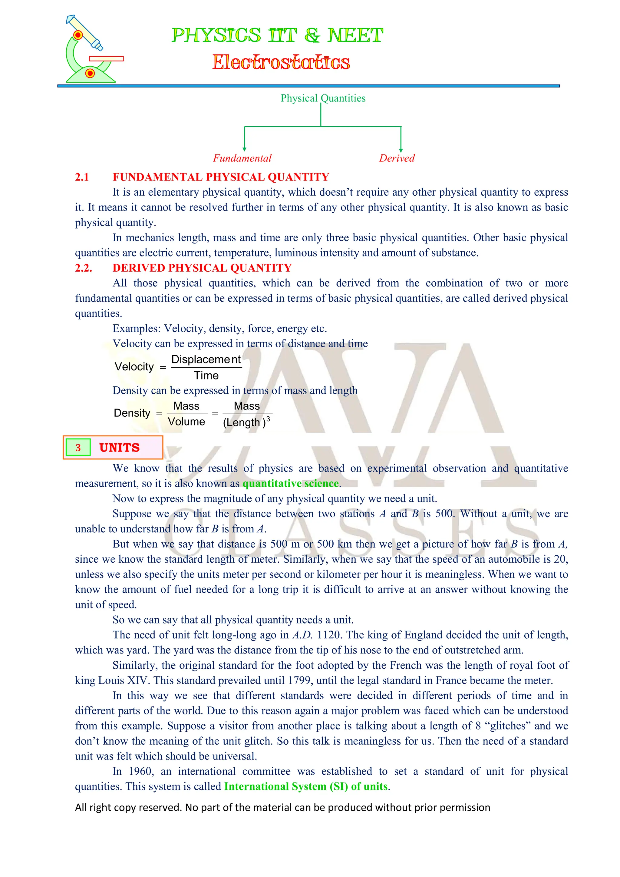 All right copy reserved. No part of the material can be produced without prior permission
Physical Quantities
Fundamental Derived
2.1 FUNDAMENTAL PHYSICAL QUANTITY
It is an elementary physical quantity, which doesn’t require any other physical quantity to express
it. It means it cannot be resolved further in terms of any other physical quantity. It is also known as basic
physical quantity.
In mechanics length, mass and time are only three basic physical quantities. Other basic physical
quantities are electric current, temperature, luminous intensity and amount of substance.
2.2. DERIVED PHYSICAL QUANTITY
All those physical quantities, which can be derived from the combination of two or more
fundamental quantities or can be expressed in terms of basic physical quantities, are called derived physical
quantities.
Examples: Velocity, density, force, energy etc.
Velocity can be expressed in terms of distance and time
Time
nt
Displaceme
Velocity 
Density can be expressed in terms of mass and length
3
)
Length
(
Mass
Volume
Mass
Density 

We know that the results of physics are based on experimental observation and quantitative
measurement, so it is also known as quantitative science.
Now to express the magnitude of any physical quantity we need a unit.
Suppose we say that the distance between two stations A and B is 500. Without a unit, we are
unable to understand how far B is from A.
But when we say that distance is 500 m or 500 km then we get a picture of how far B is from A,
since we know the standard length of meter. Similarly, when we say that the speed of an automobile is 20,
unless we also specify the units meter per second or kilometer per hour it is meaningless. When we want to
know the amount of fuel needed for a long trip it is difficult to arrive at an answer without knowing the
unit of speed.
So we can say that all physical quantity needs a unit.
The need of unit felt long-long ago in A.D. 1120. The king of England decided the unit of length,
which was yard. The yard was the distance from the tip of his nose to the end of outstretched arm.
Similarly, the original standard for the foot adopted by the French was the length of royal foot of
king Louis XIV. This standard prevailed until 1799, until the legal standard in France became the meter.
In this way we see that different standards were decided in different periods of time and in
different parts of the world. Due to this reason again a major problem was faced which can be understood
from this example. Suppose a visitor from another place is talking about a length of 8 “glitches” and we
don’t know the meaning of the unit glitch. So this talk is meaningless for us. Then the need of a standard
unit was felt which should be universal.
In 1960, an international committee was established to set a standard of unit for physical
quantities. This system is called International System (SI) of units.
UNITS
3
 