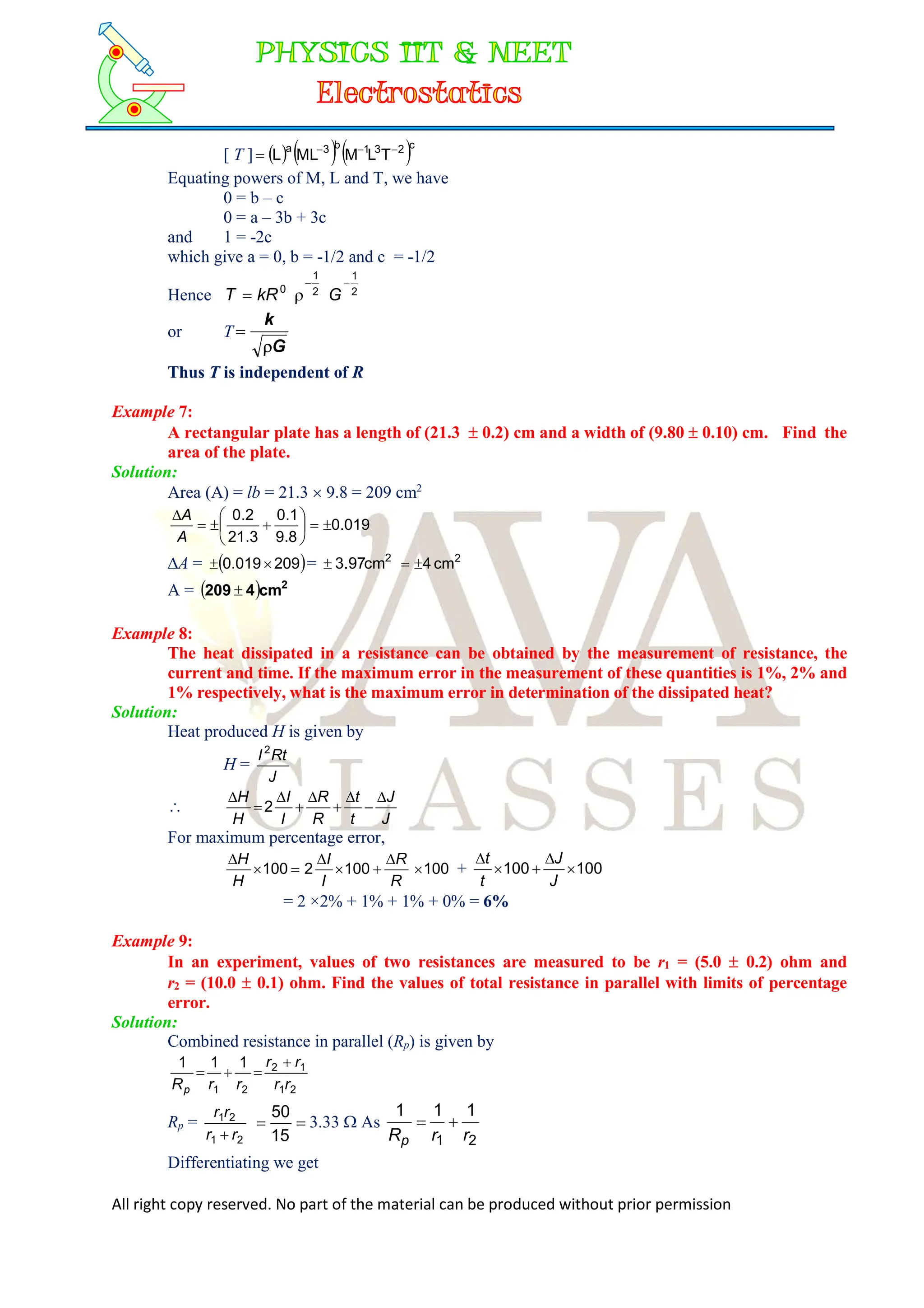 All right copy reserved. No part of the material can be produced without prior permission
[ T ]      c
2
3
1
b
3
a
T
L
M
ML
L 



Equating powers of M, L and T, we have
0 = b – c
0 = a – 3b + 3c
and 1 = -2c
which give a = 0, b = -1/2 and c = -1/2
Hence 2
1
0


 kR
T 2
1

G
or T
G
k


Thus T is independent of R
Example 7:
A rectangular plate has a length of (21.3  0.2) cm and a width of (9.80  0.10) cm. Find the
area of the plate.
Solution:
Area (A) = lb = 21.3  9.8 = 209 cm2
019
.
0
8
.
9
1
.
0
3
.
21
2
.
0












A
A
A =  
209
019
.
0 
 = 2
cm
3.97
 2
cm
4


A =   2
cm
4
209 
Example 8:
The heat dissipated in a resistance can be obtained by the measurement of resistance, the
current and time. If the maximum error in the measurement of these quantities is 1%, 2% and
1% respectively, what is the maximum error in determination of the dissipated heat?
Solution:
Heat produced H is given by
H =
J
Rt
I2

J
J
t
t
R
R
I
I
H
H 








2
For maximum percentage error,
100
100
2
100 







R
R
I
I
H
H
+ 100
100 




J
J
t
t
= 2 ×2% + 1% + 1% + 0% = 6%
Example 9:
In an experiment, values of two resistances are measured to be r1 = (5.0  0.2) ohm and
r2 = (10.0  0.1) ohm. Find the values of total resistance in parallel with limits of percentage
error.
Solution:
Combined resistance in parallel (Rp) is given by
2
1
1
2
2
1
1
1
1
r
r
r
r
r
r
Rp




Rp =
2
1
2
1
r
r
r
r



15
50
3.33  As
2
1
1
1
1
r
r
Rp


Differentiating we get
 