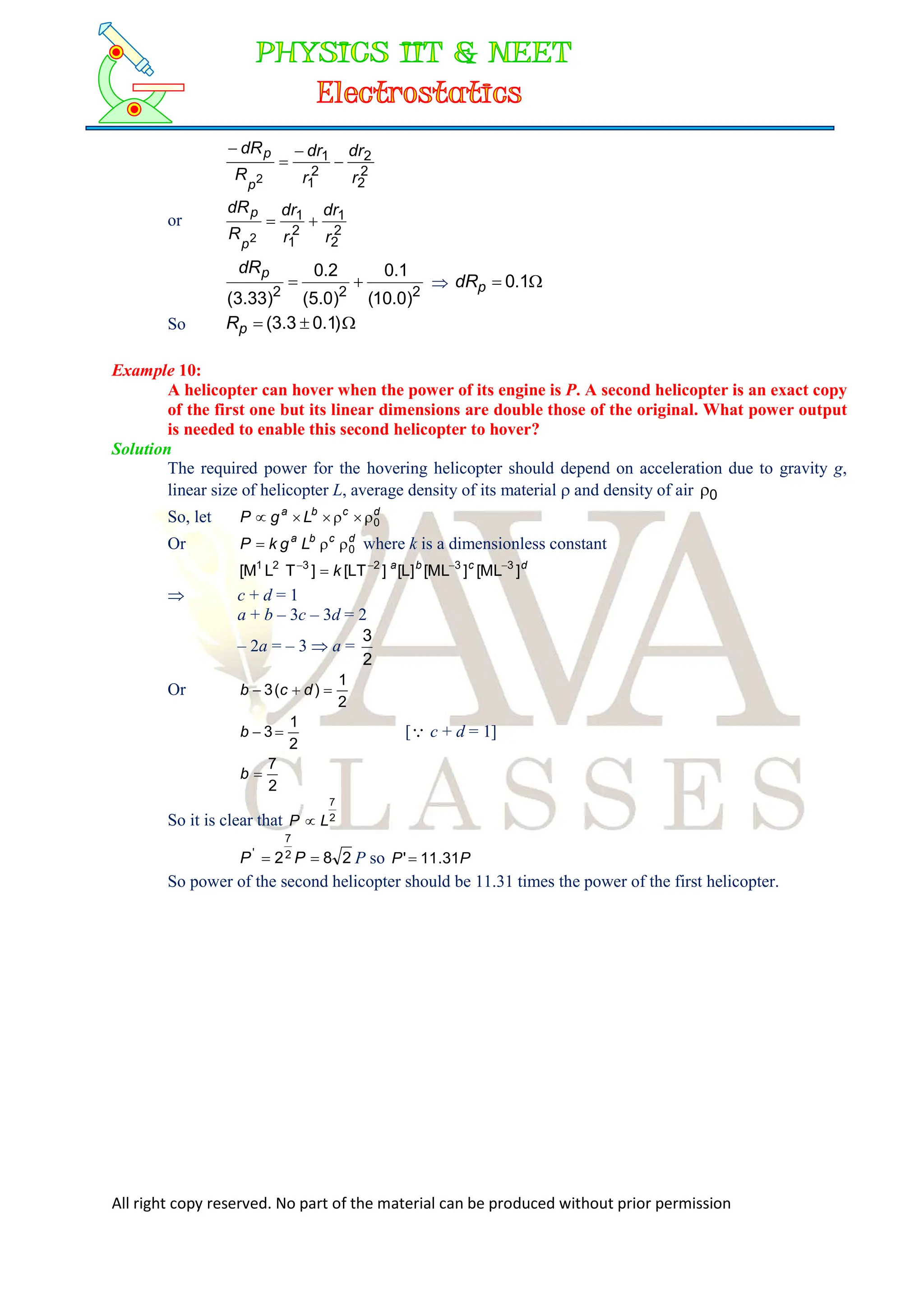 All right copy reserved. No part of the material can be produced without prior permission
2
2
2
2
1
1
2 r
dr
r
dr
R
dR
p
p




or
2
2
1
2
1
1
2 r
dr
r
dr
R
dR
p
p


2
2
2
)
0
.
10
(
1
.
0
)
0
.
5
(
2
.
0
)
33
.
3
(


p
dR
 
 1
.
0
p
dR
So 

 )
1
.
0
3
.
3
(
p
R
Example 10:
A helicopter can hover when the power of its engine is P. A second helicopter is an exact copy
of the first one but its linear dimensions are double those of the original. What power output
is needed to enable this second helicopter to hover?
Solution
The required power for the hovering helicopter should depend on acceleration due to gravity g,
linear size of helicopter L, average density of its material  and density of air 0

So, let d
c
b
a
L
g
P 0






Or d
c
b
a
L
g
k
P 0


 where k is a dimensionless constant
d
c
b
a
k ]
ML
[
]
ML
[
]
L
[
]
LT
[
]
T
L
M
[ 3
3
2
3
2
1 




 c + d = 1
a + b – 3c – 3d = 2
– 2a = – 3  a =
2
3
Or
2
1
)
(
3 

 d
c
b
2
1
3 

b [ c + d = 1]
2
7

b
So it is clear that 2
7
L
P 
2
8
22
7
'

 P
P P so P
P 31
.
11
'
So power of the second helicopter should be 11.31 times the power of the first helicopter.
 