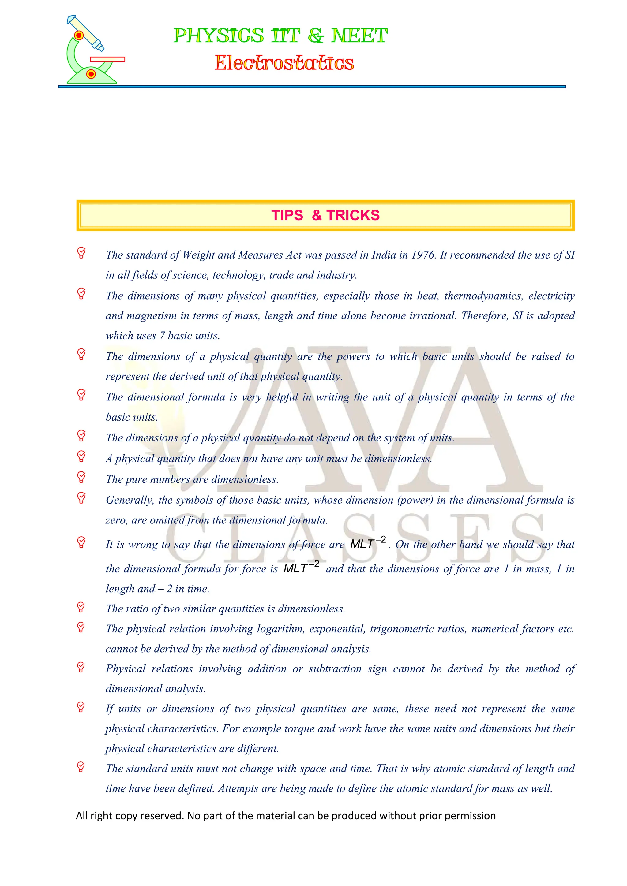 All right copy reserved. No part of the material can be produced without prior permission
TIPS & TRICKS
 The standard of Weight and Measures Act was passed in India in 1976. It recommended the use of SI
in all fields of science, technology, trade and industry.
 The dimensions of many physical quantities, especially those in heat, thermodynamics, electricity
and magnetism in terms of mass, length and time alone become irrational. Therefore, SI is adopted
which uses 7 basic units.
 The dimensions of a physical quantity are the powers to which basic units should be raised to
represent the derived unit of that physical quantity.
 The dimensional formula is very helpful in writing the unit of a physical quantity in terms of the
basic units.
 The dimensions of a physical quantity do not depend on the system of units.
 A physical quantity that does not have any unit must be dimensionless.
 The pure numbers are dimensionless.
 Generally, the symbols of those basic units, whose dimension (power) in the dimensional formula is
zero, are omitted from the dimensional formula.
 It is wrong to say that the dimensions of force are 2

MLT . On the other hand we should say that
the dimensional formula for force is 2

MLT and that the dimensions of force are 1 in mass, 1 in
length and – 2 in time.
 The ratio of two similar quantities is dimensionless.
 The physical relation involving logarithm, exponential, trigonometric ratios, numerical factors etc.
cannot be derived by the method of dimensional analysis.
 Physical relations involving addition or subtraction sign cannot be derived by the method of
dimensional analysis.
 If units or dimensions of two physical quantities are same, these need not represent the same
physical characteristics. For example torque and work have the same units and dimensions but their
physical characteristics are different.
 The standard units must not change with space and time. That is why atomic standard of length and
time have been defined. Attempts are being made to define the atomic standard for mass as well.
 