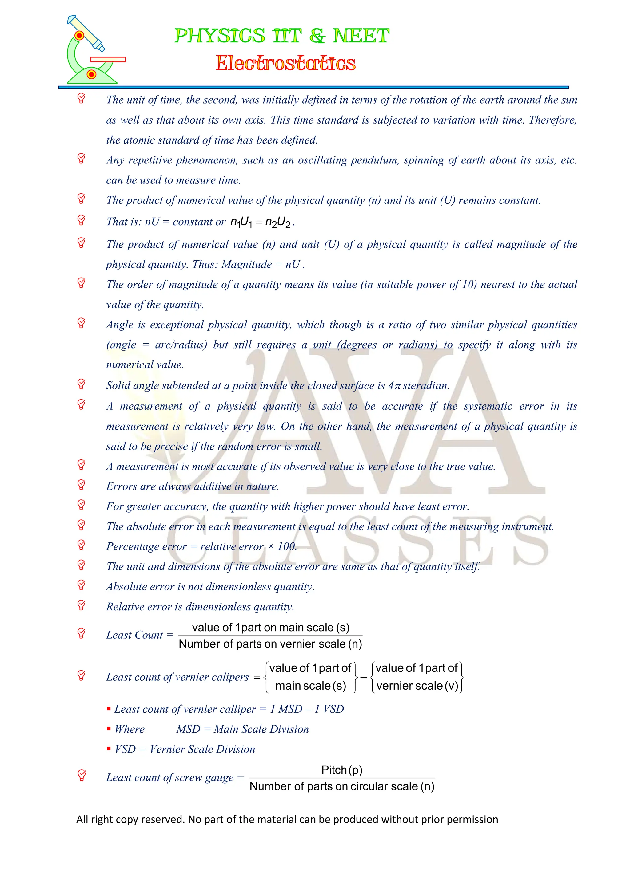 All right copy reserved. No part of the material can be produced without prior permission
 The unit of time, the second, was initially defined in terms of the rotation of the earth around the sun
as well as that about its own axis. This time standard is subjected to variation with time. Therefore,
the atomic standard of time has been defined.
 Any repetitive phenomenon, such as an oscillating pendulum, spinning of earth about its axis, etc.
can be used to measure time.
 The product of numerical value of the physical quantity (n) and its unit (U) remains constant.
 That is: nU = constant or 2
2
1
1 U
n
U
n  .
 The product of numerical value (n) and unit (U) of a physical quantity is called magnitude of the
physical quantity. Thus: Magnitude = nU .
 The order of magnitude of a quantity means its value (in suitable power of 10) nearest to the actual
value of the quantity.
 Angle is exceptional physical quantity, which though is a ratio of two similar physical quantities
(angle = arc/radius) but still requires a unit (degrees or radians) to specify it along with its
numerical value.
 Solid angle subtended at a point inside the closed surface is 4 steradian.
 A measurement of a physical quantity is said to be accurate if the systematic error in its
measurement is relatively very low. On the other hand, the measurement of a physical quantity is
said to be precise if the random error is small.
 A measurement is most accurate if its observed value is very close to the true value.
 Errors are always additive in nature.
 For greater accuracy, the quantity with higher power should have least error.
 The absolute error in each measurement is equal to the least count of the measuring instrument.
 Percentage error = relative error × 100.
 The unit and dimensions of the absolute error are same as that of quantity itself.
 Absolute error is not dimensionless quantity.
 Relative error is dimensionless quantity.
 Least Count =
(n)
scale
vernier
on
parts
of
Number
(s)
scale
main
on
1part
of
value
 Least count of vernier calipers













(v)
scale
vernier
of
part
1
of
value
–
(s)
scale
main
of
part
1
of
value
 Least count of vernier calliper = 1 MSD – 1 VSD
 Where MSD = Main Scale Division
 VSD = Vernier Scale Division
 Least count of screw gauge =
(n)
scale
circular
on
parts
of
Number
(p)
Pitch
 
