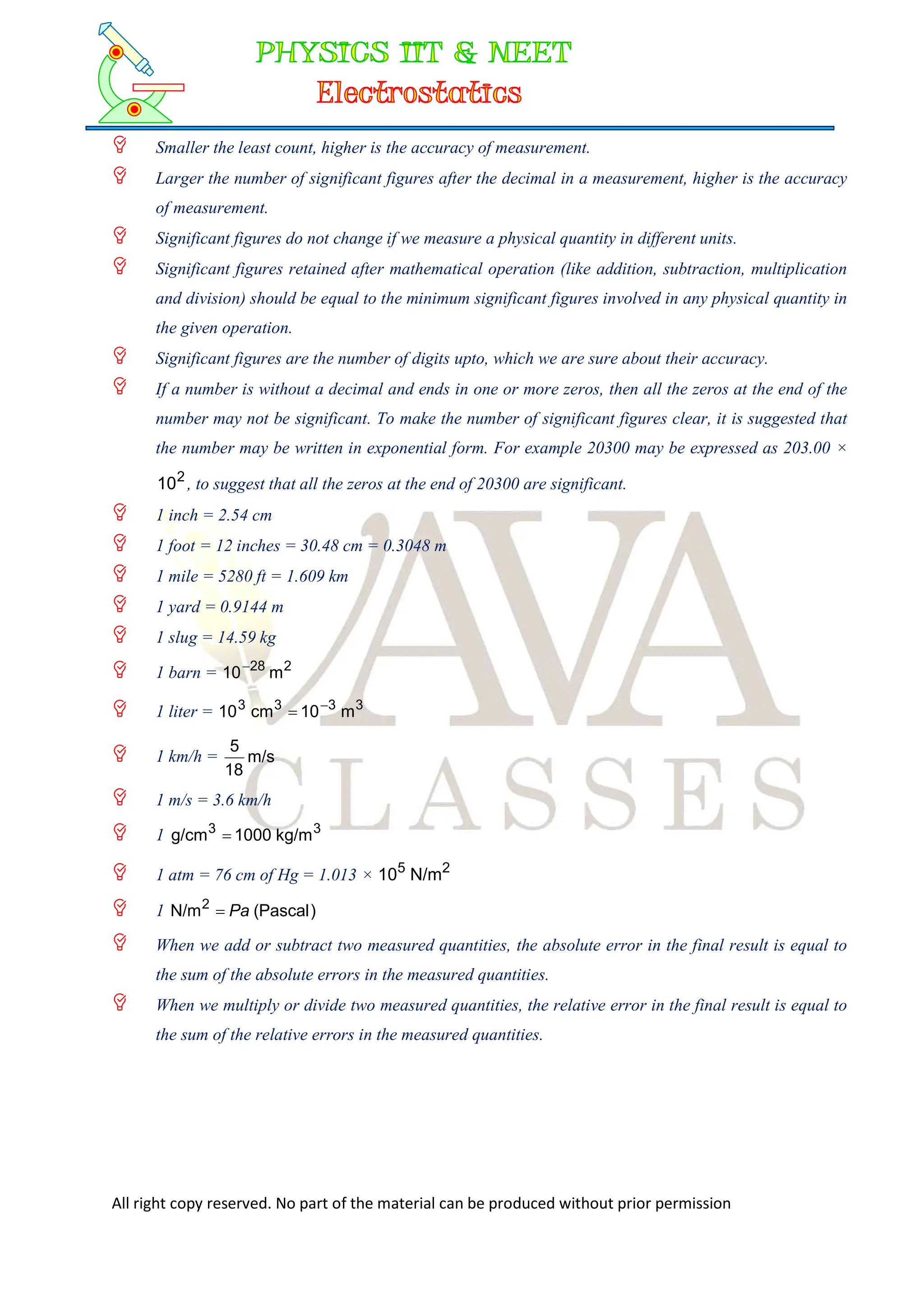All right copy reserved. No part of the material can be produced without prior permission
 Smaller the least count, higher is the accuracy of measurement.
 Larger the number of significant figures after the decimal in a measurement, higher is the accuracy
of measurement.
 Significant figures do not change if we measure a physical quantity in different units.
 Significant figures retained after mathematical operation (like addition, subtraction, multiplication
and division) should be equal to the minimum significant figures involved in any physical quantity in
the given operation.
 Significant figures are the number of digits upto, which we are sure about their accuracy.
 If a number is without a decimal and ends in one or more zeros, then all the zeros at the end of the
number may not be significant. To make the number of significant figures clear, it is suggested that
the number may be written in exponential form. For example 20300 may be expressed as 203.00 ×
2
10 , to suggest that all the zeros at the end of 20300 are significant.
 1 inch = 2.54 cm
 1 foot = 12 inches = 30.48 cm = 0.3048 m
 1 mile = 5280 ft = 1.609 km
 1 yard = 0.9144 m
 1 slug = 14.59 kg
 1 barn = 2
28
m
10
 1 liter = 3
3
3
3
m
10
cm
10 

 1 km/h = m/s
18
5
 1 m/s = 3.6 km/h
 1 3
3
kg/m
1000
g/cm 
 1 atm = 76 cm of Hg = 1.013 × 2
5
N/m
10
 1 )
Pascal
(
N/m2
Pa

 When we add or subtract two measured quantities, the absolute error in the final result is equal to
the sum of the absolute errors in the measured quantities.
 When we multiply or divide two measured quantities, the relative error in the final result is equal to
the sum of the relative errors in the measured quantities.
 
