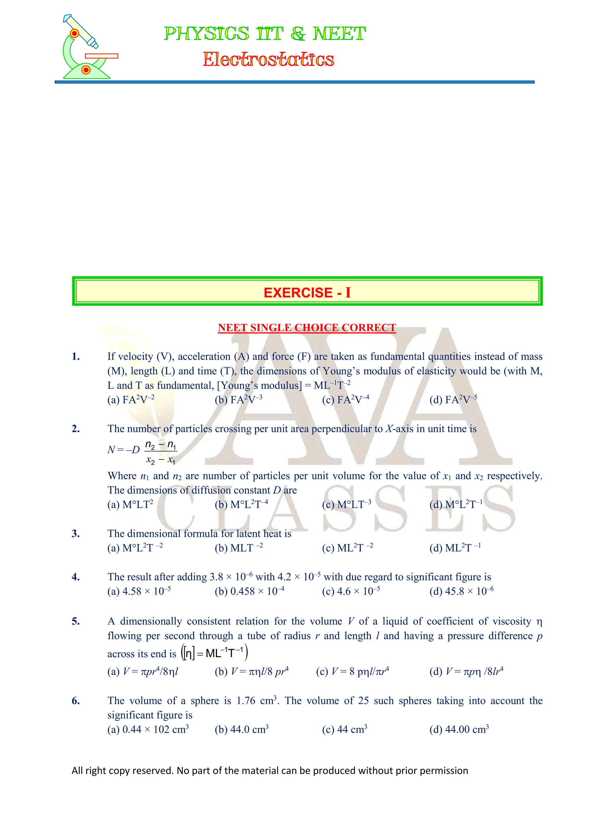 All right copy reserved. No part of the material can be produced without prior permission
EXERCISE - I
NEET SINGLE CHOICE CORRECT
1. If velocity (V), acceleration (A) and force (F) are taken as fundamental quantities instead of mass
(M), length (L) and time (T), the dimensions of Young’s modulus of elasticity would be (with M,
L and T as fundamental, [Young’s modulus] = ML–1
T–2
(a) FA2
V–2
(b) FA2
V–3
(c) FA2
V–4
(d) FA2
V–5
2. The number of particles crossing per unit area perpendicular to X-axis in unit time is
N = –D
1
2
1
2
x
x 
 n
n
Where n1 and n2 are number of particles per unit volume for the value of x1 and x2 respectively.
The dimensions of diffusion constant D are
(a) M°LT2
(b) M°L2
T–4
(c) M°LT–3
(d) M°L2
T–1
3. The dimensional formula for latent heat is
(a) M°L2
T –2
(b) MLT –2
(c) ML2
T –2
(d) ML2
T –1
4. The result after adding 3.8 × 10–6
with 4.2 × 10–5
with due regard to significant figure is
(a) 4.58 × 10–5
(b) 0.458 × 10–4
(c) 4.6 × 10–5
(d) 45.8 × 10–6
5. A dimensionally consistent relation for the volume V of a liquid of coefficient of viscosity 
flowing per second through a tube of radius r and length l and having a pressure difference p
across its end is  
 
1
1
T
ML
η 


(a) V = pr4
/8l (b) V = l/8 pr4
(c) V = 8 pl/r4
(d) V = p /8lr4
6. The volume of a sphere is 1.76 cm3
. The volume of 25 such spheres taking into account the
significant figure is
(a) 0.44 × 102 cm3
(b) 44.0 cm3
(c) 44 cm3
(d) 44.00 cm3
 