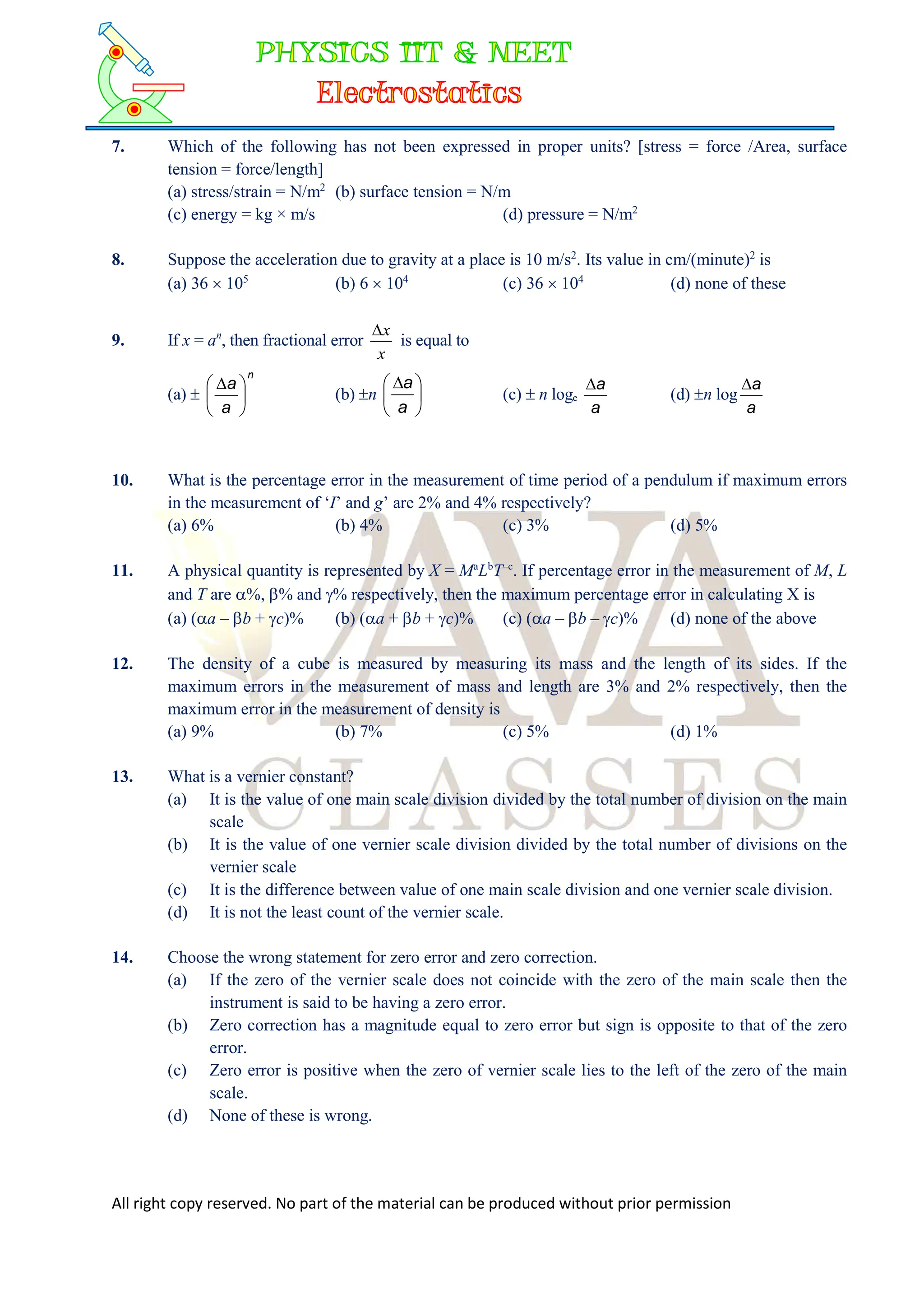 All right copy reserved. No part of the material can be produced without prior permission
7. Which of the following has not been expressed in proper units? [stress = force /Area, surface
tension = force/length]
(a) stress/strain = N/m2
(b) surface tension = N/m
(c) energy = kg × m/s (d) pressure = N/m2
8. Suppose the acceleration due to gravity at a place is 10 m/s2
. Its value in cm/(minute)2
is
(a) 36  105
(b) 6  104
(c) 36  104
(d) none of these
9. If x = an
, then fractional error
x
x

is equal to
(a) 
n
a
a





 
(b) n 




 
a
a
(c)  n loge
a
a

(d) n log
a
a

10. What is the percentage error in the measurement of time period of a pendulum if maximum errors
in the measurement of ‘I’ and g’ are 2% and 4% respectively?
(a) 6% (b) 4% (c) 3% (d) 5%
11. A physical quantity is represented by X = Ma
Lb
T–c
. If percentage error in the measurement of M, L
and T are %, % and % respectively, then the maximum percentage error in calculating X is
(a) (a – b + c)% (b) (a + b + c)% (c) (a – b – c)% (d) none of the above
12. The density of a cube is measured by measuring its mass and the length of its sides. If the
maximum errors in the measurement of mass and length are 3% and 2% respectively, then the
maximum error in the measurement of density is
(a) 9% (b) 7% (c) 5% (d) 1%
13. What is a vernier constant?
(a) It is the value of one main scale division divided by the total number of division on the main
scale
(b) It is the value of one vernier scale division divided by the total number of divisions on the
vernier scale
(c) It is the difference between value of one main scale division and one vernier scale division.
(d) It is not the least count of the vernier scale.
14. Choose the wrong statement for zero error and zero correction.
(a) If the zero of the vernier scale does not coincide with the zero of the main scale then the
instrument is said to be having a zero error.
(b) Zero correction has a magnitude equal to zero error but sign is opposite to that of the zero
error.
(c) Zero error is positive when the zero of vernier scale lies to the left of the zero of the main
scale.
(d) None of these is wrong.
 