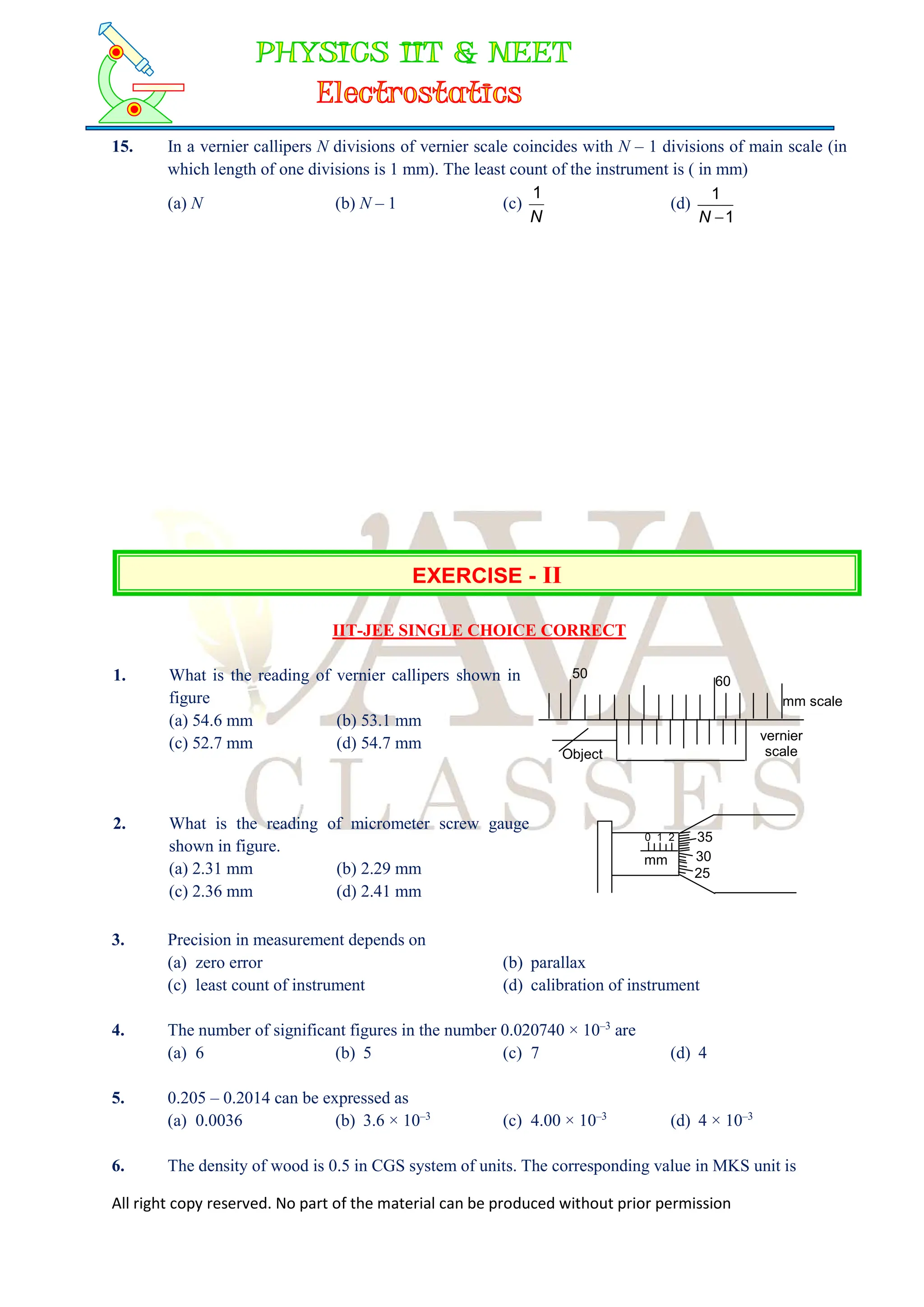 All right copy reserved. No part of the material can be produced without prior permission
15. In a vernier callipers N divisions of vernier scale coincides with N – 1 divisions of main scale (in
which length of one divisions is 1 mm). The least count of the instrument is ( in mm)
(a) N (b) N – 1 (c)
N
1
(d)
1
1

N
EXERCISE - II
IIT-JEE SINGLE CHOICE CORRECT
1. What is the reading of vernier callipers shown in
figure
(a) 54.6 mm (b) 53.1 mm
(c) 52.7 mm (d) 54.7 mm
50
60
mm scale
vernier
scale
Object
2. What is the reading of micrometer screw gauge
shown in figure.
(a) 2.31 mm (b) 2.29 mm
(c) 2.36 mm (d) 2.41 mm
mm
35
30
25
0 1 2
3. Precision in measurement depends on
(a) zero error (b) parallax
(c) least count of instrument (d) calibration of instrument
4. The number of significant figures in the number 0.020740 × 10–3
are
(a) 6 (b) 5 (c) 7 (d) 4
5. 0.205 – 0.2014 can be expressed as
(a) 0.0036 (b) 3.6 × 10–3
(c) 4.00 × 10–3
(d) 4 × 10–3
6. The density of wood is 0.5 in CGS system of units. The corresponding value in MKS unit is
 