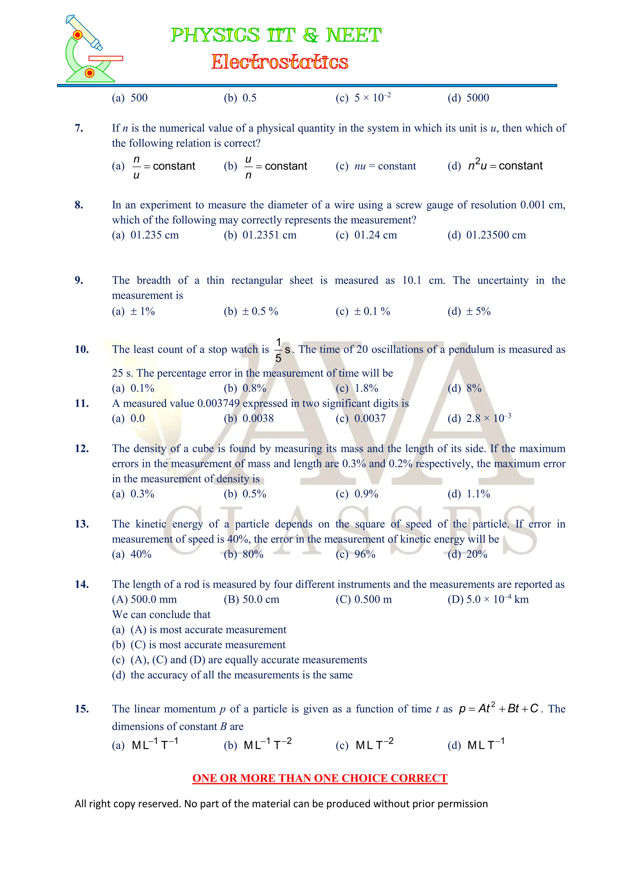 All right copy reserved. No part of the material can be produced without prior permission
(a) 500 (b) 0.5 (c) 5 × 10–2
(d) 5000
7. If n is the numerical value of a physical quantity in the system in which its unit is u, then which of
the following relation is correct?
(a) constant

u
n
(b) constant

n
u
(c) nu = constant (d) constant
2

u
n
8. In an experiment to measure the diameter of a wire using a screw gauge of resolution 0.001 cm,
which of the following may correctly represents the measurement?
(a) 01.235 cm (b) 01.2351 cm (c) 01.24 cm (d) 01.23500 cm
9. The breadth of a thin rectangular sheet is measured as 10.1 cm. The uncertainty in the
measurement is
(a)  1% (b)  0.5 % (c)  0.1 % (d)  5%
10. The least count of a stop watch is s
5
1
. The time of 20 oscillations of a pendulum is measured as
25 s. The percentage error in the measurement of time will be
(a) 0.1% (b) 0.8% (c) 1.8% (d) 8%
11. A measured value 0.003749 expressed in two significant digits is
(a) 0.0 (b) 0.0038 (c) 0.0037 (d) 2.8 × 10–3
12. The density of a cube is found by measuring its mass and the length of its side. If the maximum
errors in the measurement of mass and length are 0.3% and 0.2% respectively, the maximum error
in the measurement of density is
(a) 0.3% (b) 0.5% (c) 0.9% (d) 1.1%
13. The kinetic energy of a particle depends on the square of speed of the particle. If error in
measurement of speed is 40%, the error in the measurement of kinetic energy will be
(a) 40% (b) 80% (c) 96% (d) 20%
14. The length of a rod is measured by four different instruments and the measurements are reported as
(A) 500.0 mm (B) 50.0 cm (C) 0.500 m (D) 5.0 × 10–4
km
We can conclude that
(a) (A) is most accurate measurement
(b) (C) is most accurate measurement
(c) (A), (C) and (D) are equally accurate measurements
(d) the accuracy of all the measurements is the same
15. The linear momentum p of a particle is given as a function of time t as C
Bt
At
p 

 2
. The
dimensions of constant B are
(a) 1
1
T
L
M 

(b) 2
1
T
L
M 

(c) 2
T
L
M 
(d) 1
T
L
M 
ONE OR MORE THAN ONE CHOICE CORRECT
 