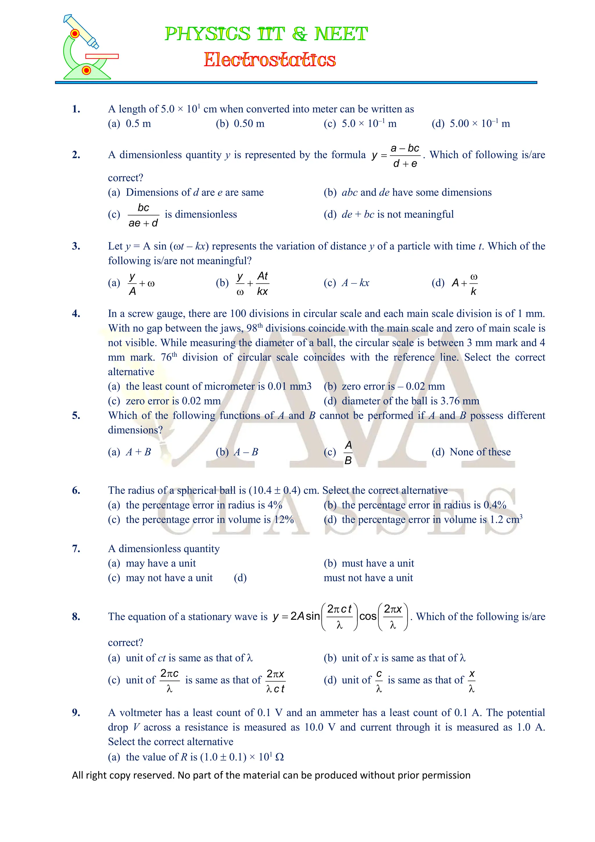 All right copy reserved. No part of the material can be produced without prior permission
1. A length of 5.0 × 101
cm when converted into meter can be written as
(a) 0.5 m (b) 0.50 m (c) 5.0 × 10–1
m (d) 5.00 × 10–1
m
2. A dimensionless quantity y is represented by the formula
e
d
bc
a
y


 . Which of following is/are
correct?
(a) Dimensions of d are e are same (b) abc and de have some dimensions
(c)
d
ae
bc

is dimensionless (d) de + bc is not meaningful
3. Let y = A sin (t – kx) represents the variation of distance y of a particle with time t. Which of the
following is/are not meaningful?
(a) 

A
y
(b)
kx
At
y


(c) A – kx (d)
k
A


4. In a screw gauge, there are 100 divisions in circular scale and each main scale division is of 1 mm.
With no gap between the jaws, 98th
divisions coincide with the main scale and zero of main scale is
not visible. While measuring the diameter of a ball, the circular scale is between 3 mm mark and 4
mm mark. 76th
division of circular scale coincides with the reference line. Select the correct
alternative
(a) the least count of micrometer is 0.01 mm3 (b) zero error is – 0.02 mm
(c) zero error is 0.02 mm (d) diameter of the ball is 3.76 mm
5. Which of the following functions of A and B cannot be performed if A and B possess different
dimensions?
(a) A + B (b) A – B (c)
B
A
(d) None of these
6. The radius of a spherical ball is (10.4  0.4) cm. Select the correct alternative
(a) the percentage error in radius is 4% (b) the percentage error in radius is 0.4%
(c) the percentage error in volume is 12% (d) the percentage error in volume is 1.2 cm3
7. A dimensionless quantity
(a) may have a unit (b) must have a unit
(c) may not have a unit (d) must not have a unit
8. The equation of a stationary wave is 
















x
t
c
A
y
2
cos
2
sin
2 . Which of the following is/are
correct?
(a) unit of ct is same as that of  (b) unit of x is same as that of 
(c) unit of

c
2
is same as that of
t
c
x


2
(d) unit of

c
is same as that of

x
9. A voltmeter has a least count of 0.1 V and an ammeter has a least count of 0.1 A. The potential
drop V across a resistance is measured as 10.0 V and current through it is measured as 1.0 A.
Select the correct alternative
(a) the value of R is (1.0  0.1) × 101

 
