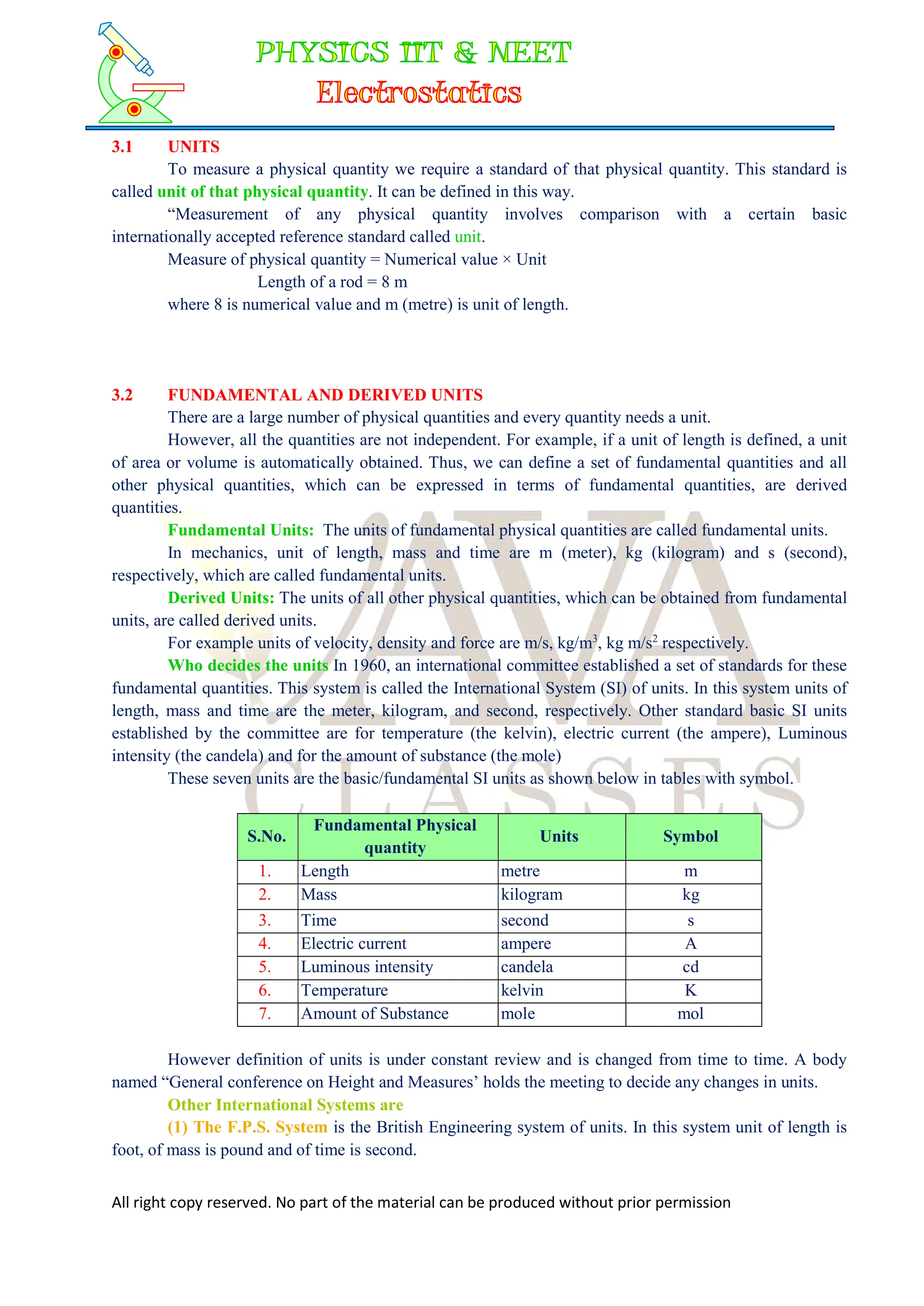 All right copy reserved. No part of the material can be produced without prior permission
3.1 UNITS
To measure a physical quantity we require a standard of that physical quantity. This standard is
called unit of that physical quantity. It can be defined in this way.
“Measurement of any physical quantity involves comparison with a certain basic
internationally accepted reference standard called unit.
Measure of physical quantity = Numerical value × Unit
Length of a rod = 8 m
where 8 is numerical value and m (metre) is unit of length.
3.2 FUNDAMENTAL AND DERIVED UNITS
There are a large number of physical quantities and every quantity needs a unit.
However, all the quantities are not independent. For example, if a unit of length is defined, a unit
of area or volume is automatically obtained. Thus, we can define a set of fundamental quantities and all
other physical quantities, which can be expressed in terms of fundamental quantities, are derived
quantities.
Fundamental Units: The units of fundamental physical quantities are called fundamental units.
In mechanics, unit of length, mass and time are m (meter), kg (kilogram) and s (second),
respectively, which are called fundamental units.
Derived Units: The units of all other physical quantities, which can be obtained from fundamental
units, are called derived units.
For example units of velocity, density and force are m/s, kg/m3
, kg m/s2
respectively.
Who decides the units In 1960, an international committee established a set of standards for these
fundamental quantities. This system is called the International System (SI) of units. In this system units of
length, mass and time are the meter, kilogram, and second, respectively. Other standard basic SI units
established by the committee are for temperature (the kelvin), electric current (the ampere), Luminous
intensity (the candela) and for the amount of substance (the mole)
These seven units are the basic/fundamental SI units as shown below in tables with symbol.
S.No.
Fundamental Physical
quantity
Units Symbol
1. Length metre m
2. Mass kilogram kg
3. Time second s
4. Electric current ampere A
5. Luminous intensity candela cd
6. Temperature kelvin K
7. Amount of Substance mole mol
However definition of units is under constant review and is changed from time to time. A body
named “General conference on Height and Measures’ holds the meeting to decide any changes in units.
Other International Systems are
(1) The F.P.S. System is the British Engineering system of units. In this system unit of length is
foot, of mass is pound and of time is second.
 