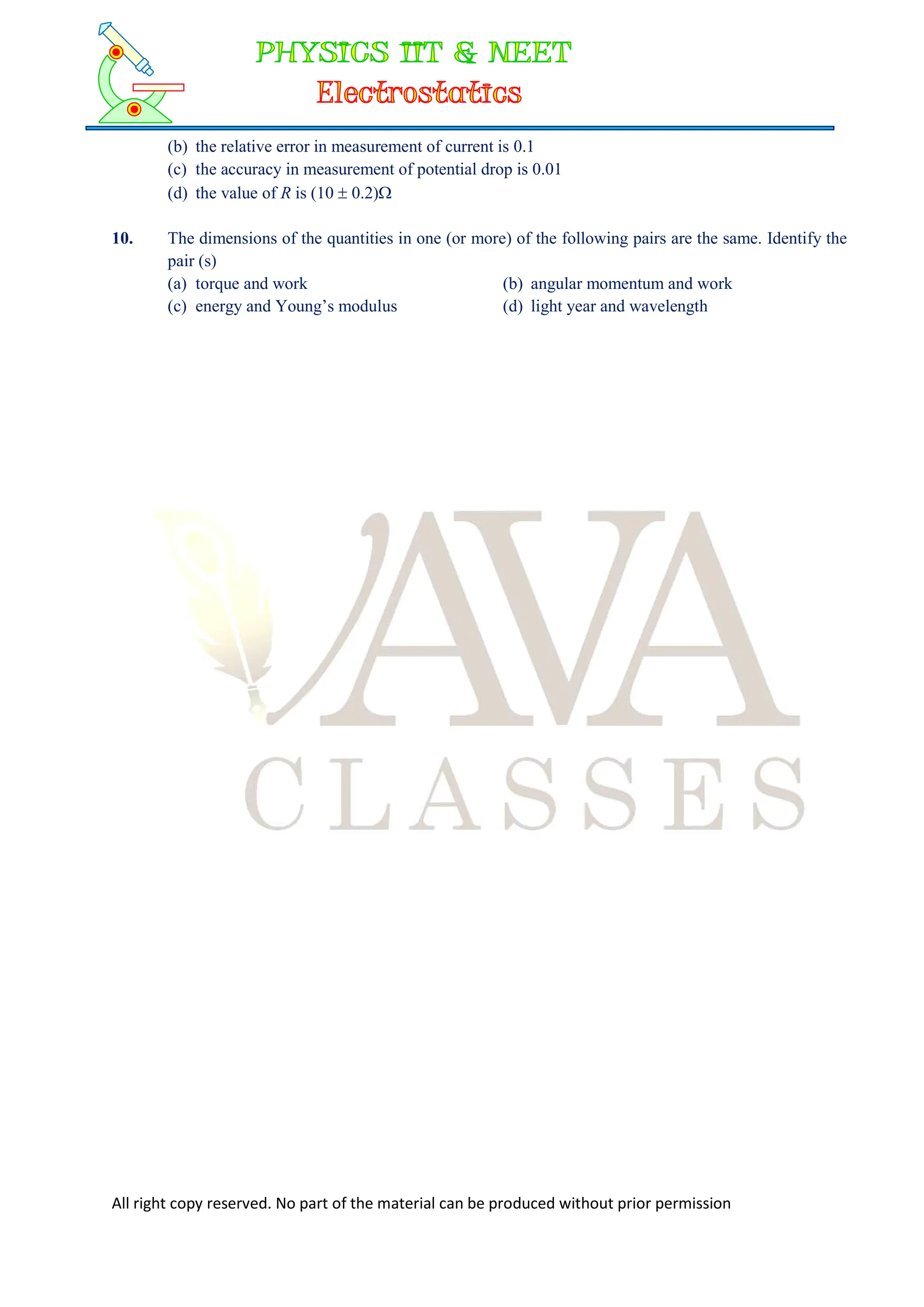 All right copy reserved. No part of the material can be produced without prior permission
(b) the relative error in measurement of current is 0.1
(c) the accuracy in measurement of potential drop is 0.01
(d) the value of R is (10  0.2)
10. The dimensions of the quantities in one (or more) of the following pairs are the same. Identify the
pair (s)
(a) torque and work (b) angular momentum and work
(c) energy and Young’s modulus (d) light year and wavelength
 