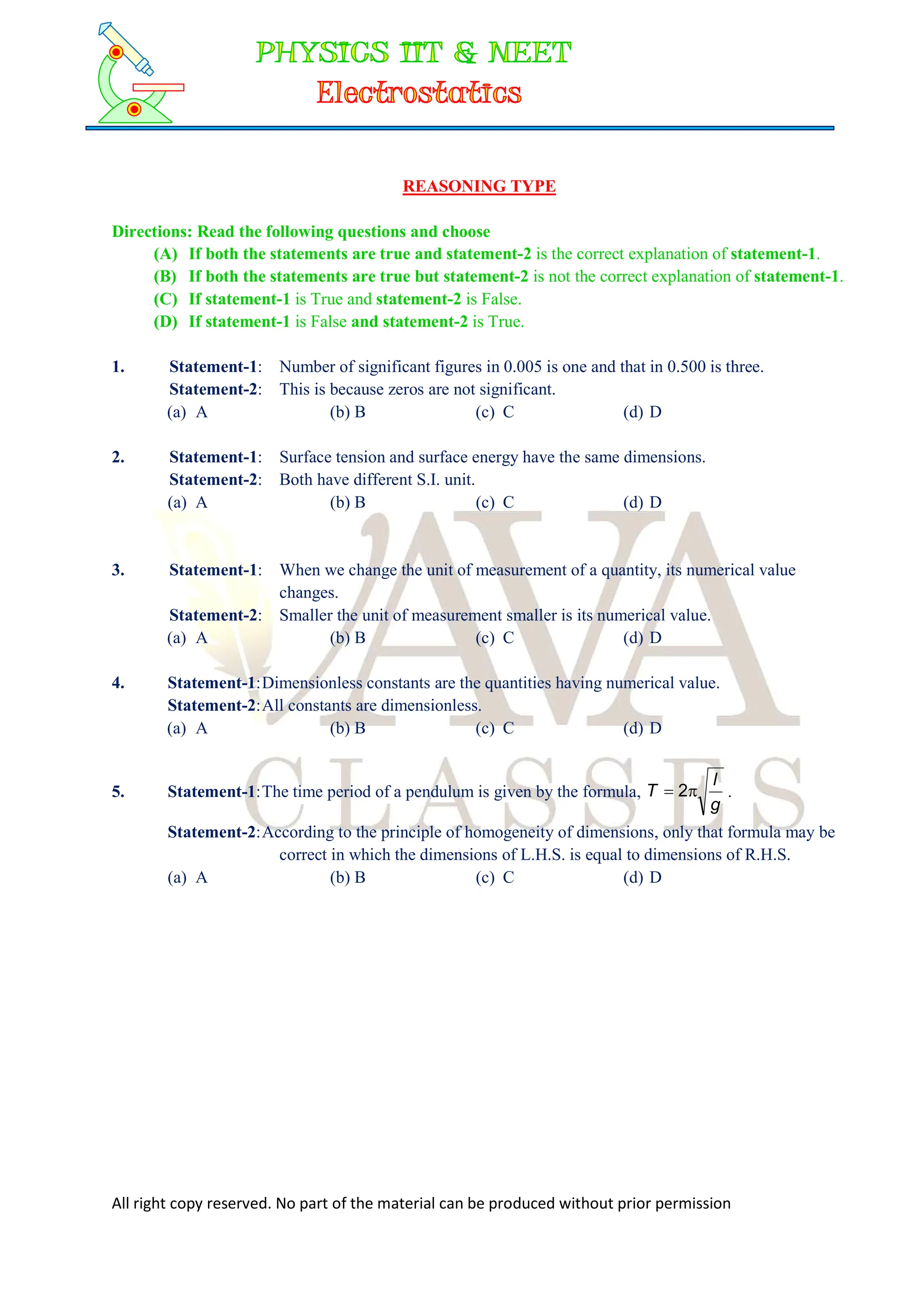 All right copy reserved. No part of the material can be produced without prior permission
REASONING TYPE
Directions: Read the following questions and choose
(A) If both the statements are true and statement-2 is the correct explanation of statement-1.
(B) If both the statements are true but statement-2 is not the correct explanation of statement-1.
(C) If statement-1 is True and statement-2 is False.
(D) If statement-1 is False and statement-2 is True.
1. Statement-1: Number of significant figures in 0.005 is one and that in 0.500 is three.
Statement-2: This is because zeros are not significant.
(a) A (b) B (c) C (d) D
2. Statement-1: Surface tension and surface energy have the same dimensions.
Statement-2: Both have different S.I. unit.
(a) A (b) B (c) C (d) D
3. Statement-1: When we change the unit of measurement of a quantity, its numerical value
changes.
Statement-2: Smaller the unit of measurement smaller is its numerical value.
(a) A (b) B (c) C (d) D
4. Statement-1:Dimensionless constants are the quantities having numerical value.
Statement-2:All constants are dimensionless.
(a) A (b) B (c) C (d) D
5. Statement-1:The time period of a pendulum is given by the formula,
g
l
T 
 2 .
Statement-2:According to the principle of homogeneity of dimensions, only that formula may be
correct in which the dimensions of L.H.S. is equal to dimensions of R.H.S.
(a) A (b) B (c) C (d) D
 
