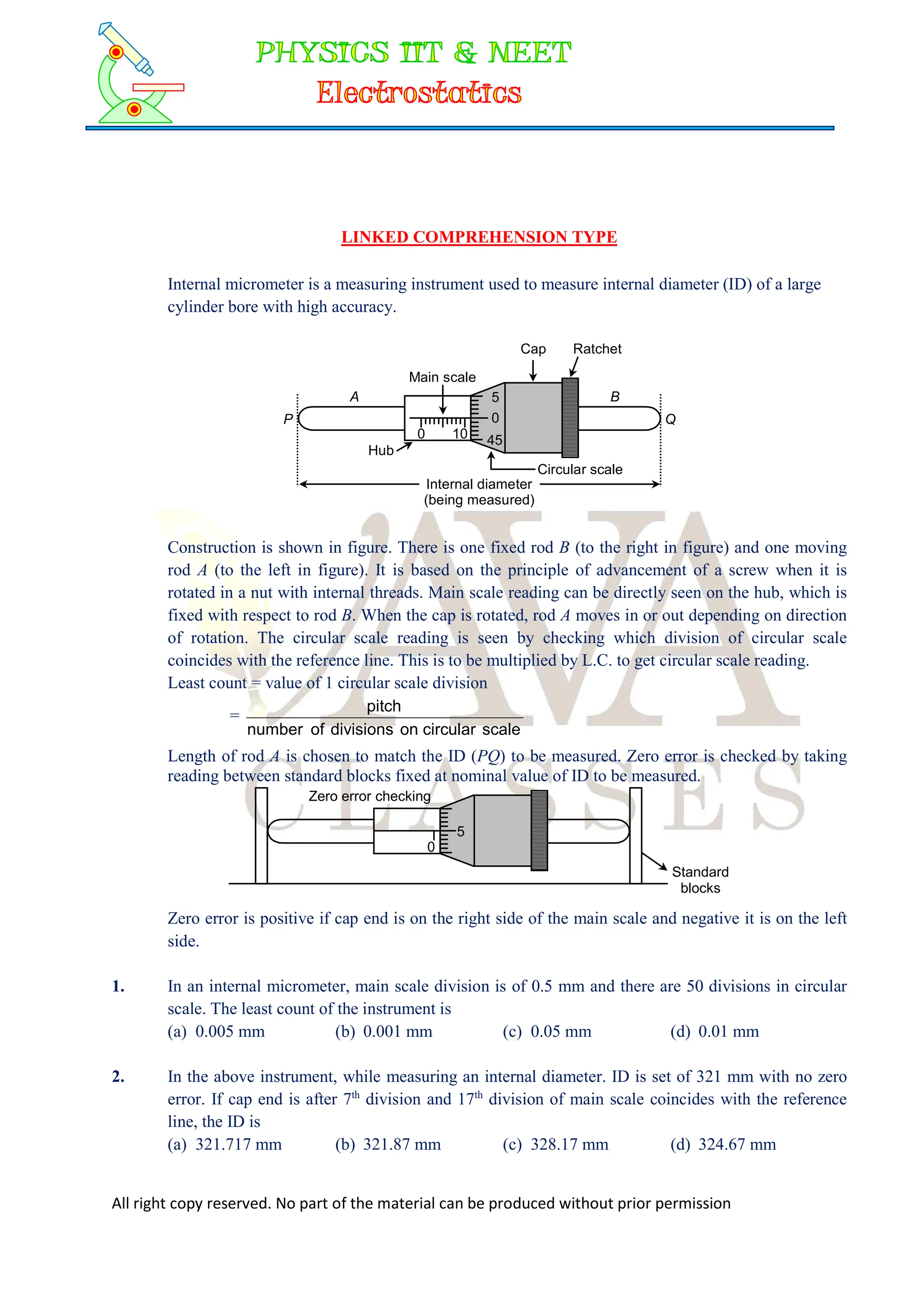 All right copy reserved. No part of the material can be produced without prior permission
LINKED COMPREHENSION TYPE
Internal micrometer is a measuring instrument used to measure internal diameter (ID) of a large
cylinder bore with high accuracy.
Main scale
A 5
0
45
Hub
0 10
B
Internal diameter
(being measured)
Circular scale
Q
P
Cap Ratchet
Construction is shown in figure. There is one fixed rod B (to the right in figure) and one moving
rod A (to the left in figure). It is based on the principle of advancement of a screw when it is
rotated in a nut with internal threads. Main scale reading can be directly seen on the hub, which is
fixed with respect to rod B. When the cap is rotated, rod A moves in or out depending on direction
of rotation. The circular scale reading is seen by checking which division of circular scale
coincides with the reference line. This is to be multiplied by L.C. to get circular scale reading.
Least count = value of 1 circular scale division
=
scale
circular
on
divisions
of
number
pitch
Length of rod A is chosen to match the ID (PQ) to be measured. Zero error is checked by taking
reading between standard blocks fixed at nominal value of ID to be measured.
Zero error checking
0
Standard
blocks
5
Zero error is positive if cap end is on the right side of the main scale and negative it is on the left
side.
1. In an internal micrometer, main scale division is of 0.5 mm and there are 50 divisions in circular
scale. The least count of the instrument is
(a) 0.005 mm (b) 0.001 mm (c) 0.05 mm (d) 0.01 mm
2. In the above instrument, while measuring an internal diameter. ID is set of 321 mm with no zero
error. If cap end is after 7th
division and 17th
division of main scale coincides with the reference
line, the ID is
(a) 321.717 mm (b) 321.87 mm (c) 328.17 mm (d) 324.67 mm
 