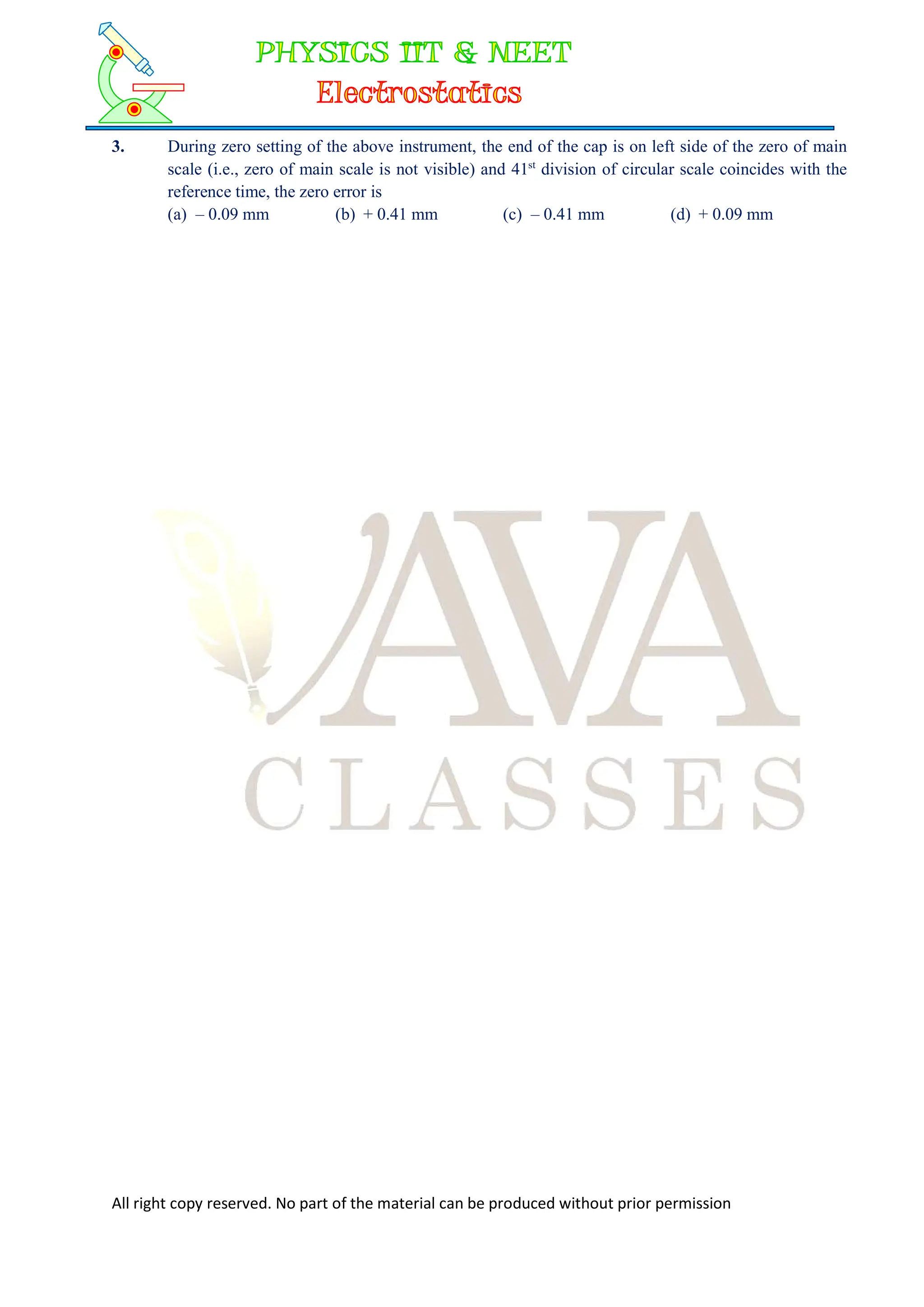 All right copy reserved. No part of the material can be produced without prior permission
3. During zero setting of the above instrument, the end of the cap is on left side of the zero of main
scale (i.e., zero of main scale is not visible) and 41st
division of circular scale coincides with the
reference time, the zero error is
(a) – 0.09 mm (b) + 0.41 mm (c) – 0.41 mm (d) + 0.09 mm
 