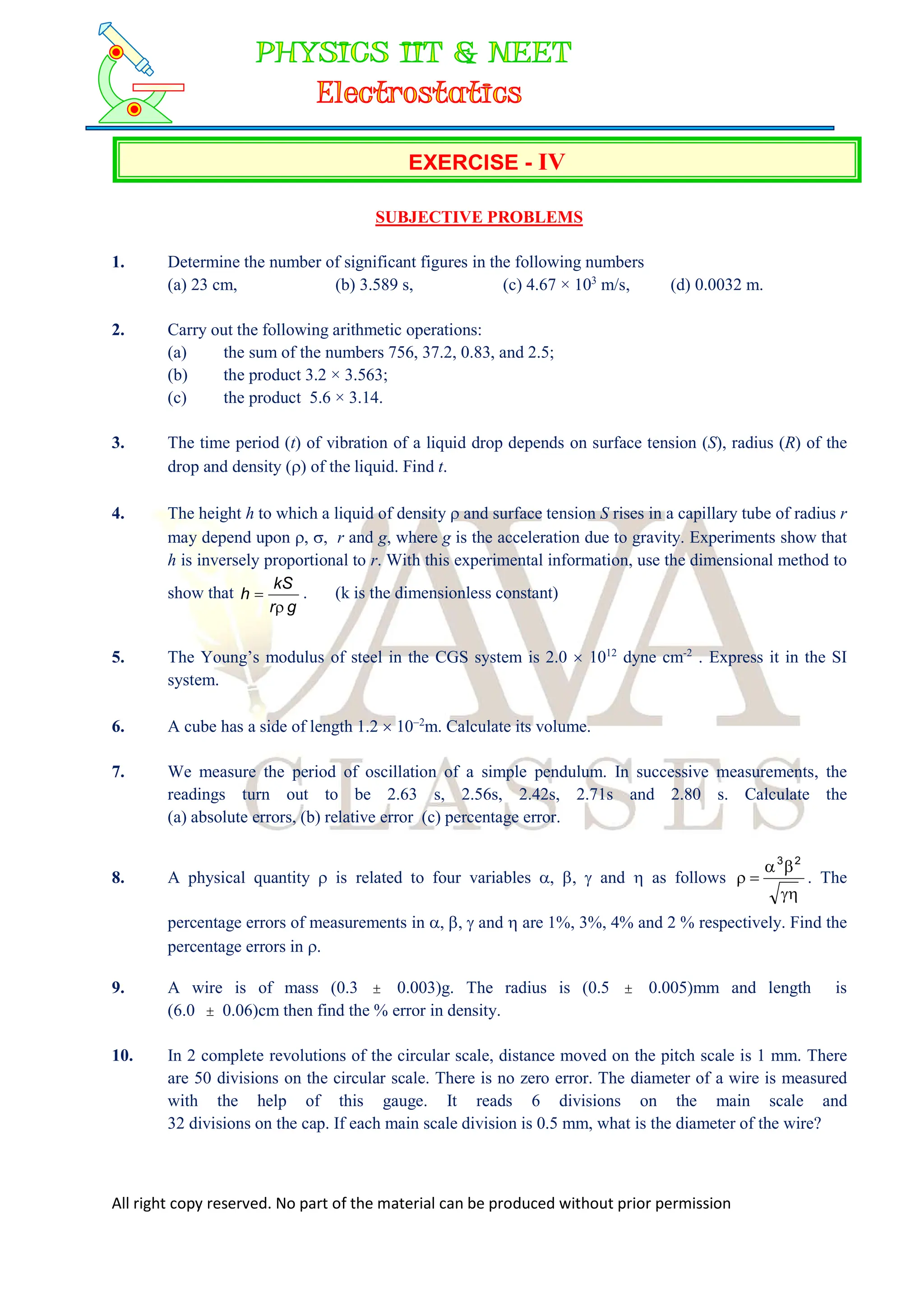All right copy reserved. No part of the material can be produced without prior permission
EXERCISE - IV
SUBJECTIVE PROBLEMS
1. Determine the number of significant figures in the following numbers
(a) 23 cm, (b) 3.589 s, (c) 4.67 × 103
m/s, (d) 0.0032 m.
2. Carry out the following arithmetic operations:
(a) the sum of the numbers 756, 37.2, 0.83, and 2.5;
(b) the product 3.2 × 3.563;
(c) the product 5.6 × 3.14.
3. The time period (t) of vibration of a liquid drop depends on surface tension (S), radius (R) of the
drop and density () of the liquid. Find t.
4. The height h to which a liquid of density  and surface tension S rises in a capillary tube of radius r
may depend upon , , r and g, where g is the acceleration due to gravity. Experiments show that
h is inversely proportional to r. With this experimental information, use the dimensional method to
show that
g
r
kS
h

 . (k is the dimensionless constant)
5. The Young’s modulus of steel in the CGS system is 2.0  1012
dyne cm-2
. Express it in the SI
system.
6. A cube has a side of length 1.2  102
m. Calculate its volume.
7. We measure the period of oscillation of a simple pendulum. In successive measurements, the
readings turn out to be 2.63 s, 2.56s, 2.42s, 2.71s and 2.80 s. Calculate the
(a) absolute errors, (b) relative error (c) percentage error.
8. A physical quantity  is related to four variables , ,  and  as follows





2
3
. The
percentage errors of measurements in , ,  and  are 1%, 3%, 4% and 2 % respectively. Find the
percentage errors in .
9. A wire is of mass (0.3  0.003)g. The radius is (0.5  0.005)mm and length is
(6.0  0.06)cm then find the % error in density.
10. In 2 complete revolutions of the circular scale, distance moved on the pitch scale is 1 mm. There
are 50 divisions on the circular scale. There is no zero error. The diameter of a wire is measured
with the help of this gauge. It reads 6 divisions on the main scale and
32 divisions on the cap. If each main scale division is 0.5 mm, what is the diameter of the wire?
 