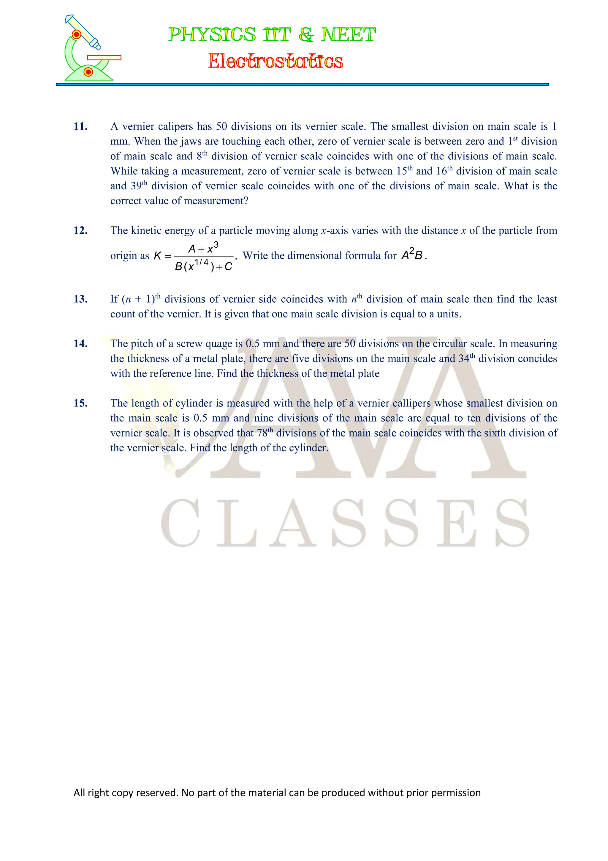 All right copy reserved. No part of the material can be produced without prior permission
11. A vernier calipers has 50 divisions on its vernier scale. The smallest division on main scale is 1
mm. When the jaws are touching each other, zero of vernier scale is between zero and 1st
division
of main scale and 8th
division of vernier scale coincides with one of the divisions of main scale.
While taking a measurement, zero of vernier scale is between 15th
and 16th
division of main scale
and 39th
division of vernier scale coincides with one of the divisions of main scale. What is the
correct value of measurement?
12. The kinetic energy of a particle moving along x-axis varies with the distance x of the particle from
origin as .
)
( 4
/
1
3
C
x
B
x
A
K


 Write the dimensional formula for B
A2
.
13. If (n + 1)th
divisions of vernier side coincides with nth
division of main scale then find the least
count of the vernier. It is given that one main scale division is equal to a units.
14. The pitch of a screw quage is 0.5 mm and there are 50 divisions on the circular scale. In measuring
the thickness of a metal plate, there are five divisions on the main scale and 34th
division concides
with the reference line. Find the thickness of the metal plate
15. The length of cylinder is measured with the help of a vernier callipers whose smallest division on
the main scale is 0.5 mm and nine divisions of the main scale are equal to ten divisions of the
vernier scale. It is observed that 78th
divisions of the main scale coincides with the sixth division of
the vernier scale. Find the length of the cylinder.
 