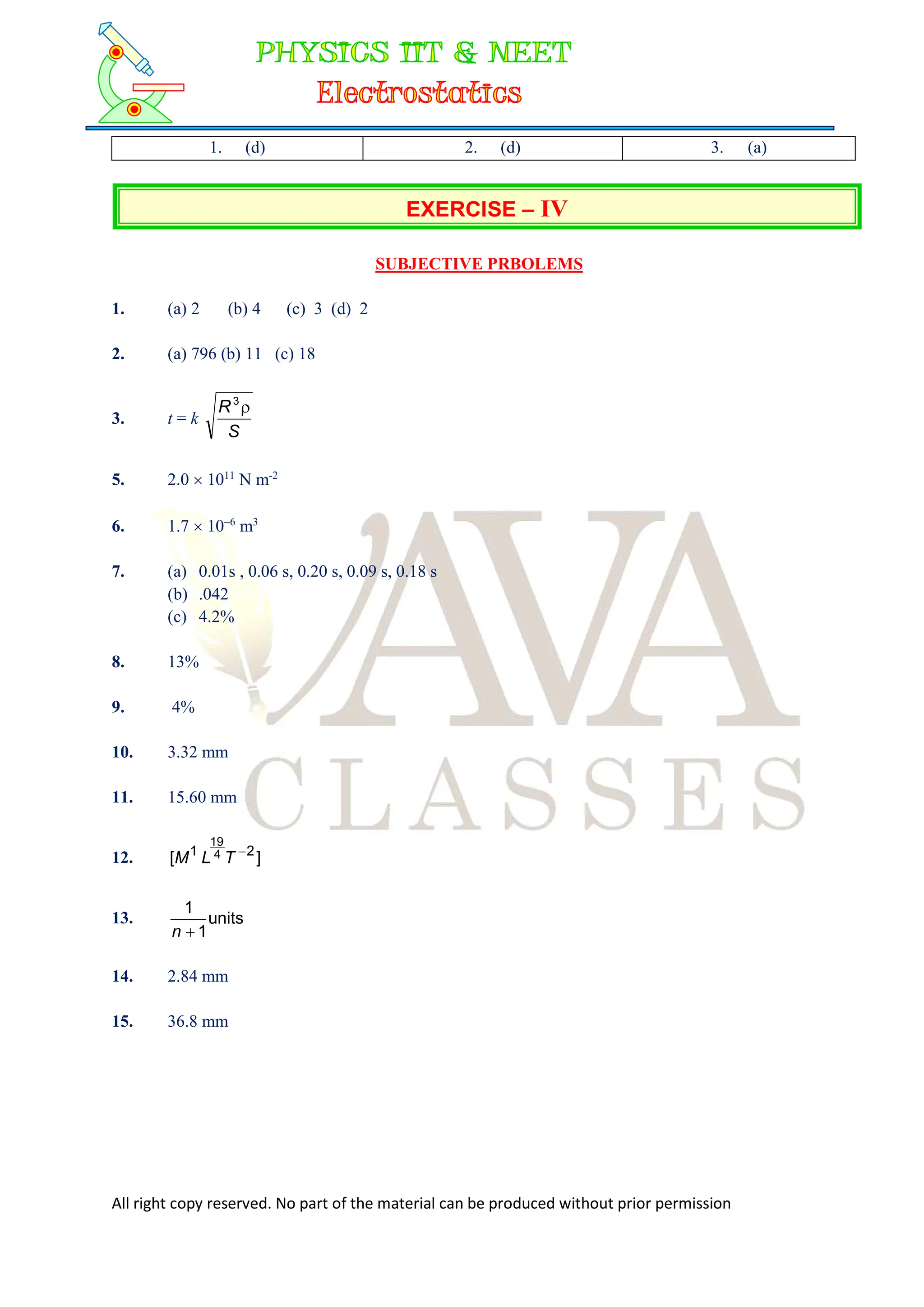 All right copy reserved. No part of the material can be produced without prior permission
1. (d) 2. (d) 3. (a)
EXERCISE – IV
SUBJECTIVE PRBOLEMS
1. (a) 2 (b) 4 (c) 3 (d) 2
2. (a) 796 (b) 11 (c) 18
3. t = k
S
R 
3
5. 2.0  1011
N m-2
6. 1.7  106
m3
7. (a) 0.01s , 0.06 s, 0.20 s, 0.09 s, 0.18 s
(b) .042
(c) 4.2%
8. 13%
9. 4%
10. 3.32 mm
11. 15.60 mm
12. ]
[ 2
1 4
19

T
L
M
13. units
1
1

n
14. 2.84 mm
15. 36.8 mm
 