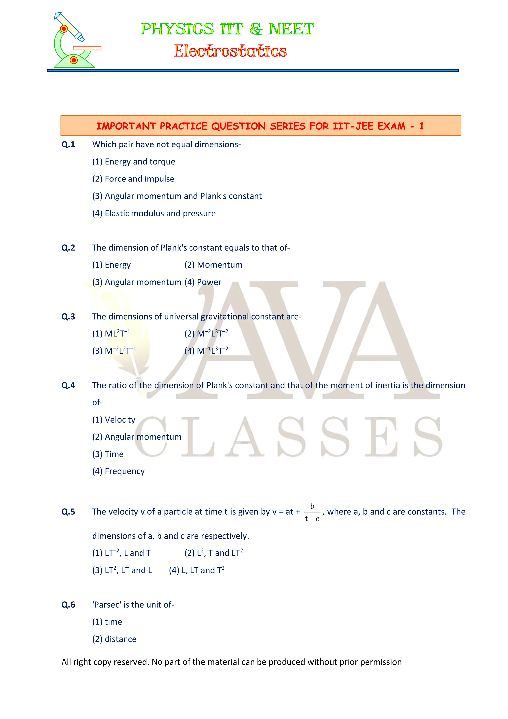 All right copy reserved. No part of the material can be produced without prior permission
Q.1 Which pair have not equal dimensions-
(1) Energy and torque
(2) Force and impulse
(3) Angular momentum and Plank's constant
(4) Elastic modulus and pressure
Q.2 The dimension of Plank's constant equals to that of-
(1) Energy (2) Momentum
(3) Angular momentum (4) Power
Q.3 The dimensions of universal gravitational constant are-
(1) ML2
T–1
(2) M–2
L3
T–2
(3) M–2
L2
T–1
(4) M–1
L3
T–2
Q.4 The ratio of the dimension of Plank's constant and that of the moment of inertia is the dimension
of-
(1) Velocity
(2) Angular momentum
(3) Time
(4) Frequency
Q.5 The velocity v of a particle at time t is given by v = at +
c
t
b

, where a, b and c are constants. The
dimensions of a, b and c are respectively.
(1) LT–2
, L and T (2) L2
, T and LT2
(3) LT2
, LT and L (4) L, LT and T2
Q.6 'Parsec' is the unit of-
(1) time
(2) distance
IMPORTANT PRACTICE QUESTION SERIES FOR IIT-JEE EXAM - 1
 