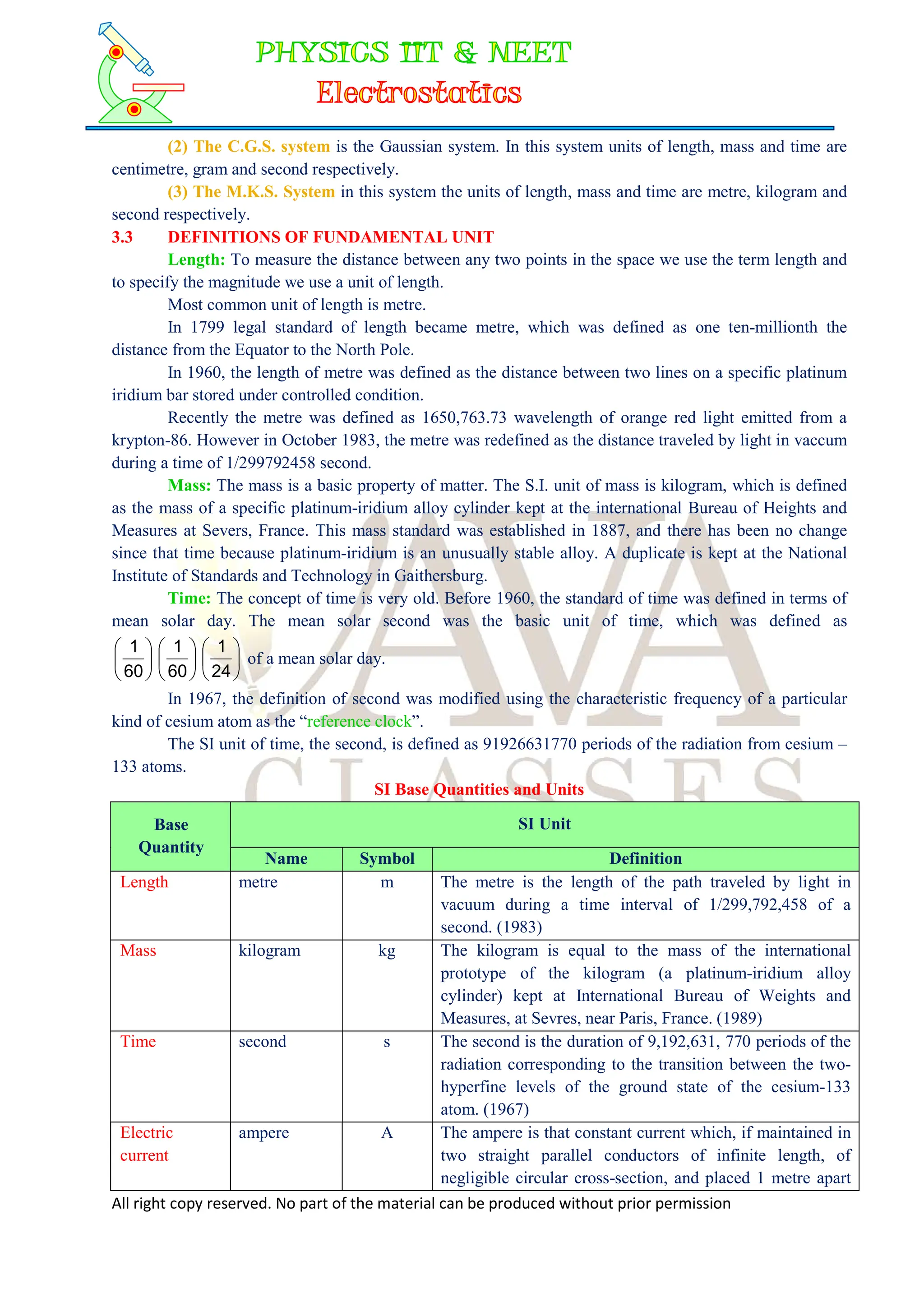 All right copy reserved. No part of the material can be produced without prior permission
(2) The C.G.S. system is the Gaussian system. In this system units of length, mass and time are
centimetre, gram and second respectively.
(3) The M.K.S. System in this system the units of length, mass and time are metre, kilogram and
second respectively.
3.3 DEFINITIONS OF FUNDAMENTAL UNIT
Length: To measure the distance between any two points in the space we use the term length and
to specify the magnitude we use a unit of length.
Most common unit of length is metre.
In 1799 legal standard of length became metre, which was defined as one ten-millionth the
distance from the Equator to the North Pole.
In 1960, the length of metre was defined as the distance between two lines on a specific platinum
iridium bar stored under controlled condition.
Recently the metre was defined as 1650,763.73 wavelength of orange red light emitted from a
krypton-86. However in October 1983, the metre was redefined as the distance traveled by light in vaccum
during a time of 1/299792458 second.
Mass: The mass is a basic property of matter. The S.I. unit of mass is kilogram, which is defined
as the mass of a specific platinum-iridium alloy cylinder kept at the international Bureau of Heights and
Measures at Severs, France. This mass standard was established in 1887, and there has been no change
since that time because platinum-iridium is an unusually stable alloy. A duplicate is kept at the National
Institute of Standards and Technology in Gaithersburg.
Time: The concept of time is very old. Before 1960, the standard of time was defined in terms of
mean solar day. The mean solar second was the basic unit of time, which was defined as


















24
1
60
1
60
1
of a mean solar day.
In 1967, the definition of second was modified using the characteristic frequency of a particular
kind of cesium atom as the “reference clock”.
The SI unit of time, the second, is defined as 91926631770 periods of the radiation from cesium –
133 atoms.
SI Base Quantities and Units
Base
Quantity
SI Unit
Name Symbol Definition
Length metre m The metre is the length of the path traveled by light in
vacuum during a time interval of 1/299,792,458 of a
second. (1983)
Mass kilogram kg The kilogram is equal to the mass of the international
prototype of the kilogram (a platinum-iridium alloy
cylinder) kept at International Bureau of Weights and
Measures, at Sevres, near Paris, France. (1989)
Time second s The second is the duration of 9,192,631, 770 periods of the
radiation corresponding to the transition between the two-
hyperfine levels of the ground state of the cesium-133
atom. (1967)
Electric
current
ampere A The ampere is that constant current which, if maintained in
two straight parallel conductors of infinite length, of
negligible circular cross-section, and placed 1 metre apart
 