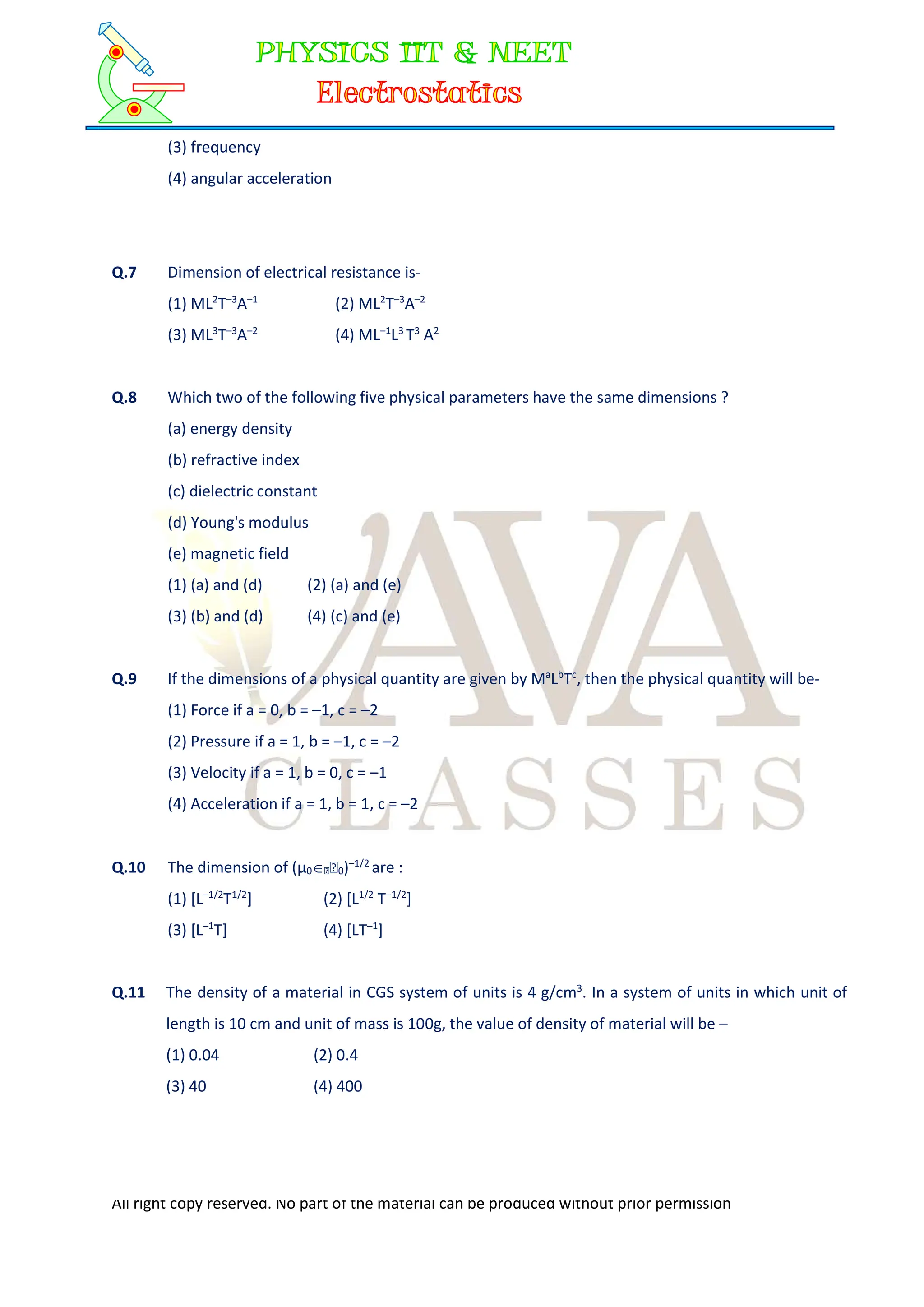 All right copy reserved. No part of the material can be produced without prior permission
(3) frequency
(4) angular acceleration
Q.7 Dimension of electrical resistance is-
(1) ML2
T–3
A–1
(2) ML2
T–3
A–2
(3) ML3
T–3
A–2
(4) ML–1
L3
T3
A2
Q.8 Which two of the following five physical parameters have the same dimensions ?
(a) energy density
(b) refractive index
(c) dielectric constant
(d) Young's modulus
(e) magnetic field
(1) (a) and (d) (2) (a) and (e)
(3) (b) and (d) (4) (c) and (e)
Q.9 If the dimensions of a physical quantity are given by Ma
Lb
Tc
, then the physical quantity will be-
(1) Force if a = 0, b = –1, c = –2
(2) Pressure if a = 1, b = –1, c = –2
(3) Velocity if a = 1, b = 0, c = –1
(4) Acceleration if a = 1, b = 1, c = –2
Q.10 The dimension of (µ00)–1/2
are :
(1) [L–1/2
T1/2
] (2) [L1/2
T–1/2
]
(3) [L–1
T] (4) [LT–1
]
Q.11 The density of a material in CGS system of units is 4 g/cm3
. In a system of units in which unit of
length is 10 cm and unit of mass is 100g, the value of density of material will be –
(1) 0.04 (2) 0.4
(3) 40 (4) 400
 