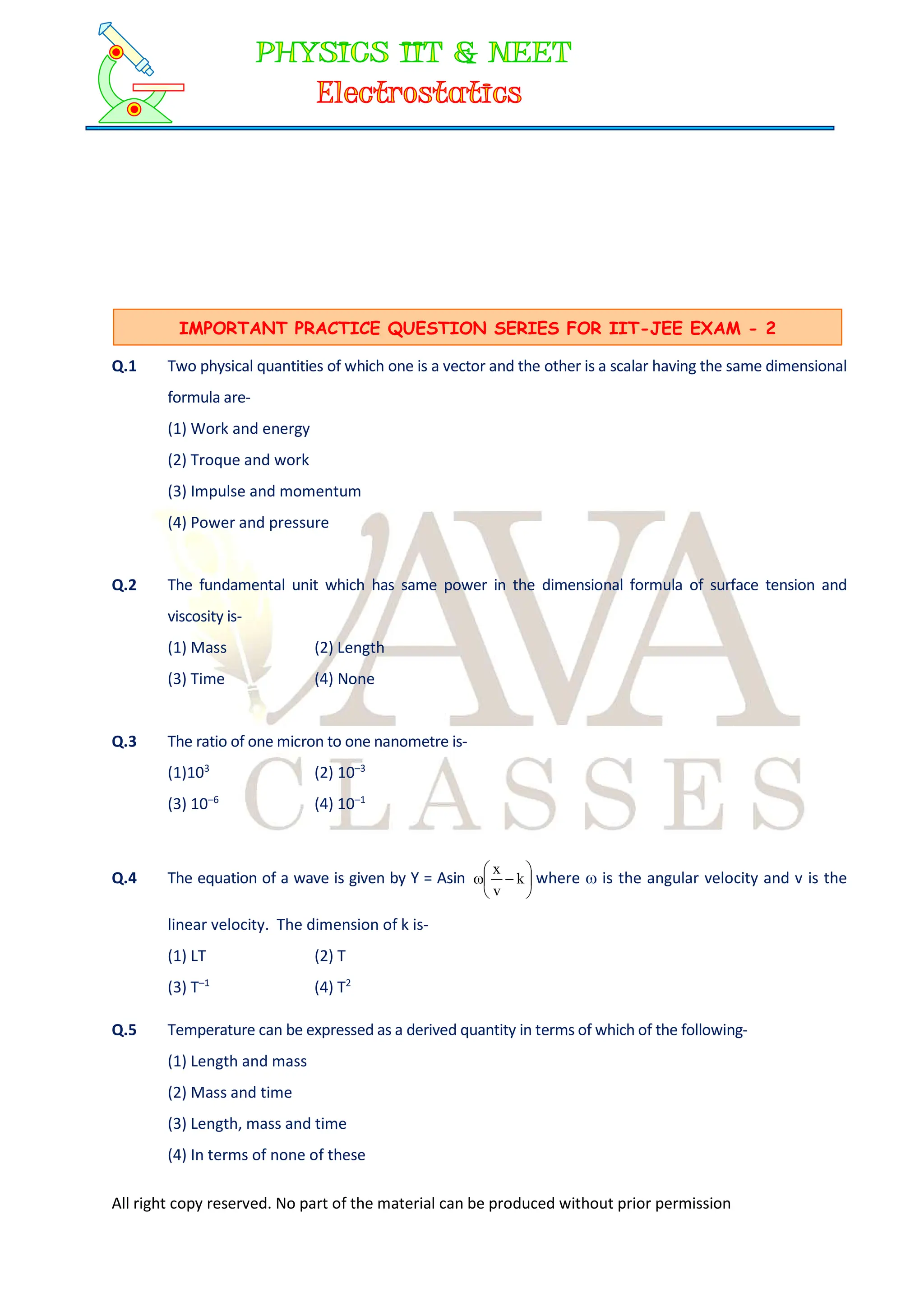 All right copy reserved. No part of the material can be produced without prior permission
Q.1 Two physical quantities of which one is a vector and the other is a scalar having the same dimensional
formula are-
(1) Work and energy
(2) Troque and work
(3) Impulse and momentum
(4) Power and pressure
Q.2 The fundamental unit which has same power in the dimensional formula of surface tension and
viscosity is-
(1) Mass (2) Length
(3) Time (4) None
Q.3 The ratio of one micron to one nanometre is-
(1)103
(2) 10–3
(3) 10–6
(4) 10–1
Q.4 The equation of a wave is given by Y = Asin 






 k
v
x
where  is the angular velocity and v is the
linear velocity. The dimension of k is-
(1) LT (2) T
(3) T–1
(4) T2
Q.5 Temperature can be expressed as a derived quantity in terms of which of the following-
(1) Length and mass
(2) Mass and time
(3) Length, mass and time
(4) In terms of none of these
IMPORTANT PRACTICE QUESTION SERIES FOR IIT-JEE EXAM - 2
 