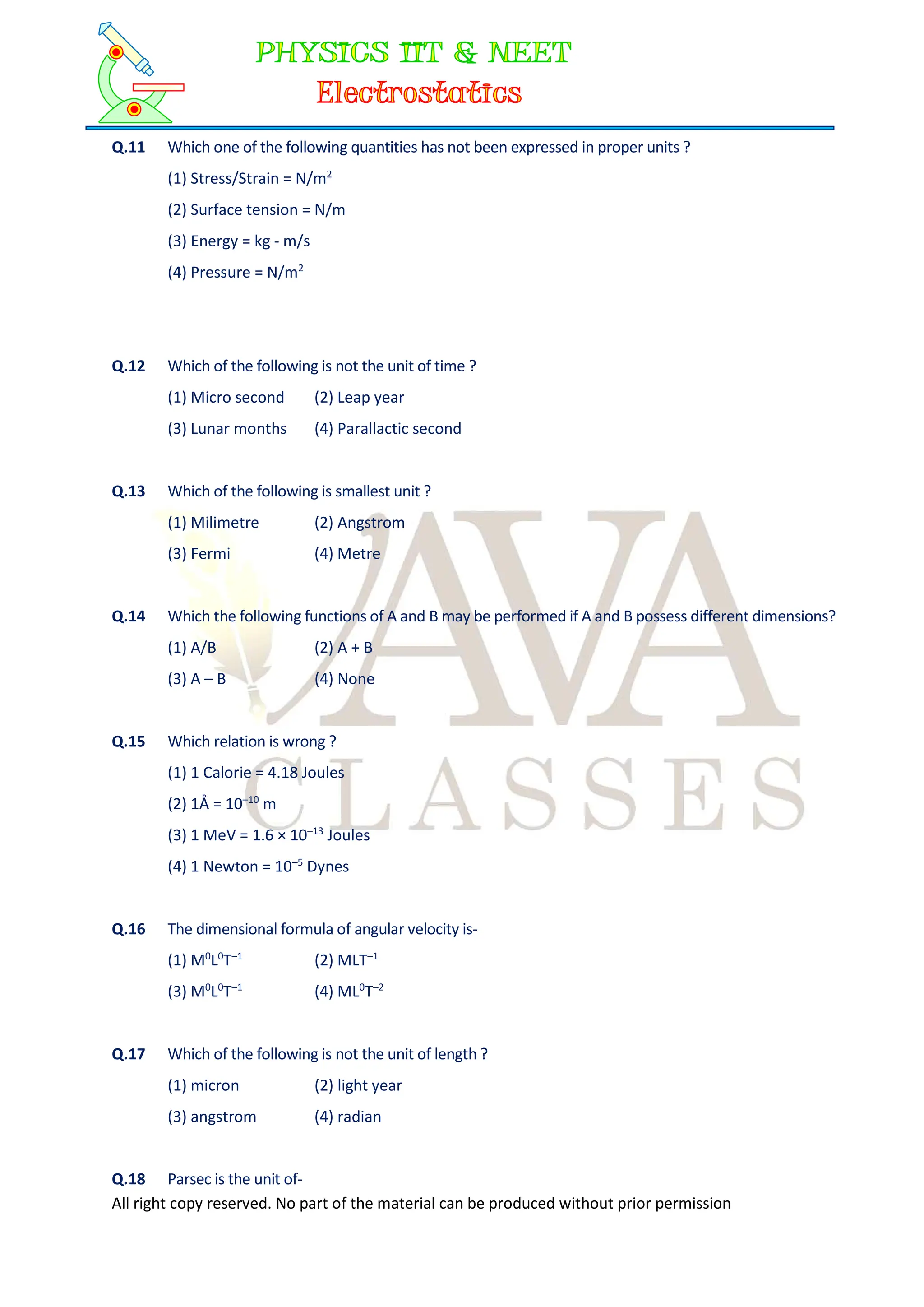 All right copy reserved. No part of the material can be produced without prior permission
Q.11 Which one of the following quantities has not been expressed in proper units ?
(1) Stress/Strain = N/m2
(2) Surface tension = N/m
(3) Energy = kg - m/s
(4) Pressure = N/m2
Q.12 Which of the following is not the unit of time ?
(1) Micro second (2) Leap year
(3) Lunar months (4) Parallactic second
Q.13 Which of the following is smallest unit ?
(1) Milimetre (2) Angstrom
(3) Fermi (4) Metre
Q.14 Which the following functions of A and B may be performed if A and B possess different dimensions?
(1) A/B (2) A + B
(3) A – B (4) None
Q.15 Which relation is wrong ?
(1) 1 Calorie = 4.18 Joules
(2) 1Å = 10–10
m
(3) 1 MeV = 1.6 × 10–13
Joules
(4) 1 Newton = 10–5
Dynes
Q.16 The dimensional formula of angular velocity is-
(1) M0
L0
T–1
(2) MLT–1
(3) M0
L0
T–1
(4) ML0
T–2
Q.17 Which of the following is not the unit of length ?
(1) micron (2) light year
(3) angstrom (4) radian
Q.18 Parsec is the unit of-
 