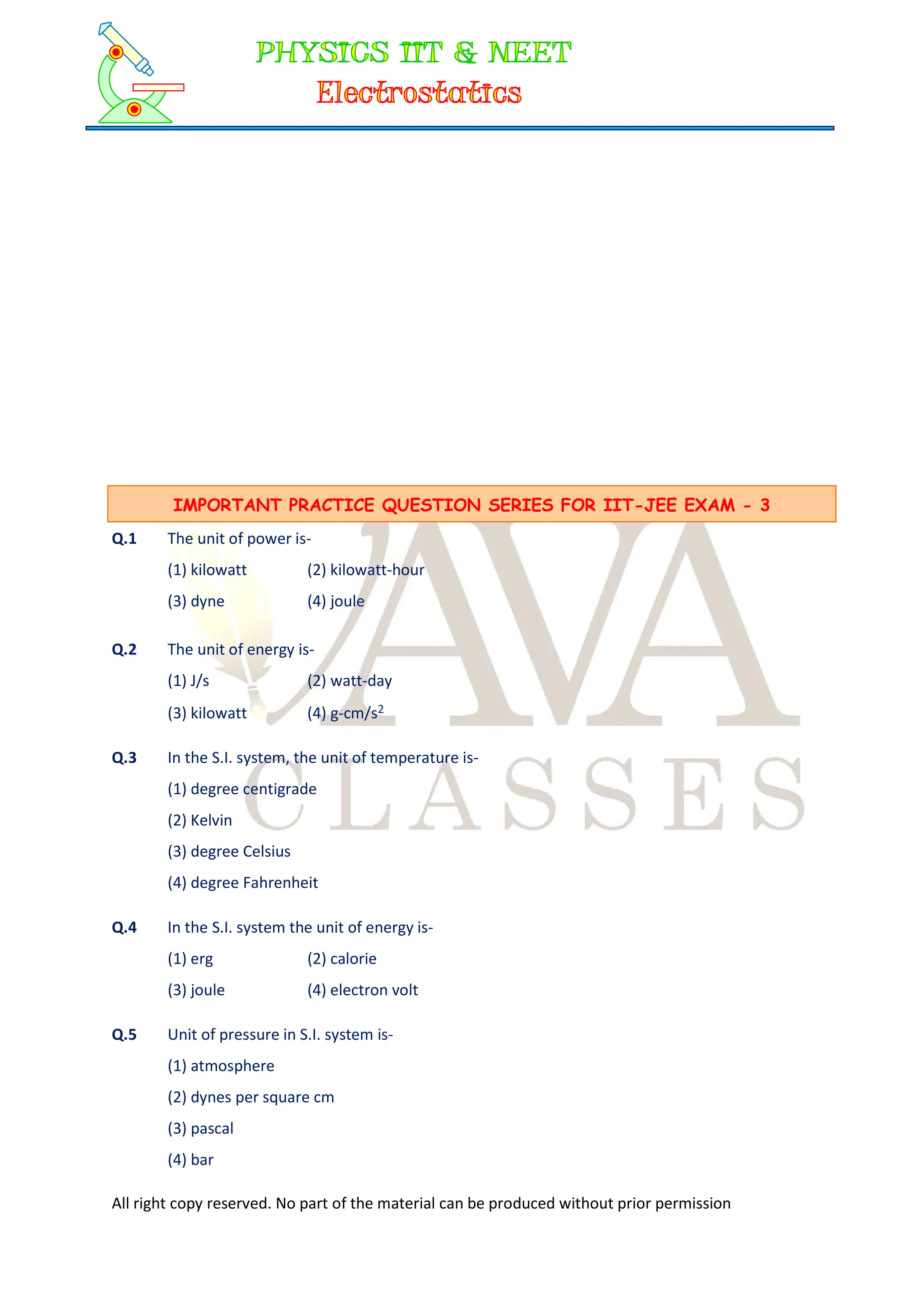 All right copy reserved. No part of the material can be produced without prior permission
Q.1 The unit of power is-
(1) kilowatt (2) kilowatt-hour
(3) dyne (4) joule
Q.2 The unit of energy is-
(1) J/s (2) watt-day
(3) kilowatt (4) g-cm/s2
Q.3 In the S.I. system, the unit of temperature is-
(1) degree centigrade
(2) Kelvin
(3) degree Celsius
(4) degree Fahrenheit
Q.4 In the S.I. system the unit of energy is-
(1) erg (2) calorie
(3) joule (4) electron volt
Q.5 Unit of pressure in S.I. system is-
(1) atmosphere
(2) dynes per square cm
(3) pascal
(4) bar
IMPORTANT PRACTICE QUESTION SERIES FOR IIT-JEE EXAM - 3
 