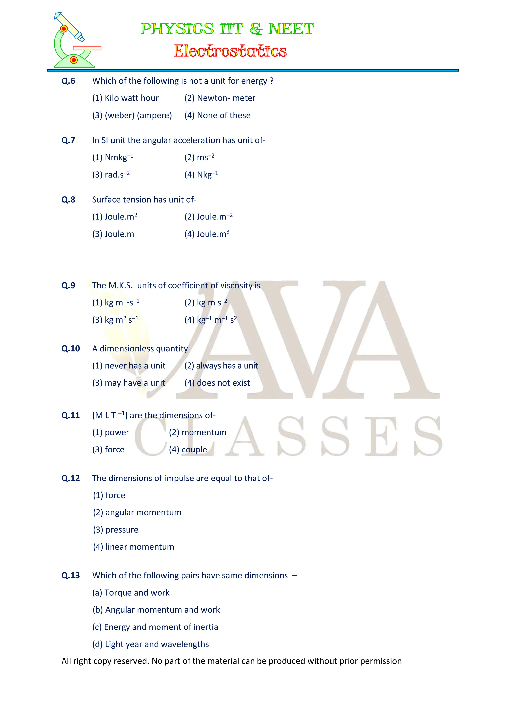 All right copy reserved. No part of the material can be produced without prior permission
Q.6 Which of the following is not a unit for energy ?
(1) Kilo watt hour (2) Newton- meter
(3) (weber) (ampere) (4) None of these
Q.7 In SI unit the angular acceleration has unit of-
(1) Nmkg–1 (2) ms–2
(3) rad.s–2 (4) Nkg–1
Q.8 Surface tension has unit of-
(1) Joule.m2 (2) Joule.m–2
(3) Joule.m (4) Joule.m3
Q.9 The M.K.S. units of coefficient of viscosity is-
(1) kg m–1s–1 (2) kg m s–2
(3) kg m2 s–1 (4) kg–1 m–1 s2
Q.10 A dimensionless quantity-
(1) never has a unit (2) always has a unit
(3) may have a unit (4) does not exist
Q.11 [M L T –1] are the dimensions of-
(1) power (2) momentum
(3) force (4) couple
Q.12 The dimensions of impulse are equal to that of-
(1) force
(2) angular momentum
(3) pressure
(4) linear momentum
Q.13 Which of the following pairs have same dimensions –
(a) Torque and work
(b) Angular momentum and work
(c) Energy and moment of inertia
(d) Light year and wavelengths
 