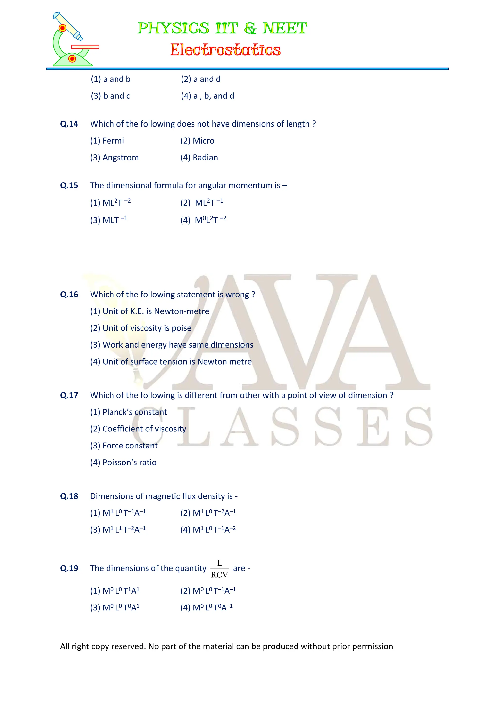 All right copy reserved. No part of the material can be produced without prior permission
(1) a and b (2) a and d
(3) b and c (4) a , b, and d
Q.14 Which of the following does not have dimensions of length ?
(1) Fermi (2) Micro
(3) Angstrom (4) Radian
Q.15 The dimensional formula for angular momentum is –
(1) ML2T –2 (2) ML2T –1
(3) MLT –1 (4) M0L2T –2
Q.16 Which of the following statement is wrong ?
(1) Unit of K.E. is Newton-metre
(2) Unit of viscosity is poise
(3) Work and energy have same dimensions
(4) Unit of surface tension is Newton metre
Q.17 Which of the following is different from other with a point of view of dimension ?
(1) Planck’s constant
(2) Coefficient of viscosity
(3) Force constant
(4) Poisson’s ratio
Q.18 Dimensions of magnetic flux density is -
(1) M1 L0 T–1A–1 (2) M1 L0 T–2A–1
(3) M1 L1 T–2A–1 (4) M1 L0 T–1A–2
Q.19 The dimensions of the quantity
RCV
L
are -
(1) M0 L0 T1A1 (2) M0 L0 T–1A–1
(3) M0 L0 T0A1 (4) M0 L0 T0A–1
 