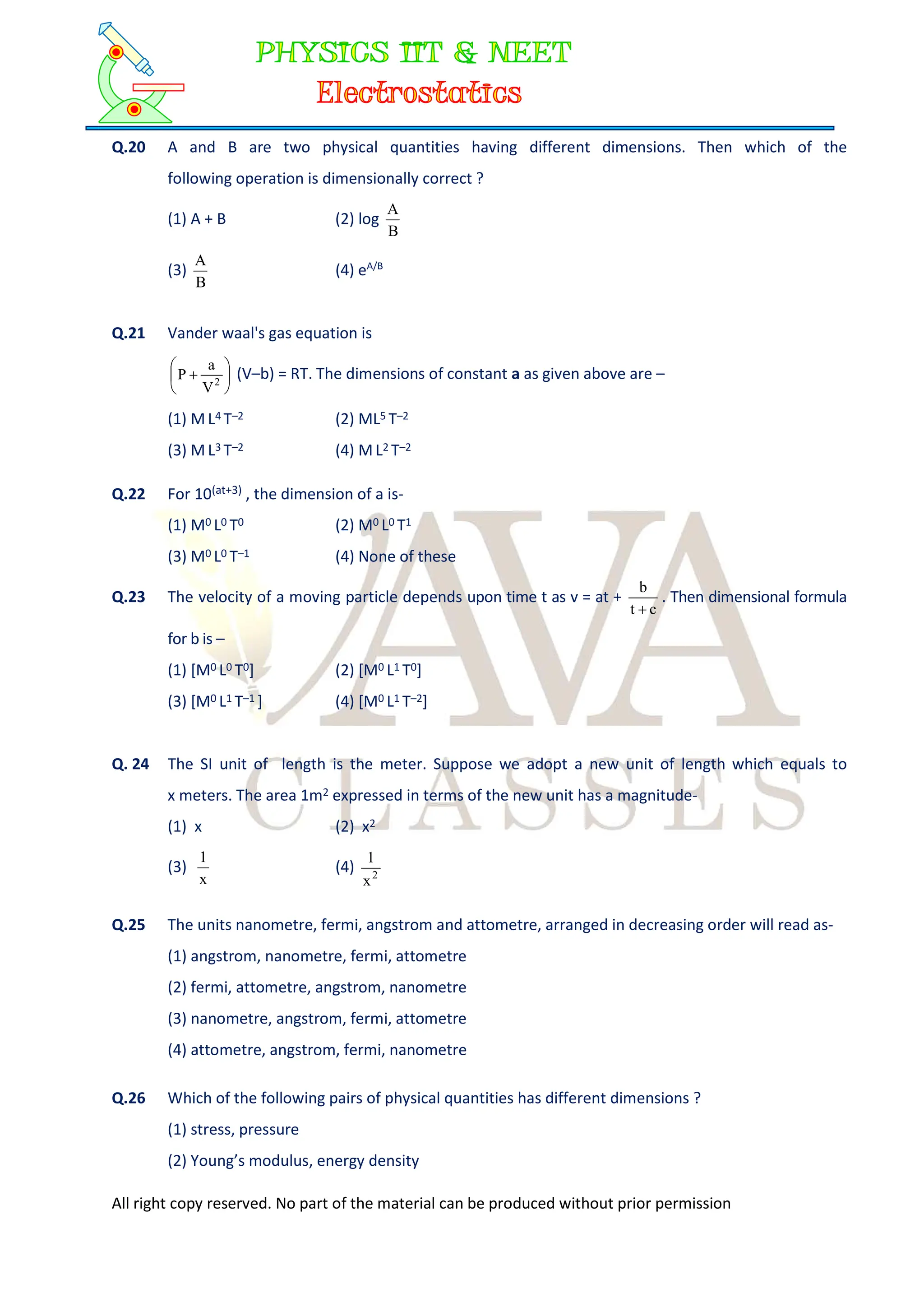 All right copy reserved. No part of the material can be produced without prior permission
Q.20 A and B are two physical quantities having different dimensions. Then which of the
following operation is dimensionally correct ?
(1) A + B (2) log
B
A
(3)
B
A
(4) eA/B
Q.21 Vander waal's gas equation is






 2
V
a
P (V–b) = RT. The dimensions of constant a as given above are –
(1) M L4 T–2 (2) ML5 T–2
(3) M L3 T–2 (4) M L2 T–2
Q.22 For 10(at+3) , the dimension of a is-
(1) M0 L0 T0 (2) M0 L0 T1
(3) M0 L0 T–1 (4) None of these
Q.23 The velocity of a moving particle depends upon time t as v = at +
c
t
b

. Then dimensional formula
for b is –
(1) [M0 L0 T0] (2) [M0 L1 T0]
(3) [M0 L1 T–1 ] (4) [M0 L1 T–2]
Q. 24 The SI unit of length is the meter. Suppose we adopt a new unit of length which equals to
x meters. The area 1m2 expressed in terms of the new unit has a magnitude-
(1) x (2) x2
(3)
x
1
(4) 2
x
1
Q.25 The units nanometre, fermi, angstrom and attometre, arranged in decreasing order will read as-
(1) angstrom, nanometre, fermi, attometre
(2) fermi, attometre, angstrom, nanometre
(3) nanometre, angstrom, fermi, attometre
(4) attometre, angstrom, fermi, nanometre
Q.26 Which of the following pairs of physical quantities has different dimensions ?
(1) stress, pressure
(2) Young’s modulus, energy density
 