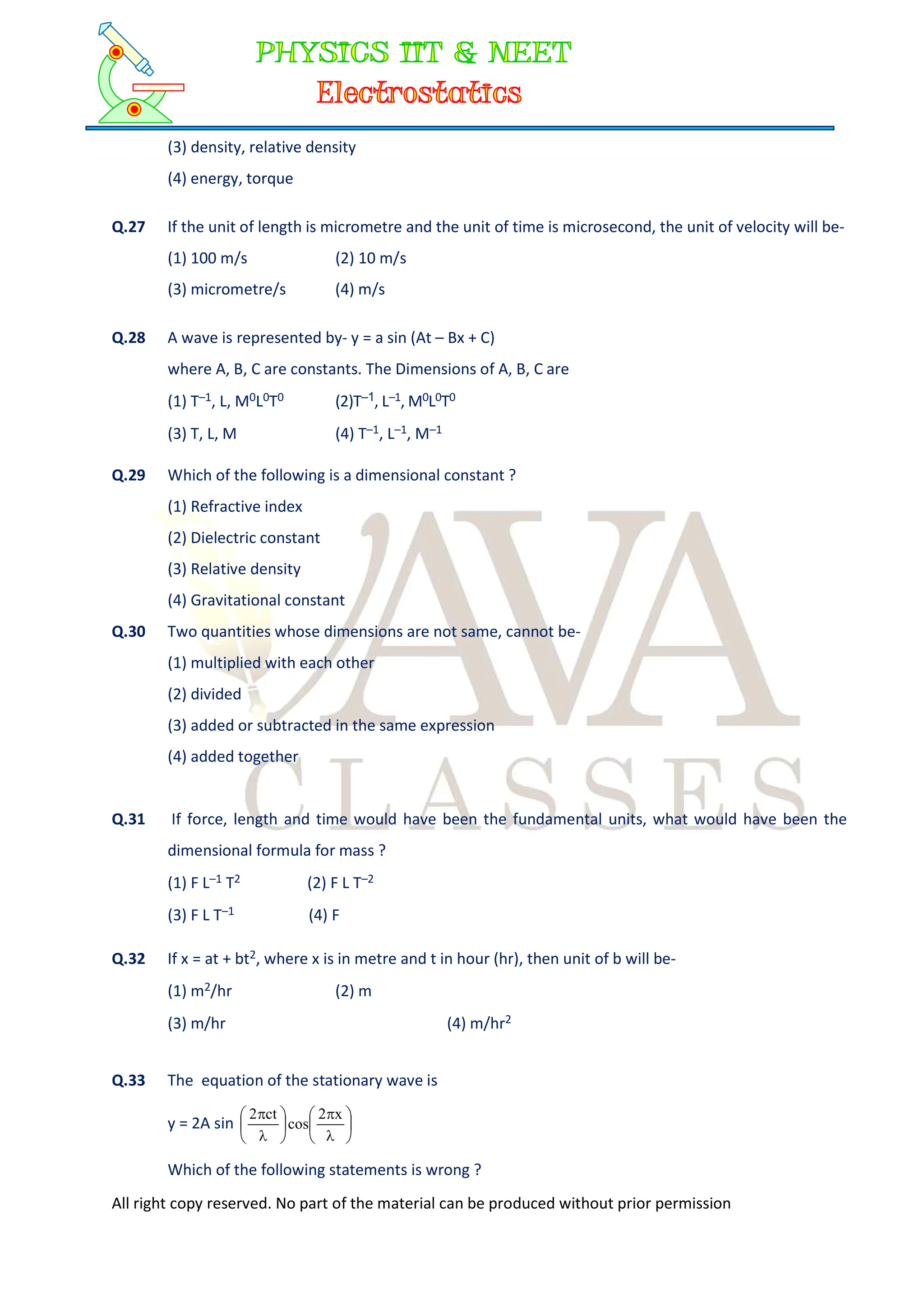 All right copy reserved. No part of the material can be produced without prior permission
(3) density, relative density
(4) energy, torque
Q.27 If the unit of length is micrometre and the unit of time is microsecond, the unit of velocity will be-
(1) 100 m/s (2) 10 m/s
(3) micrometre/s (4) m/s
Q.28 A wave is represented by- y = a sin (At – Bx + C)
where A, B, C are constants. The Dimensions of A, B, C are
(1) T–1, L, M0L0T0 (2)T–1, L–1, M0L0T0
(3) T, L, M (4) T–1, L–1, M–1
Q.29 Which of the following is a dimensional constant ?
(1) Refractive index
(2) Dielectric constant
(3) Relative density
(4) Gravitational constant
Q.30 Two quantities whose dimensions are not same, cannot be-
(1) multiplied with each other
(2) divided
(3) added or subtracted in the same expression
(4) added together
Q.31 If force, length and time would have been the fundamental units, what would have been the
dimensional formula for mass ?
(1) F L–1 T2 (2) F L T–2
(3) F L T–1 (4) F
Q.32 If x = at + bt2, where x is in metre and t in hour (hr), then unit of b will be-
(1) m2/hr (2) m
(3) m/hr (4) m/hr2
Q.33 The equation of the stationary wave is
y = 2A sin 














 x
2
cos
ct
2
Which of the following statements is wrong ?
 